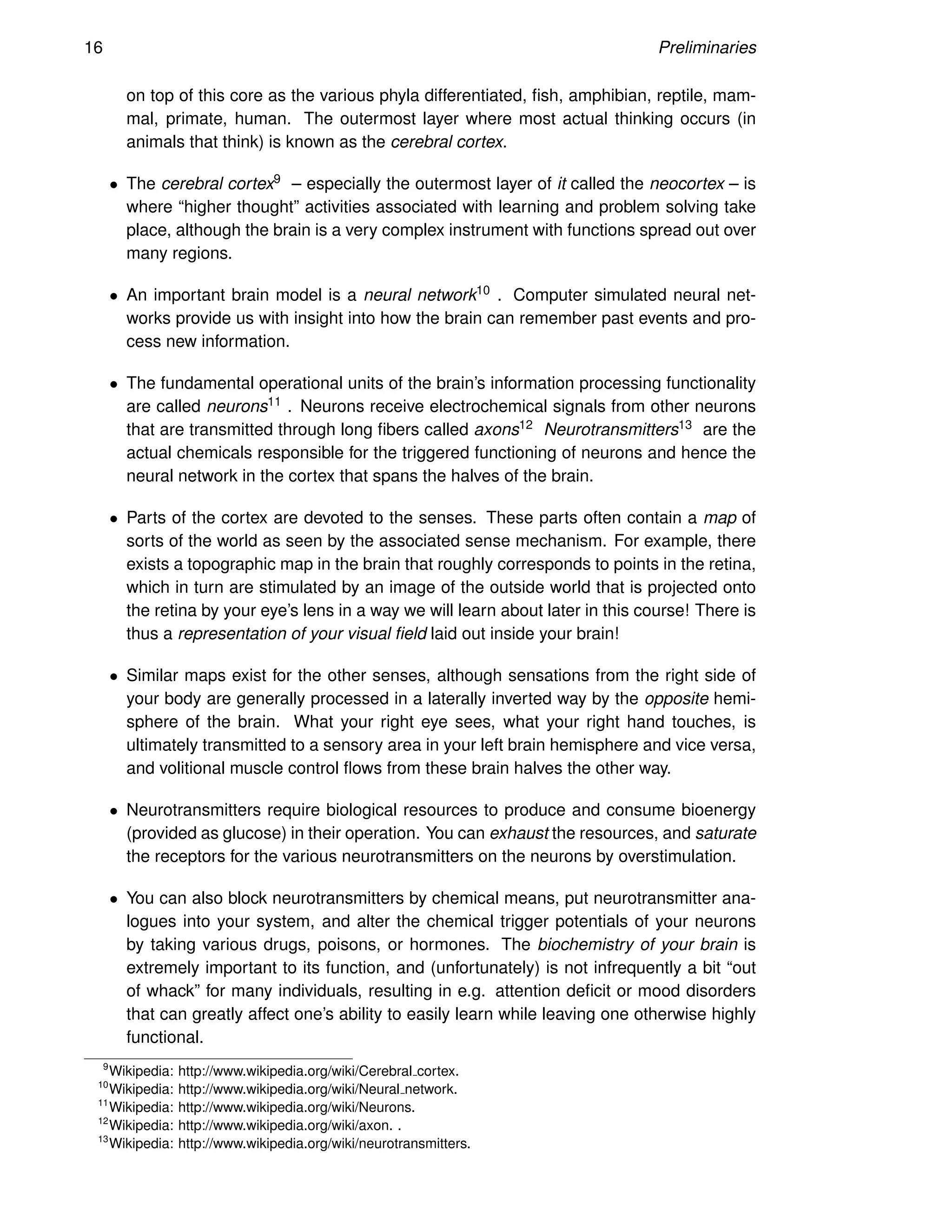 16 Preliminaries
on top of this core as the various phyla differentiated, fish, amphibian, reptile, mam-
mal, primate, human. The outermost layer where most actual thinking occurs (in
animals that think) is known as the cerebral cortex.
• The cerebral cortex9 – especially the outermost layer of it called the neocortex – is
where “higher thought” activities associated with learning and problem solving take
place, although the brain is a very complex instrument with functions spread out over
many regions.
• An important brain model is a neural network10 . Computer simulated neural net-
works provide us with insight into how the brain can remember past events and pro-
cess new information.
• The fundamental operational units of the brain’s information processing functionality
are called neurons11 . Neurons receive electrochemical signals from other neurons
that are transmitted through long fibers called axons12 Neurotransmitters13 are the
actual chemicals responsible for the triggered functioning of neurons and hence the
neural network in the cortex that spans the halves of the brain.
• Parts of the cortex are devoted to the senses. These parts often contain a map of
sorts of the world as seen by the associated sense mechanism. For example, there
exists a topographic map in the brain that roughly corresponds to points in the retina,
which in turn are stimulated by an image of the outside world that is projected onto
the retina by your eye’s lens in a way we will learn about later in this course! There is
thus a representation of your visual field laid out inside your brain!
• Similar maps exist for the other senses, although sensations from the right side of
your body are generally processed in a laterally inverted way by the opposite hemi-
sphere of the brain. What your right eye sees, what your right hand touches, is
ultimately transmitted to a sensory area in your left brain hemisphere and vice versa,
and volitional muscle control flows from these brain halves the other way.
• Neurotransmitters require biological resources to produce and consume bioenergy
(provided as glucose) in their operation. You can exhaust the resources, and saturate
the receptors for the various neurotransmitters on the neurons by overstimulation.
• You can also block neurotransmitters by chemical means, put neurotransmitter ana-
logues into your system, and alter the chemical trigger potentials of your neurons
by taking various drugs, poisons, or hormones. The biochemistry of your brain is
extremely important to its function, and (unfortunately) is not infrequently a bit “out
of whack” for many individuals, resulting in e.g. attention deficit or mood disorders
that can greatly affect one’s ability to easily learn while leaving one otherwise highly
functional.
9
Wikipedia: http://www.wikipedia.org/wiki/Cerebral cortex.
10
Wikipedia: http://www.wikipedia.org/wiki/Neural network.
11
Wikipedia: http://www.wikipedia.org/wiki/Neurons.
12
Wikipedia: http://www.wikipedia.org/wiki/axon. .
13
Wikipedia: http://www.wikipedia.org/wiki/neurotransmitters.
 