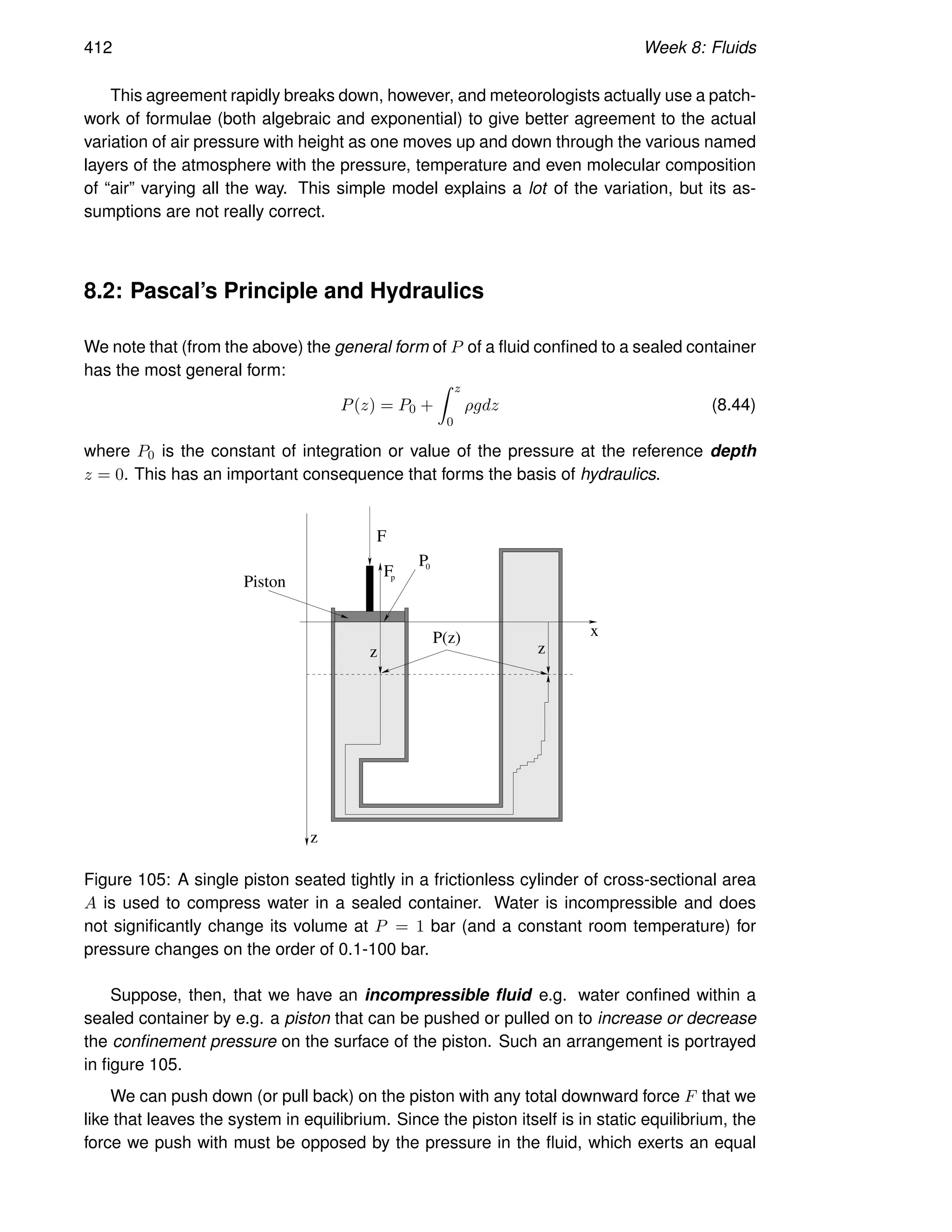 412 Week 8: Fluids
This agreement rapidly breaks down, however, and meteorologists actually use a patch-
work of formulae (both algebraic and exponential) to give better agreement to the actual
variation of air pressure with height as one moves up and down through the various named
layers of the atmosphere with the pressure, temperature and even molecular composition
of “air” varying all the way. This simple model explains a lot of the variation, but its as-
sumptions are not really correct.
8.2: Pascal’s Principle and Hydraulics
We note that (from the above) the general form of P of a fluid confined to a sealed container
has the most general form:
P(z) = P0 +
Z z
0
ρgdz (8.44)
where P0 is the constant of integration or value of the pressure at the reference depth
z = 0. This has an important consequence that forms the basis of hydraulics.
z
x
P0
z
z
P(z)
Piston
F
Fp
Figure 105: A single piston seated tightly in a frictionless cylinder of cross-sectional area
A is used to compress water in a sealed container. Water is incompressible and does
not significantly change its volume at P = 1 bar (and a constant room temperature) for
pressure changes on the order of 0.1-100 bar.
Suppose, then, that we have an incompressible fluid e.g. water confined within a
sealed container by e.g. a piston that can be pushed or pulled on to increase or decrease
the confinement pressure on the surface of the piston. Such an arrangement is portrayed
in figure 105.
We can push down (or pull back) on the piston with any total downward force F that we
like that leaves the system in equilibrium. Since the piston itself is in static equilibrium, the
force we push with must be opposed by the pressure in the fluid, which exerts an equal
 