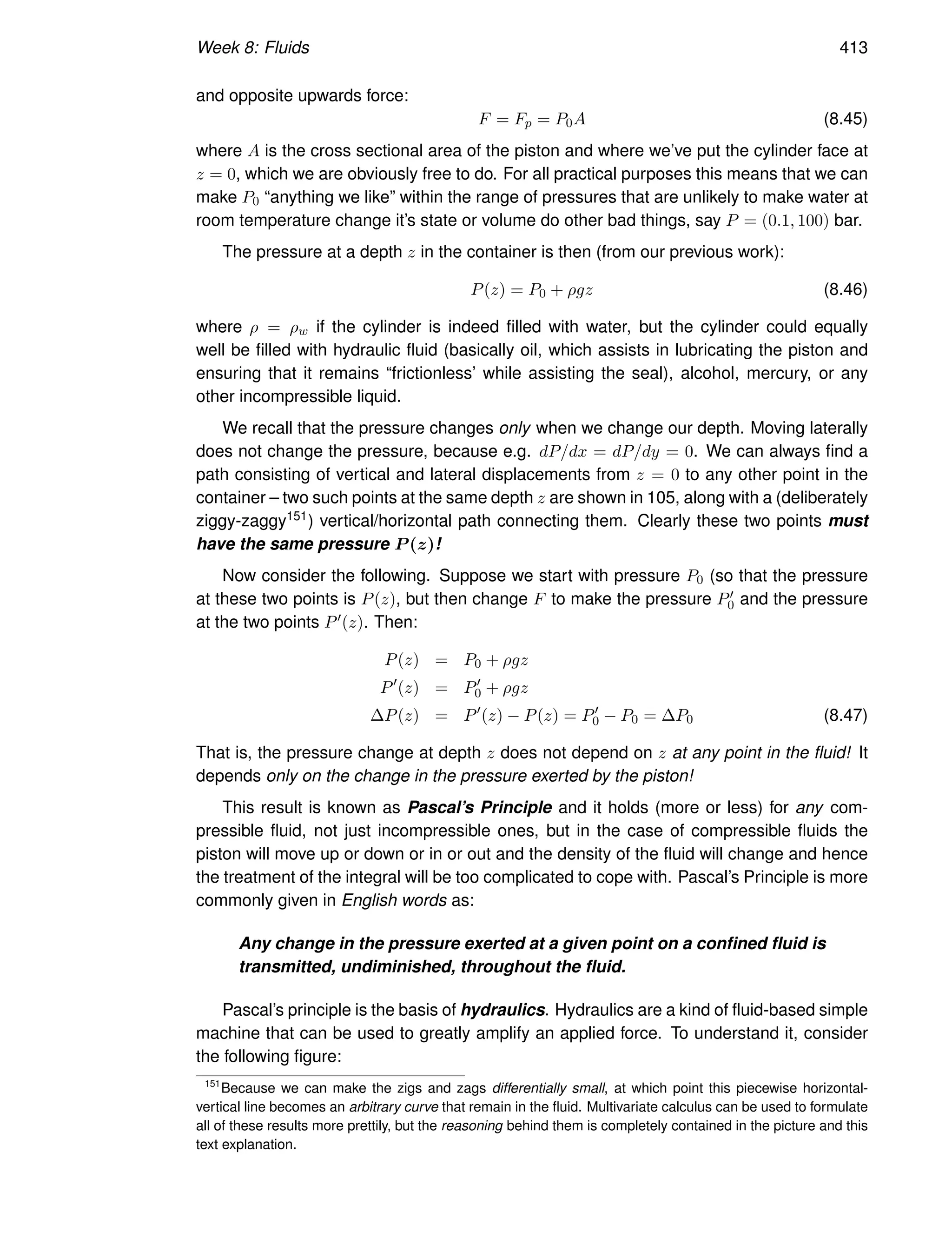 Week 8: Fluids 413
and opposite upwards force:
F = Fp = P0A (8.45)
where A is the cross sectional area of the piston and where we’ve put the cylinder face at
z = 0, which we are obviously free to do. For all practical purposes this means that we can
make P0 “anything we like” within the range of pressures that are unlikely to make water at
room temperature change it’s state or volume do other bad things, say P = (0.1, 100) bar.
The pressure at a depth z in the container is then (from our previous work):
P(z) = P0 + ρgz (8.46)
where ρ = ρw if the cylinder is indeed filled with water, but the cylinder could equally
well be filled with hydraulic fluid (basically oil, which assists in lubricating the piston and
ensuring that it remains “frictionless’ while assisting the seal), alcohol, mercury, or any
other incompressible liquid.
We recall that the pressure changes only when we change our depth. Moving laterally
does not change the pressure, because e.g. dP/dx = dP/dy = 0. We can always find a
path consisting of vertical and lateral displacements from z = 0 to any other point in the
container – two such points at the same depth z are shown in 105, along with a (deliberately
ziggy-zaggy151) vertical/horizontal path connecting them. Clearly these two points must
have the same pressure P (z)!
Now consider the following. Suppose we start with pressure P0 (so that the pressure
at these two points is P(z), but then change F to make the pressure P′
0 and the pressure
at the two points P′(z). Then:
P(z) = P0 + ρgz
P′
(z) = P′
0 + ρgz
∆P(z) = P′
(z) − P(z) = P′
0 − P0 = ∆P0 (8.47)
That is, the pressure change at depth z does not depend on z at any point in the fluid! It
depends only on the change in the pressure exerted by the piston!
This result is known as Pascal’s Principle and it holds (more or less) for any com-
pressible fluid, not just incompressible ones, but in the case of compressible fluids the
piston will move up or down or in or out and the density of the fluid will change and hence
the treatment of the integral will be too complicated to cope with. Pascal’s Principle is more
commonly given in English words as:
Any change in the pressure exerted at a given point on a confined fluid is
transmitted, undiminished, throughout the fluid.
Pascal’s principle is the basis of hydraulics. Hydraulics are a kind of fluid-based simple
machine that can be used to greatly amplify an applied force. To understand it, consider
the following figure:
151
Because we can make the zigs and zags differentially small, at which point this piecewise horizontal-
vertical line becomes an arbitrary curve that remain in the fluid. Multivariate calculus can be used to formulate
all of these results more prettily, but the reasoning behind them is completely contained in the picture and this
text explanation.
 