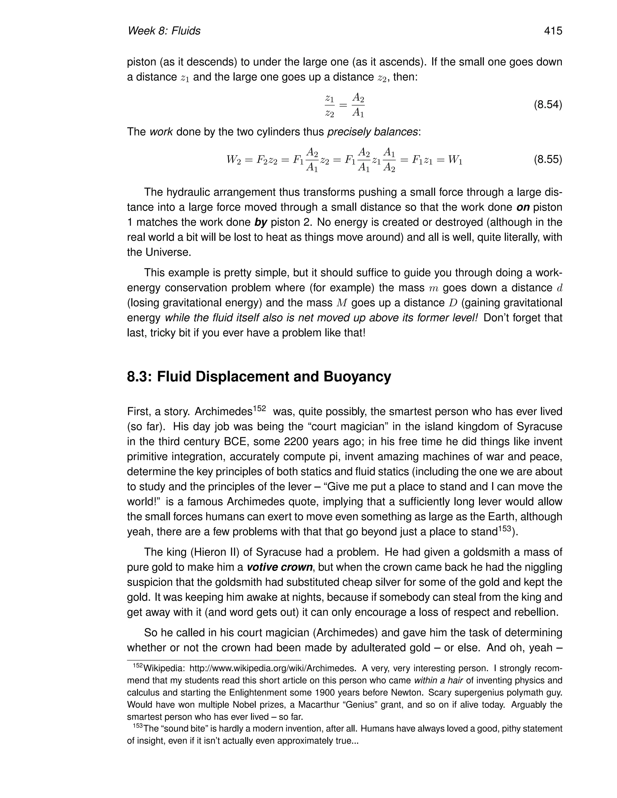 Week 8: Fluids 415
piston (as it descends) to under the large one (as it ascends). If the small one goes down
a distance z1 and the large one goes up a distance z2, then:
z1
z2
=
A2
A1
(8.54)
The work done by the two cylinders thus precisely balances:
W2 = F2z2 = F1
A2
A1
z2 = F1
A2
A1
z1
A1
A2
= F1z1 = W1 (8.55)
The hydraulic arrangement thus transforms pushing a small force through a large dis-
tance into a large force moved through a small distance so that the work done on piston
1 matches the work done by piston 2. No energy is created or destroyed (although in the
real world a bit will be lost to heat as things move around) and all is well, quite literally, with
the Universe.
This example is pretty simple, but it should suffice to guide you through doing a work-
energy conservation problem where (for example) the mass m goes down a distance d
(losing gravitational energy) and the mass M goes up a distance D (gaining gravitational
energy while the fluid itself also is net moved up above its former level! Don’t forget that
last, tricky bit if you ever have a problem like that!
8.3: Fluid Displacement and Buoyancy
First, a story. Archimedes152 was, quite possibly, the smartest person who has ever lived
(so far). His day job was being the “court magician” in the island kingdom of Syracuse
in the third century BCE, some 2200 years ago; in his free time he did things like invent
primitive integration, accurately compute pi, invent amazing machines of war and peace,
determine the key principles of both statics and fluid statics (including the one we are about
to study and the principles of the lever – “Give me put a place to stand and I can move the
world!” is a famous Archimedes quote, implying that a sufficiently long lever would allow
the small forces humans can exert to move even something as large as the Earth, although
yeah, there are a few problems with that that go beyond just a place to stand153).
The king (Hieron II) of Syracuse had a problem. He had given a goldsmith a mass of
pure gold to make him a votive crown, but when the crown came back he had the niggling
suspicion that the goldsmith had substituted cheap silver for some of the gold and kept the
gold. It was keeping him awake at nights, because if somebody can steal from the king and
get away with it (and word gets out) it can only encourage a loss of respect and rebellion.
So he called in his court magician (Archimedes) and gave him the task of determining
whether or not the crown had been made by adulterated gold – or else. And oh, yeah –
152
Wikipedia: http://www.wikipedia.org/wiki/Archimedes. A very, very interesting person. I strongly recom-
mend that my students read this short article on this person who came within a hair of inventing physics and
calculus and starting the Enlightenment some 1900 years before Newton. Scary supergenius polymath guy.
Would have won multiple Nobel prizes, a Macarthur “Genius” grant, and so on if alive today. Arguably the
smartest person who has ever lived – so far.
153
The “sound bite” is hardly a modern invention, after all. Humans have always loved a good, pithy statement
of insight, even if it isn’t actually even approximately true...
 