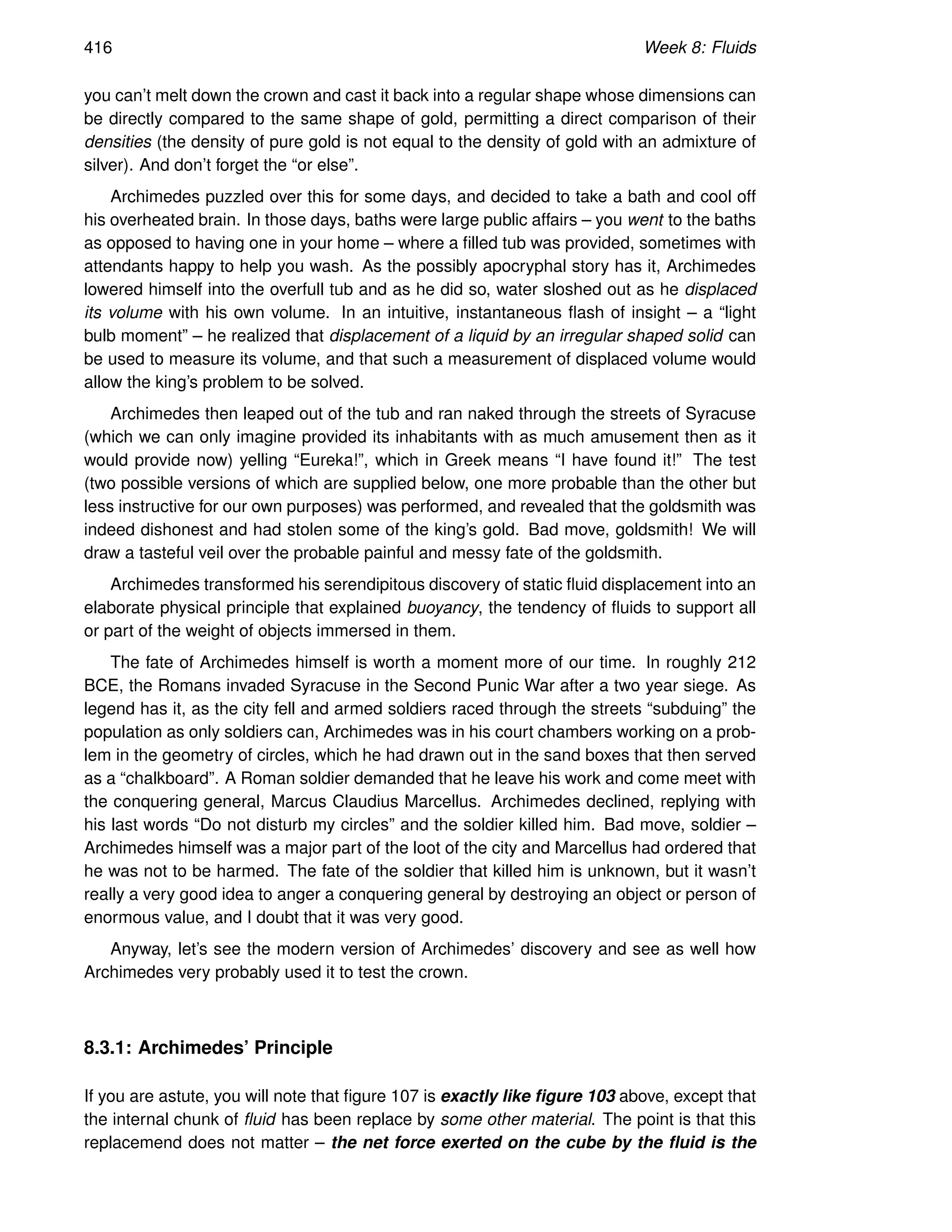 416 Week 8: Fluids
you can’t melt down the crown and cast it back into a regular shape whose dimensions can
be directly compared to the same shape of gold, permitting a direct comparison of their
densities (the density of pure gold is not equal to the density of gold with an admixture of
silver). And don’t forget the “or else”.
Archimedes puzzled over this for some days, and decided to take a bath and cool off
his overheated brain. In those days, baths were large public affairs – you went to the baths
as opposed to having one in your home – where a filled tub was provided, sometimes with
attendants happy to help you wash. As the possibly apocryphal story has it, Archimedes
lowered himself into the overfull tub and as he did so, water sloshed out as he displaced
its volume with his own volume. In an intuitive, instantaneous flash of insight – a “light
bulb moment” – he realized that displacement of a liquid by an irregular shaped solid can
be used to measure its volume, and that such a measurement of displaced volume would
allow the king’s problem to be solved.
Archimedes then leaped out of the tub and ran naked through the streets of Syracuse
(which we can only imagine provided its inhabitants with as much amusement then as it
would provide now) yelling “Eureka!”, which in Greek means “I have found it!” The test
(two possible versions of which are supplied below, one more probable than the other but
less instructive for our own purposes) was performed, and revealed that the goldsmith was
indeed dishonest and had stolen some of the king’s gold. Bad move, goldsmith! We will
draw a tasteful veil over the probable painful and messy fate of the goldsmith.
Archimedes transformed his serendipitous discovery of static fluid displacement into an
elaborate physical principle that explained buoyancy, the tendency of fluids to support all
or part of the weight of objects immersed in them.
The fate of Archimedes himself is worth a moment more of our time. In roughly 212
BCE, the Romans invaded Syracuse in the Second Punic War after a two year siege. As
legend has it, as the city fell and armed soldiers raced through the streets “subduing” the
population as only soldiers can, Archimedes was in his court chambers working on a prob-
lem in the geometry of circles, which he had drawn out in the sand boxes that then served
as a “chalkboard”. A Roman soldier demanded that he leave his work and come meet with
the conquering general, Marcus Claudius Marcellus. Archimedes declined, replying with
his last words “Do not disturb my circles” and the soldier killed him. Bad move, soldier –
Archimedes himself was a major part of the loot of the city and Marcellus had ordered that
he was not to be harmed. The fate of the soldier that killed him is unknown, but it wasn’t
really a very good idea to anger a conquering general by destroying an object or person of
enormous value, and I doubt that it was very good.
Anyway, let’s see the modern version of Archimedes’ discovery and see as well how
Archimedes very probably used it to test the crown.
8.3.1: Archimedes’ Principle
If you are astute, you will note that figure 107 is exactly like figure 103 above, except that
the internal chunk of fluid has been replace by some other material. The point is that this
replacemend does not matter – the net force exerted on the cube by the fluid is the
 