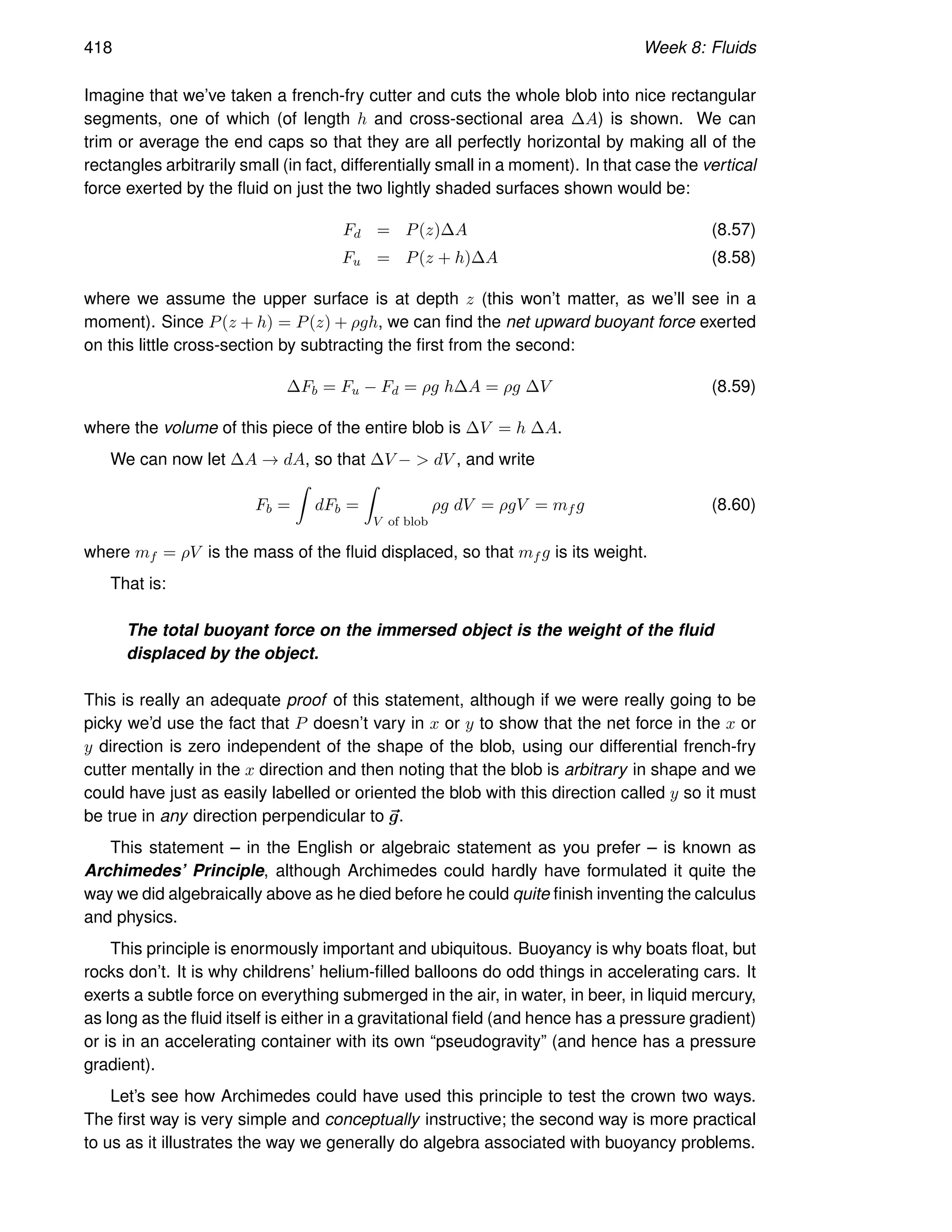 418 Week 8: Fluids
Imagine that we’ve taken a french-fry cutter and cuts the whole blob into nice rectangular
segments, one of which (of length h and cross-sectional area ∆A) is shown. We can
trim or average the end caps so that they are all perfectly horizontal by making all of the
rectangles arbitrarily small (in fact, differentially small in a moment). In that case the vertical
force exerted by the fluid on just the two lightly shaded surfaces shown would be:
Fd = P(z)∆A (8.57)
Fu = P(z + h)∆A (8.58)
where we assume the upper surface is at depth z (this won’t matter, as we’ll see in a
moment). Since P(z + h) = P(z) + ρgh, we can find the net upward buoyant force exerted
on this little cross-section by subtracting the first from the second:
∆Fb = Fu − Fd = ρg h∆A = ρg ∆V (8.59)
where the volume of this piece of the entire blob is ∆V = h ∆A.
We can now let ∆A → dA, so that ∆V −  dV , and write
Fb =
Z
dFb =
Z
V of blob
ρg dV = ρgV = mf g (8.60)
where mf = ρV is the mass of the fluid displaced, so that mf g is its weight.
That is:
The total buoyant force on the immersed object is the weight of the fluid
displaced by the object.
This is really an adequate proof of this statement, although if we were really going to be
picky we’d use the fact that P doesn’t vary in x or y to show that the net force in the x or
y direction is zero independent of the shape of the blob, using our differential french-fry
cutter mentally in the x direction and then noting that the blob is arbitrary in shape and we
could have just as easily labelled or oriented the blob with this direction called y so it must
be true in any direction perpendicular to ~
g.
This statement – in the English or algebraic statement as you prefer – is known as
Archimedes’ Principle, although Archimedes could hardly have formulated it quite the
way we did algebraically above as he died before he could quite finish inventing the calculus
and physics.
This principle is enormously important and ubiquitous. Buoyancy is why boats float, but
rocks don’t. It is why childrens’ helium-filled balloons do odd things in accelerating cars. It
exerts a subtle force on everything submerged in the air, in water, in beer, in liquid mercury,
as long as the fluid itself is either in a gravitational field (and hence has a pressure gradient)
or is in an accelerating container with its own “pseudogravity” (and hence has a pressure
gradient).
Let’s see how Archimedes could have used this principle to test the crown two ways.
The first way is very simple and conceptually instructive; the second way is more practical
to us as it illustrates the way we generally do algebra associated with buoyancy problems.
 