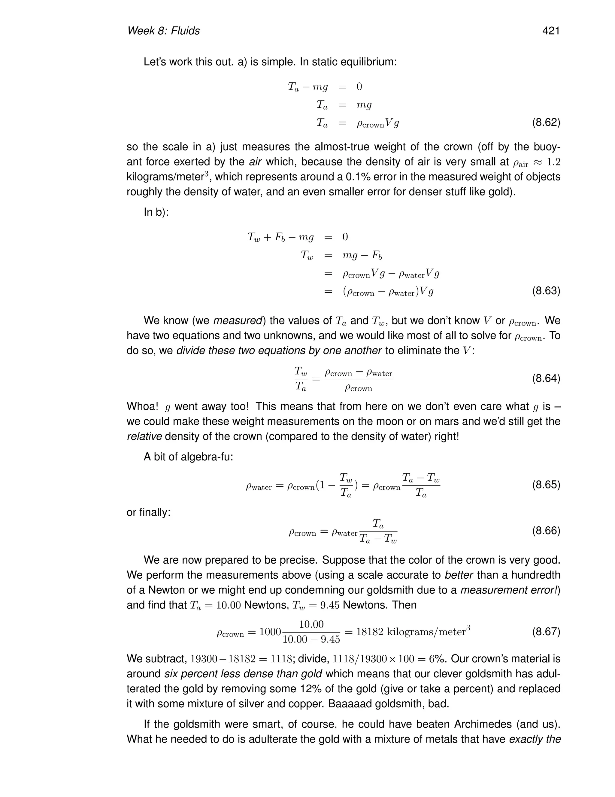 Week 8: Fluids 421
Let’s work this out. a) is simple. In static equilibrium:
Ta − mg = 0
Ta = mg
Ta = ρcrownV g (8.62)
so the scale in a) just measures the almost-true weight of the crown (off by the buoy-
ant force exerted by the air which, because the density of air is very small at ρair ≈ 1.2
kilograms/meter3, which represents around a 0.1% error in the measured weight of objects
roughly the density of water, and an even smaller error for denser stuff like gold).
In b):
Tw + Fb − mg = 0
Tw = mg − Fb
= ρcrownV g − ρwaterV g
= (ρcrown − ρwater)V g (8.63)
We know (we measured) the values of Ta and Tw, but we don’t know V or ρcrown. We
have two equations and two unknowns, and we would like most of all to solve for ρcrown. To
do so, we divide these two equations by one another to eliminate the V :
Tw
Ta
=
ρcrown − ρwater
ρcrown
(8.64)
Whoa! g went away too! This means that from here on we don’t even care what g is –
we could make these weight measurements on the moon or on mars and we’d still get the
relative density of the crown (compared to the density of water) right!
A bit of algebra-fu:
ρwater = ρcrown(1 −
Tw
Ta
) = ρcrown
Ta − Tw
Ta
(8.65)
or finally:
ρcrown = ρwater
Ta
Ta − Tw
(8.66)
We are now prepared to be precise. Suppose that the color of the crown is very good.
We perform the measurements above (using a scale accurate to better than a hundredth
of a Newton or we might end up condemning our goldsmith due to a measurement error!)
and find that Ta = 10.00 Newtons, Tw = 9.45 Newtons. Then
ρcrown = 1000
10.00
10.00 − 9.45
= 18182 kilograms/meter3
(8.67)
We subtract, 19300−18182 = 1118; divide, 1118/19300×100 = 6%. Our crown’s material is
around six percent less dense than gold which means that our clever goldsmith has adul-
terated the gold by removing some 12% of the gold (give or take a percent) and replaced
it with some mixture of silver and copper. Baaaaad goldsmith, bad.
If the goldsmith were smart, of course, he could have beaten Archimedes (and us).
What he needed to do is adulterate the gold with a mixture of metals that have exactly the
 