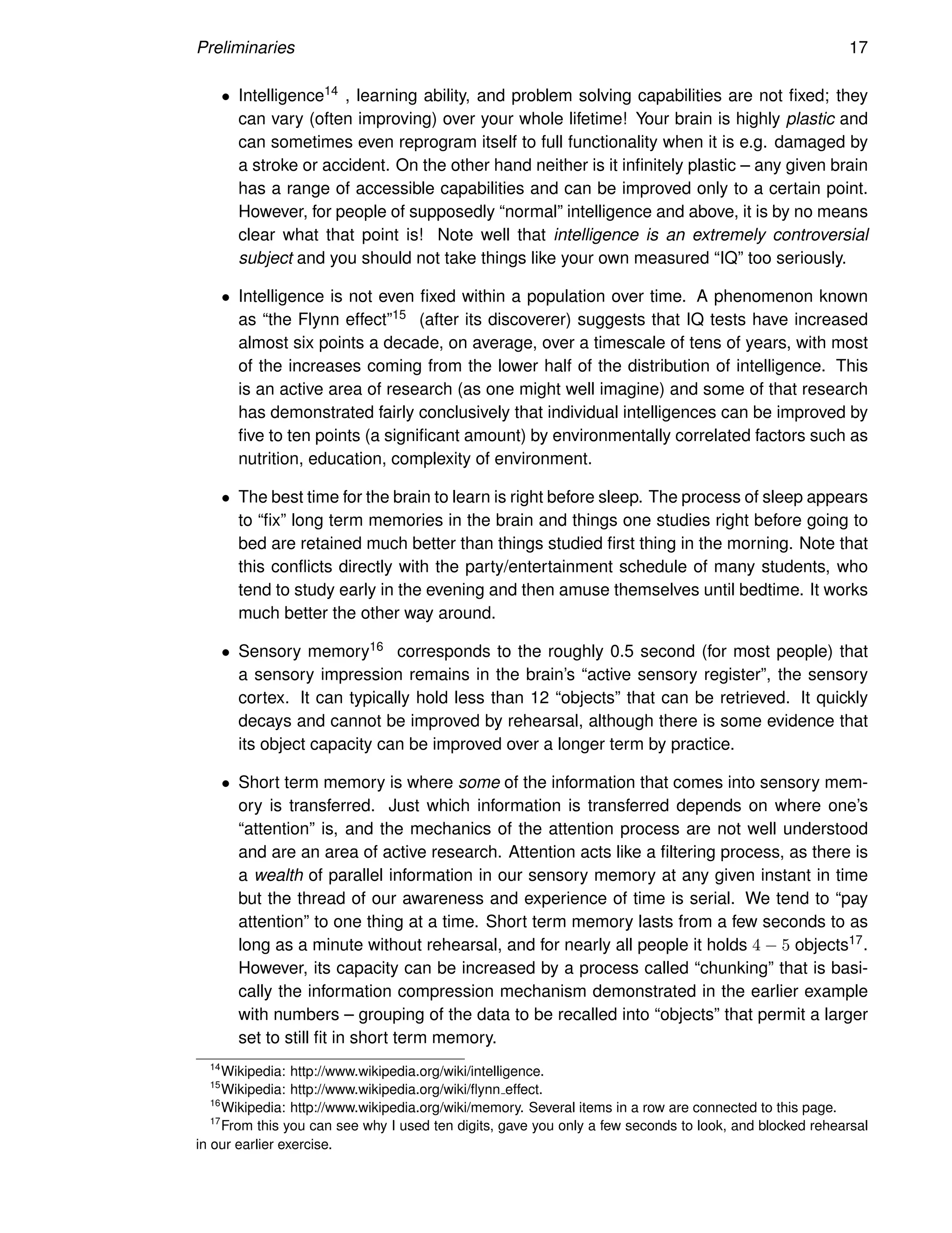 Preliminaries 17
• Intelligence14 , learning ability, and problem solving capabilities are not fixed; they
can vary (often improving) over your whole lifetime! Your brain is highly plastic and
can sometimes even reprogram itself to full functionality when it is e.g. damaged by
a stroke or accident. On the other hand neither is it infinitely plastic – any given brain
has a range of accessible capabilities and can be improved only to a certain point.
However, for people of supposedly “normal” intelligence and above, it is by no means
clear what that point is! Note well that intelligence is an extremely controversial
subject and you should not take things like your own measured “IQ” too seriously.
• Intelligence is not even fixed within a population over time. A phenomenon known
as “the Flynn effect”15 (after its discoverer) suggests that IQ tests have increased
almost six points a decade, on average, over a timescale of tens of years, with most
of the increases coming from the lower half of the distribution of intelligence. This
is an active area of research (as one might well imagine) and some of that research
has demonstrated fairly conclusively that individual intelligences can be improved by
five to ten points (a significant amount) by environmentally correlated factors such as
nutrition, education, complexity of environment.
• The best time for the brain to learn is right before sleep. The process of sleep appears
to “fix” long term memories in the brain and things one studies right before going to
bed are retained much better than things studied first thing in the morning. Note that
this conflicts directly with the party/entertainment schedule of many students, who
tend to study early in the evening and then amuse themselves until bedtime. It works
much better the other way around.
• Sensory memory16 corresponds to the roughly 0.5 second (for most people) that
a sensory impression remains in the brain’s “active sensory register”, the sensory
cortex. It can typically hold less than 12 “objects” that can be retrieved. It quickly
decays and cannot be improved by rehearsal, although there is some evidence that
its object capacity can be improved over a longer term by practice.
• Short term memory is where some of the information that comes into sensory mem-
ory is transferred. Just which information is transferred depends on where one’s
“attention” is, and the mechanics of the attention process are not well understood
and are an area of active research. Attention acts like a filtering process, as there is
a wealth of parallel information in our sensory memory at any given instant in time
but the thread of our awareness and experience of time is serial. We tend to “pay
attention” to one thing at a time. Short term memory lasts from a few seconds to as
long as a minute without rehearsal, and for nearly all people it holds 4 − 5 objects17.
However, its capacity can be increased by a process called “chunking” that is basi-
cally the information compression mechanism demonstrated in the earlier example
with numbers – grouping of the data to be recalled into “objects” that permit a larger
set to still fit in short term memory.
14
Wikipedia: http://www.wikipedia.org/wiki/intelligence.
15
Wikipedia: http://www.wikipedia.org/wiki/flynn effect.
16
Wikipedia: http://www.wikipedia.org/wiki/memory. Several items in a row are connected to this page.
17
From this you can see why I used ten digits, gave you only a few seconds to look, and blocked rehearsal
in our earlier exercise.
 