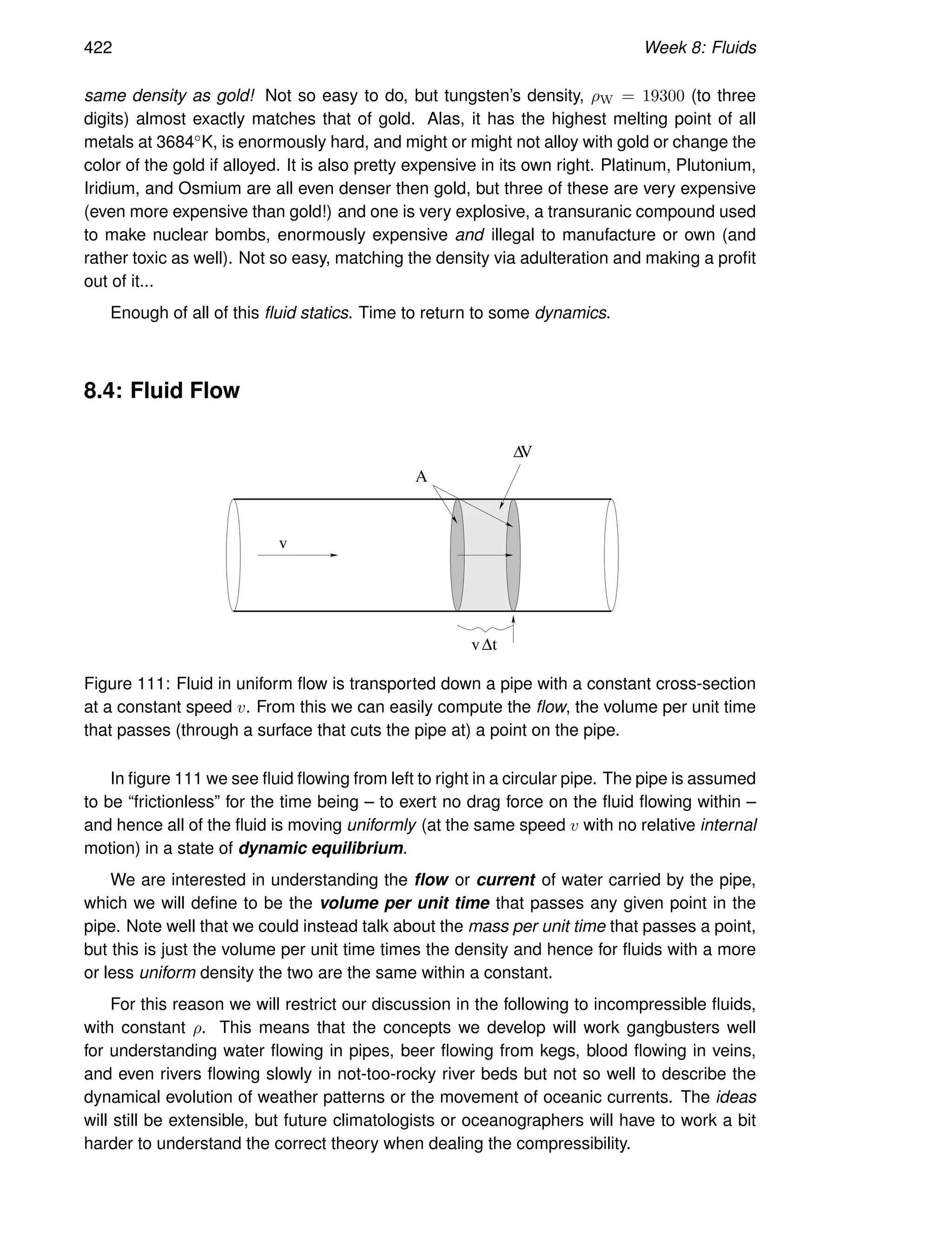 422 Week 8: Fluids
same density as gold! Not so easy to do, but tungsten’s density, ρW = 19300 (to three
digits) almost exactly matches that of gold. Alas, it has the highest melting point of all
metals at 3684◦K, is enormously hard, and might or might not alloy with gold or change the
color of the gold if alloyed. It is also pretty expensive in its own right. Platinum, Plutonium,
Iridium, and Osmium are all even denser then gold, but three of these are very expensive
(even more expensive than gold!) and one is very explosive, a transuranic compound used
to make nuclear bombs, enormously expensive and illegal to manufacture or own (and
rather toxic as well). Not so easy, matching the density via adulteration and making a profit
out of it...
Enough of all of this fluid statics. Time to return to some dynamics.
8.4: Fluid Flow
v
v∆t
A
∆V
Figure 111: Fluid in uniform flow is transported down a pipe with a constant cross-section
at a constant speed v. From this we can easily compute the flow, the volume per unit time
that passes (through a surface that cuts the pipe at) a point on the pipe.
In figure 111 we see fluid flowing from left to right in a circular pipe. The pipe is assumed
to be “frictionless” for the time being – to exert no drag force on the fluid flowing within –
and hence all of the fluid is moving uniformly (at the same speed v with no relative internal
motion) in a state of dynamic equilibrium.
We are interested in understanding the flow or current of water carried by the pipe,
which we will define to be the volume per unit time that passes any given point in the
pipe. Note well that we could instead talk about the mass per unit time that passes a point,
but this is just the volume per unit time times the density and hence for fluids with a more
or less uniform density the two are the same within a constant.
For this reason we will restrict our discussion in the following to incompressible fluids,
with constant ρ. This means that the concepts we develop will work gangbusters well
for understanding water flowing in pipes, beer flowing from kegs, blood flowing in veins,
and even rivers flowing slowly in not-too-rocky river beds but not so well to describe the
dynamical evolution of weather patterns or the movement of oceanic currents. The ideas
will still be extensible, but future climatologists or oceanographers will have to work a bit
harder to understand the correct theory when dealing the compressibility.
 