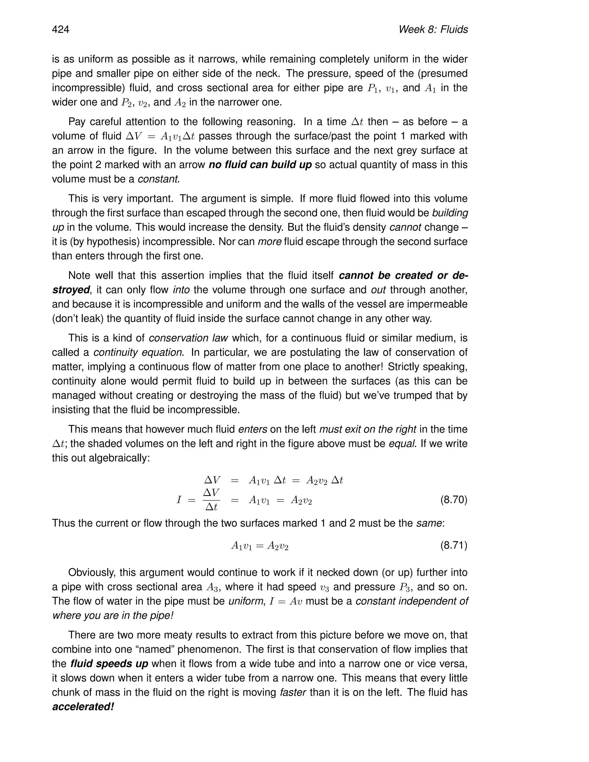424 Week 8: Fluids
is as uniform as possible as it narrows, while remaining completely uniform in the wider
pipe and smaller pipe on either side of the neck. The pressure, speed of the (presumed
incompressible) fluid, and cross sectional area for either pipe are P1, v1, and A1 in the
wider one and P2, v2, and A2 in the narrower one.
Pay careful attention to the following reasoning. In a time ∆t then – as before – a
volume of fluid ∆V = A1v1∆t passes through the surface/past the point 1 marked with
an arrow in the figure. In the volume between this surface and the next grey surface at
the point 2 marked with an arrow no fluid can build up so actual quantity of mass in this
volume must be a constant.
This is very important. The argument is simple. If more fluid flowed into this volume
through the first surface than escaped through the second one, then fluid would be building
up in the volume. This would increase the density. But the fluid’s density cannot change –
it is (by hypothesis) incompressible. Nor can more fluid escape through the second surface
than enters through the first one.
Note well that this assertion implies that the fluid itself cannot be created or de-
stroyed, it can only flow into the volume through one surface and out through another,
and because it is incompressible and uniform and the walls of the vessel are impermeable
(don’t leak) the quantity of fluid inside the surface cannot change in any other way.
This is a kind of conservation law which, for a continuous fluid or similar medium, is
called a continuity equation. In particular, we are postulating the law of conservation of
matter, implying a continuous flow of matter from one place to another! Strictly speaking,
continuity alone would permit fluid to build up in between the surfaces (as this can be
managed without creating or destroying the mass of the fluid) but we’ve trumped that by
insisting that the fluid be incompressible.
This means that however much fluid enters on the left must exit on the right in the time
∆t; the shaded volumes on the left and right in the figure above must be equal. If we write
this out algebraically:
∆V = A1v1 ∆t = A2v2 ∆t
I =
∆V
∆t
= A1v1 = A2v2 (8.70)
Thus the current or flow through the two surfaces marked 1 and 2 must be the same:
A1v1 = A2v2 (8.71)
Obviously, this argument would continue to work if it necked down (or up) further into
a pipe with cross sectional area A3, where it had speed v3 and pressure P3, and so on.
The flow of water in the pipe must be uniform, I = Av must be a constant independent of
where you are in the pipe!
There are two more meaty results to extract from this picture before we move on, that
combine into one “named” phenomenon. The first is that conservation of flow implies that
the fluid speeds up when it flows from a wide tube and into a narrow one or vice versa,
it slows down when it enters a wider tube from a narrow one. This means that every little
chunk of mass in the fluid on the right is moving faster than it is on the left. The fluid has
accelerated!
 