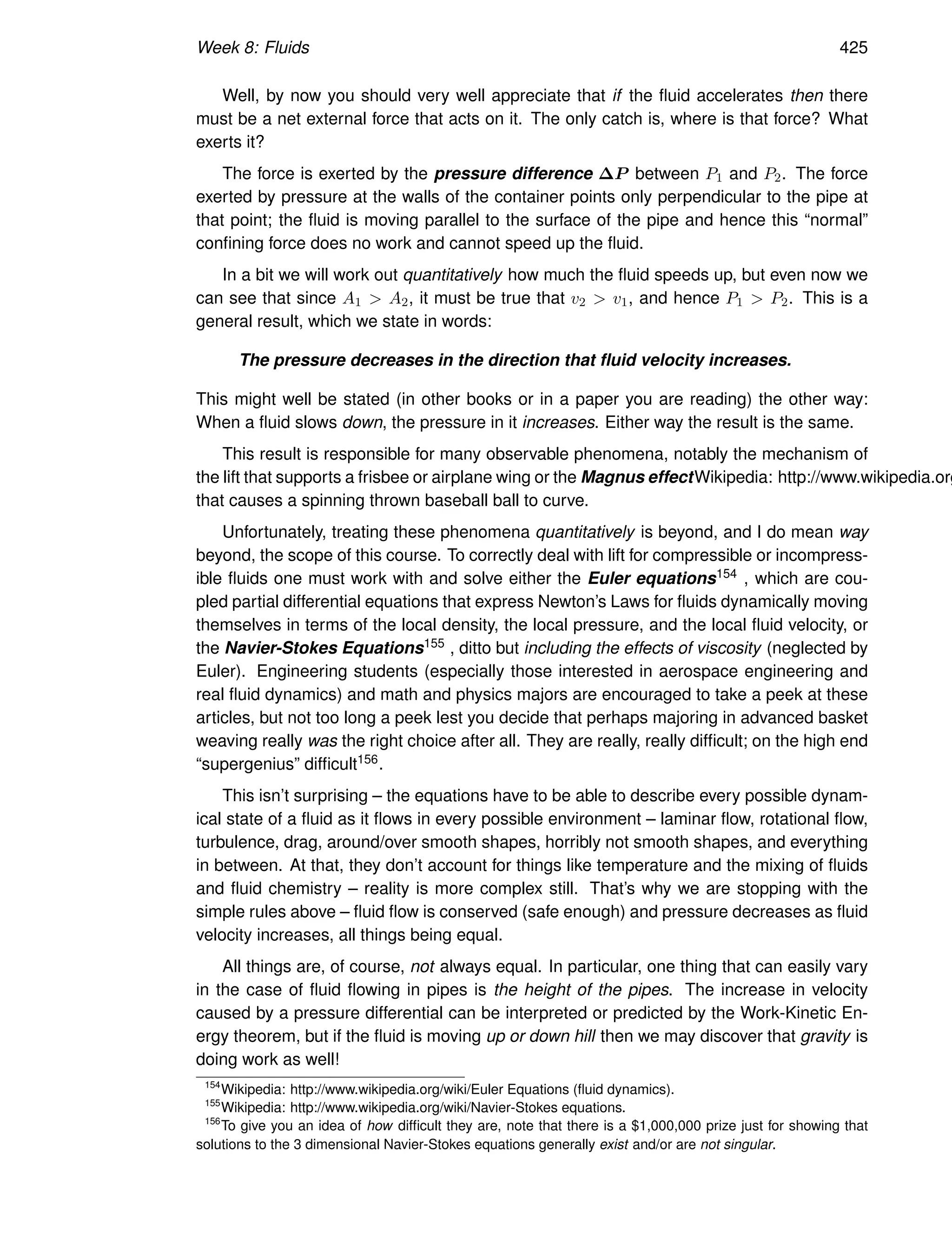 Week 8: Fluids 425
Well, by now you should very well appreciate that if the fluid accelerates then there
must be a net external force that acts on it. The only catch is, where is that force? What
exerts it?
The force is exerted by the pressure difference ∆P between P1 and P2. The force
exerted by pressure at the walls of the container points only perpendicular to the pipe at
that point; the fluid is moving parallel to the surface of the pipe and hence this “normal”
confining force does no work and cannot speed up the fluid.
In a bit we will work out quantitatively how much the fluid speeds up, but even now we
can see that since A1  A2, it must be true that v2  v1, and hence P1  P2. This is a
general result, which we state in words:
The pressure decreases in the direction that fluid velocity increases.
This might well be stated (in other books or in a paper you are reading) the other way:
When a fluid slows down, the pressure in it increases. Either way the result is the same.
This result is responsible for many observable phenomena, notably the mechanism of
the lift that supports a frisbee or airplane wing or the Magnus effectWikipedia: http://www.wikipedia.org
that causes a spinning thrown baseball ball to curve.
Unfortunately, treating these phenomena quantitatively is beyond, and I do mean way
beyond, the scope of this course. To correctly deal with lift for compressible or incompress-
ible fluids one must work with and solve either the Euler equations154 , which are cou-
pled partial differential equations that express Newton’s Laws for fluids dynamically moving
themselves in terms of the local density, the local pressure, and the local fluid velocity, or
the Navier-Stokes Equations155 , ditto but including the effects of viscosity (neglected by
Euler). Engineering students (especially those interested in aerospace engineering and
real fluid dynamics) and math and physics majors are encouraged to take a peek at these
articles, but not too long a peek lest you decide that perhaps majoring in advanced basket
weaving really was the right choice after all. They are really, really difficult; on the high end
“supergenius” difficult156.
This isn’t surprising – the equations have to be able to describe every possible dynam-
ical state of a fluid as it flows in every possible environment – laminar flow, rotational flow,
turbulence, drag, around/over smooth shapes, horribly not smooth shapes, and everything
in between. At that, they don’t account for things like temperature and the mixing of fluids
and fluid chemistry – reality is more complex still. That’s why we are stopping with the
simple rules above – fluid flow is conserved (safe enough) and pressure decreases as fluid
velocity increases, all things being equal.
All things are, of course, not always equal. In particular, one thing that can easily vary
in the case of fluid flowing in pipes is the height of the pipes. The increase in velocity
caused by a pressure differential can be interpreted or predicted by the Work-Kinetic En-
ergy theorem, but if the fluid is moving up or down hill then we may discover that gravity is
doing work as well!
154
Wikipedia: http://www.wikipedia.org/wiki/Euler Equations (fluid dynamics).
155
Wikipedia: http://www.wikipedia.org/wiki/Navier-Stokes equations.
156
To give you an idea of how difficult they are, note that there is a $1,000,000 prize just for showing that
solutions to the 3 dimensional Navier-Stokes equations generally exist and/or are not singular.
 