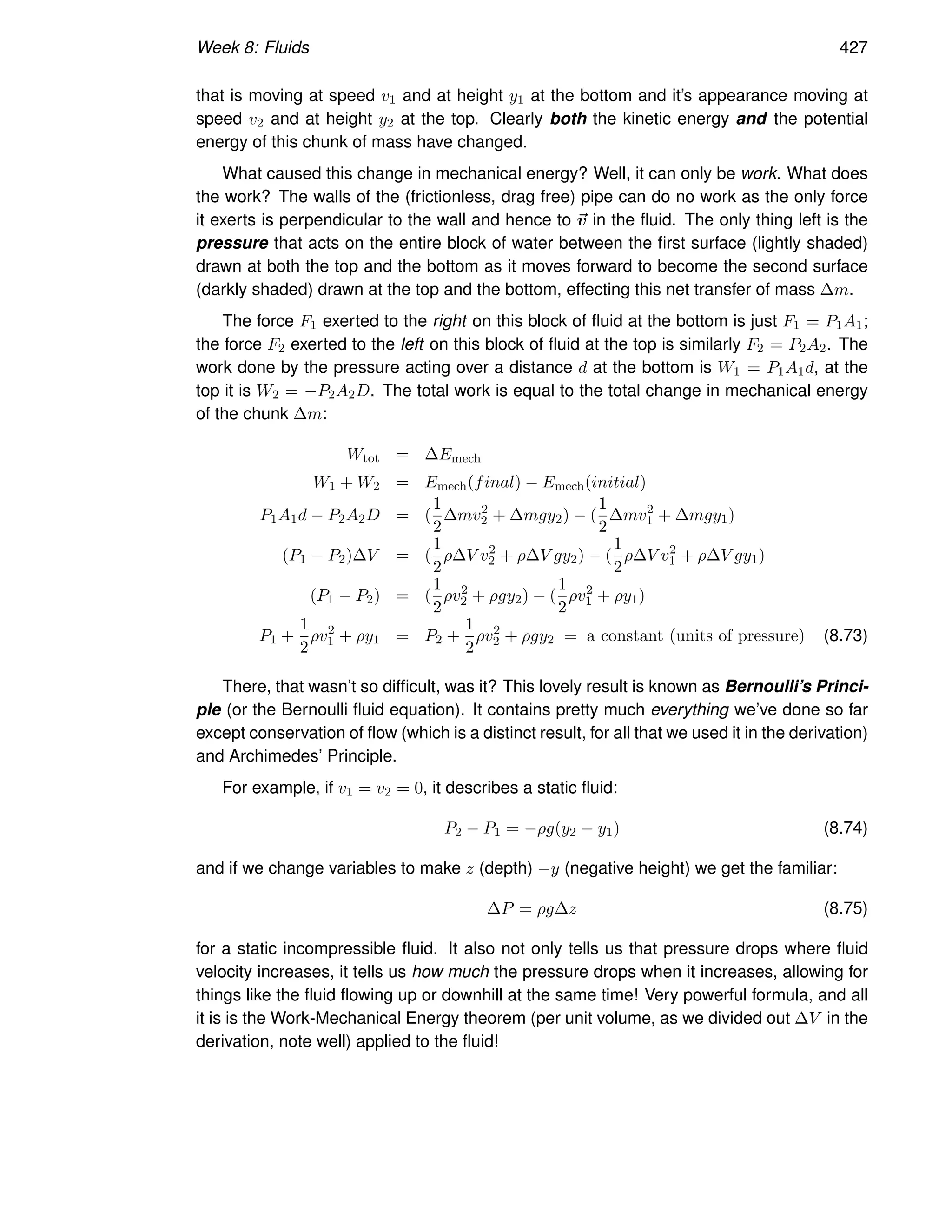 Week 8: Fluids 427
that is moving at speed v1 and at height y1 at the bottom and it’s appearance moving at
speed v2 and at height y2 at the top. Clearly both the kinetic energy and the potential
energy of this chunk of mass have changed.
What caused this change in mechanical energy? Well, it can only be work. What does
the work? The walls of the (frictionless, drag free) pipe can do no work as the only force
it exerts is perpendicular to the wall and hence to ~
v in the fluid. The only thing left is the
pressure that acts on the entire block of water between the first surface (lightly shaded)
drawn at both the top and the bottom as it moves forward to become the second surface
(darkly shaded) drawn at the top and the bottom, effecting this net transfer of mass ∆m.
The force F1 exerted to the right on this block of fluid at the bottom is just F1 = P1A1;
the force F2 exerted to the left on this block of fluid at the top is similarly F2 = P2A2. The
work done by the pressure acting over a distance d at the bottom is W1 = P1A1d, at the
top it is W2 = −P2A2D. The total work is equal to the total change in mechanical energy
of the chunk ∆m:
Wtot = ∆Emech
W1 + W2 = Emech(final) − Emech(initial)
P1A1d − P2A2D = (
1
2
∆mv2
2 + ∆mgy2) − (
1
2
∆mv2
1 + ∆mgy1)
(P1 − P2)∆V = (
1
2
ρ∆V v2
2 + ρ∆V gy2) − (
1
2
ρ∆V v2
1 + ρ∆V gy1)
(P1 − P2) = (
1
2
ρv2
2 + ρgy2) − (
1
2
ρv2
1 + ρy1)
P1 +
1
2
ρv2
1 + ρy1 = P2 +
1
2
ρv2
2 + ρgy2 = a constant (units of pressure) (8.73)
There, that wasn’t so difficult, was it? This lovely result is known as Bernoulli’s Princi-
ple (or the Bernoulli fluid equation). It contains pretty much everything we’ve done so far
except conservation of flow (which is a distinct result, for all that we used it in the derivation)
and Archimedes’ Principle.
For example, if v1 = v2 = 0, it describes a static fluid:
P2 − P1 = −ρg(y2 − y1) (8.74)
and if we change variables to make z (depth) −y (negative height) we get the familiar:
∆P = ρg∆z (8.75)
for a static incompressible fluid. It also not only tells us that pressure drops where fluid
velocity increases, it tells us how much the pressure drops when it increases, allowing for
things like the fluid flowing up or downhill at the same time! Very powerful formula, and all
it is is the Work-Mechanical Energy theorem (per unit volume, as we divided out ∆V in the
derivation, note well) applied to the fluid!
 