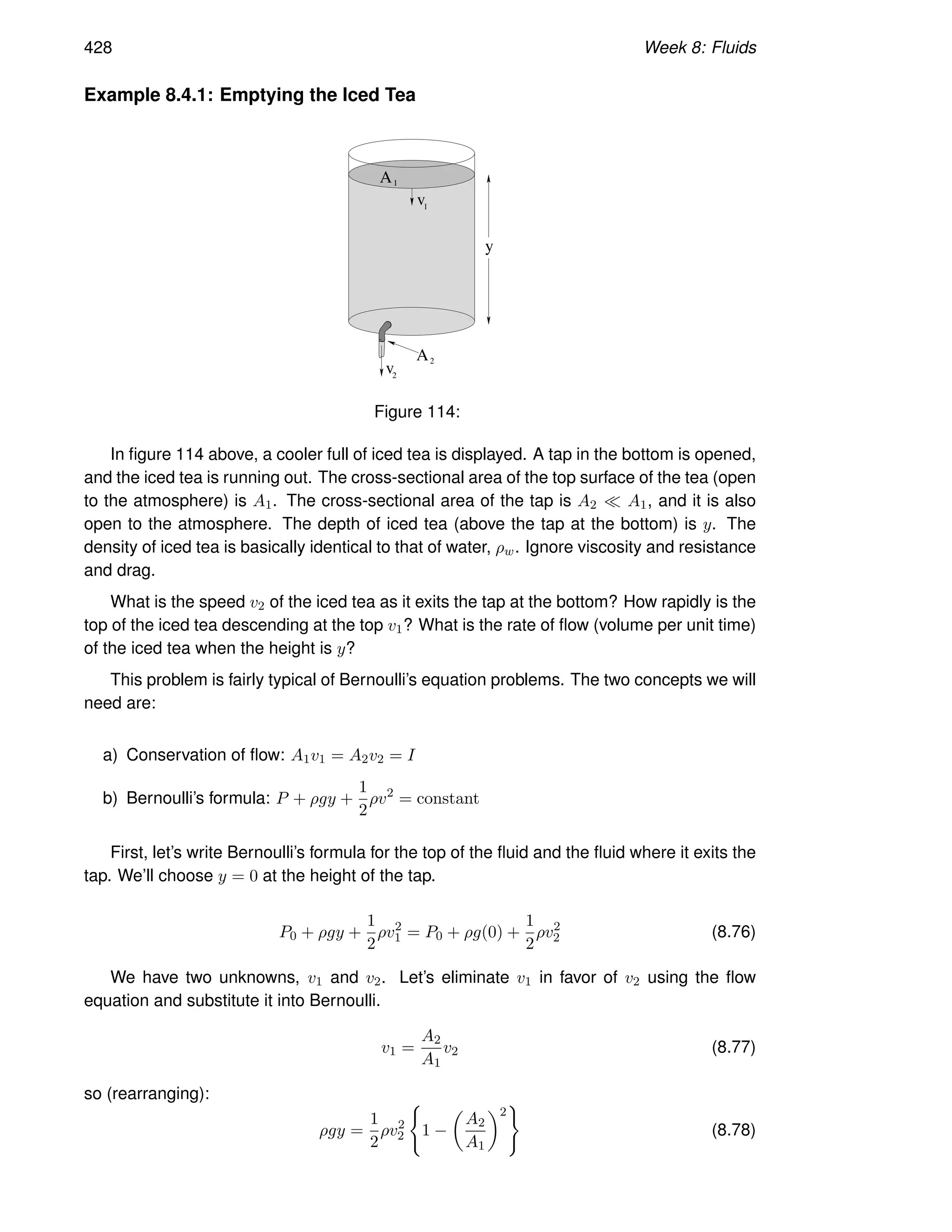 428 Week 8: Fluids
Example 8.4.1: Emptying the Iced Tea
y
A
A1
v1
v
2
2
Figure 114:
In figure 114 above, a cooler full of iced tea is displayed. A tap in the bottom is opened,
and the iced tea is running out. The cross-sectional area of the top surface of the tea (open
to the atmosphere) is A1. The cross-sectional area of the tap is A2 ≪ A1, and it is also
open to the atmosphere. The depth of iced tea (above the tap at the bottom) is y. The
density of iced tea is basically identical to that of water, ρw. Ignore viscosity and resistance
and drag.
What is the speed v2 of the iced tea as it exits the tap at the bottom? How rapidly is the
top of the iced tea descending at the top v1? What is the rate of flow (volume per unit time)
of the iced tea when the height is y?
This problem is fairly typical of Bernoulli’s equation problems. The two concepts we will
need are:
a) Conservation of flow: A1v1 = A2v2 = I
b) Bernoulli’s formula: P + ρgy +
1
2
ρv2
= constant
First, let’s write Bernoulli’s formula for the top of the fluid and the fluid where it exits the
tap. We’ll choose y = 0 at the height of the tap.
P0 + ρgy +
1
2
ρv2
1 = P0 + ρg(0) +
1
2
ρv2
2 (8.76)
We have two unknowns, v1 and v2. Let’s eliminate v1 in favor of v2 using the flow
equation and substitute it into Bernoulli.
v1 =
A2
A1
v2 (8.77)
so (rearranging):
ρgy =
1
2
ρv2
2
(
1 −

A2
A1
2
)
(8.78)
 