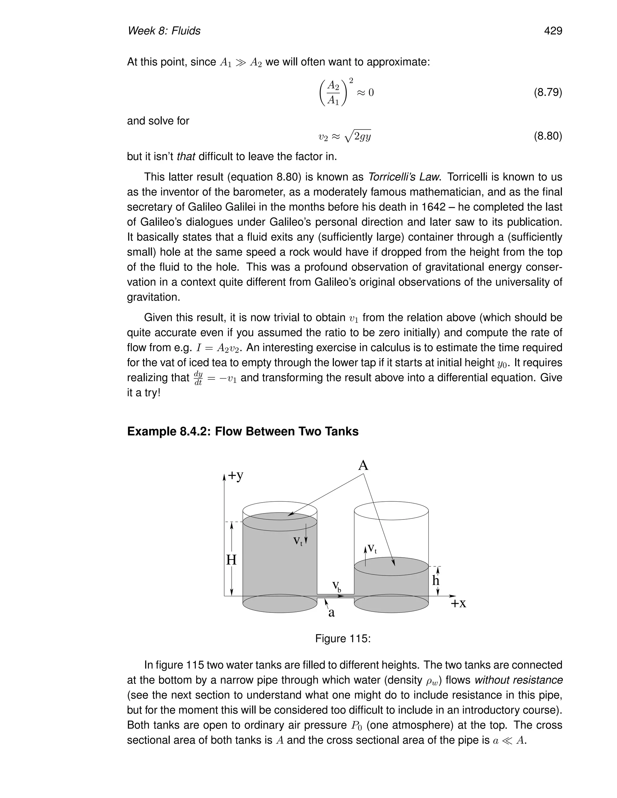 Week 8: Fluids 429
At this point, since A1 ≫ A2 we will often want to approximate:

A2
A1
2
≈ 0 (8.79)
and solve for
v2 ≈
p
2gy (8.80)
but it isn’t that difficult to leave the factor in.
This latter result (equation 8.80) is known as Torricelli’s Law. Torricelli is known to us
as the inventor of the barometer, as a moderately famous mathematician, and as the final
secretary of Galileo Galilei in the months before his death in 1642 – he completed the last
of Galileo’s dialogues under Galileo’s personal direction and later saw to its publication.
It basically states that a fluid exits any (sufficiently large) container through a (sufficiently
small) hole at the same speed a rock would have if dropped from the height from the top
of the fluid to the hole. This was a profound observation of gravitational energy conser-
vation in a context quite different from Galileo’s original observations of the universality of
gravitation.
Given this result, it is now trivial to obtain v1 from the relation above (which should be
quite accurate even if you assumed the ratio to be zero initially) and compute the rate of
flow from e.g. I = A2v2. An interesting exercise in calculus is to estimate the time required
for the vat of iced tea to empty through the lower tap if it starts at initial height y0. It requires
realizing that dy
dt = −v1 and transforming the result above into a differential equation. Give
it a try!
Example 8.4.2: Flow Between Two Tanks
H
h
v
t
v
vt
b
a
A
+x
+y
Figure 115:
In figure 115 two water tanks are filled to different heights. The two tanks are connected
at the bottom by a narrow pipe through which water (density ρw) flows without resistance
(see the next section to understand what one might do to include resistance in this pipe,
but for the moment this will be considered too difficult to include in an introductory course).
Both tanks are open to ordinary air pressure P0 (one atmosphere) at the top. The cross
sectional area of both tanks is A and the cross sectional area of the pipe is a ≪ A.
 