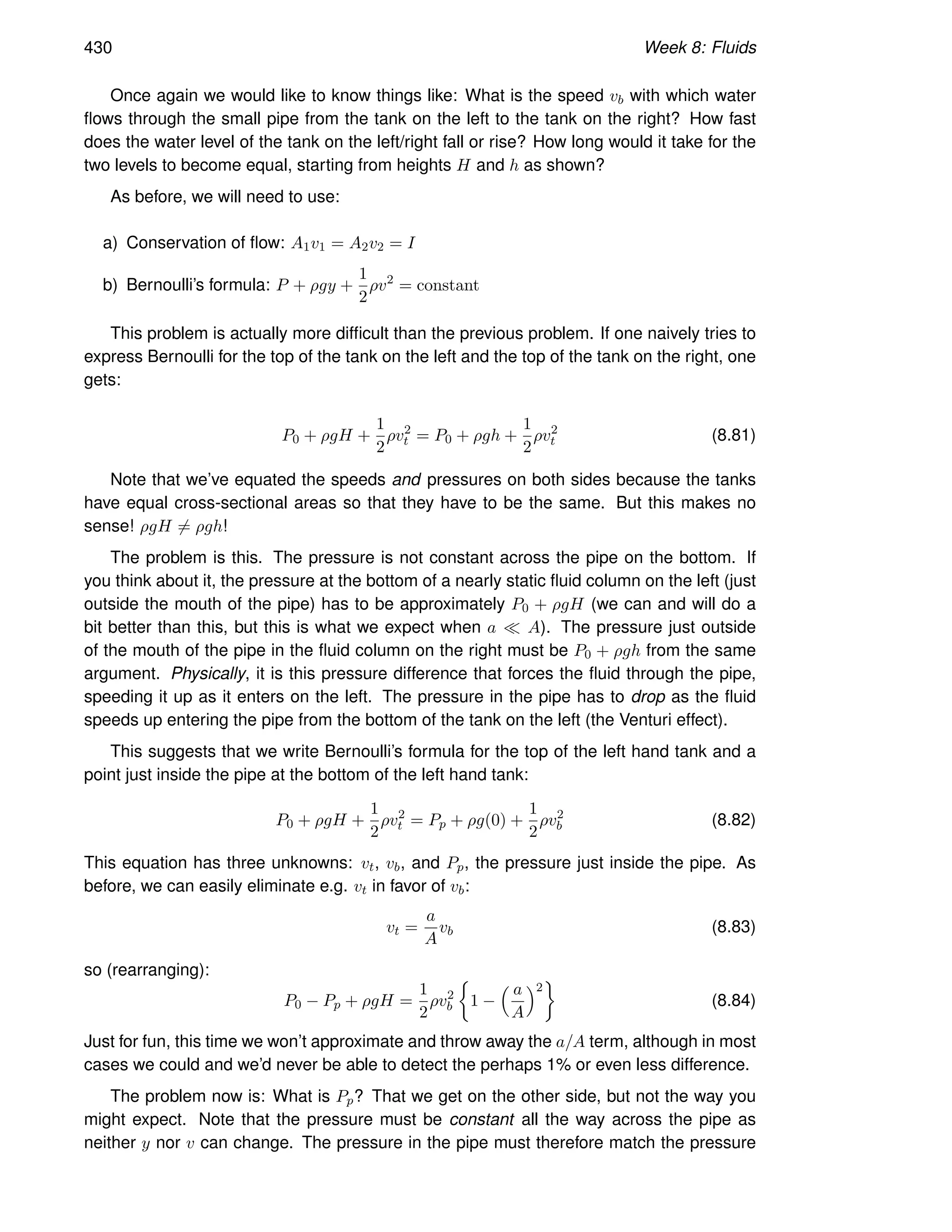 430 Week 8: Fluids
Once again we would like to know things like: What is the speed vb with which water
flows through the small pipe from the tank on the left to the tank on the right? How fast
does the water level of the tank on the left/right fall or rise? How long would it take for the
two levels to become equal, starting from heights H and h as shown?
As before, we will need to use:
a) Conservation of flow: A1v1 = A2v2 = I
b) Bernoulli’s formula: P + ρgy +
1
2
ρv2
= constant
This problem is actually more difficult than the previous problem. If one naively tries to
express Bernoulli for the top of the tank on the left and the top of the tank on the right, one
gets:
P0 + ρgH +
1
2
ρv2
t = P0 + ρgh +
1
2
ρv2
t (8.81)
Note that we’ve equated the speeds and pressures on both sides because the tanks
have equal cross-sectional areas so that they have to be the same. But this makes no
sense! ρgH 6= ρgh!
The problem is this. The pressure is not constant across the pipe on the bottom. If
you think about it, the pressure at the bottom of a nearly static fluid column on the left (just
outside the mouth of the pipe) has to be approximately P0 + ρgH (we can and will do a
bit better than this, but this is what we expect when a ≪ A). The pressure just outside
of the mouth of the pipe in the fluid column on the right must be P0 + ρgh from the same
argument. Physically, it is this pressure difference that forces the fluid through the pipe,
speeding it up as it enters on the left. The pressure in the pipe has to drop as the fluid
speeds up entering the pipe from the bottom of the tank on the left (the Venturi effect).
This suggests that we write Bernoulli’s formula for the top of the left hand tank and a
point just inside the pipe at the bottom of the left hand tank:
P0 + ρgH +
1
2
ρv2
t = Pp + ρg(0) +
1
2
ρv2
b (8.82)
This equation has three unknowns: vt, vb, and Pp, the pressure just inside the pipe. As
before, we can easily eliminate e.g. vt in favor of vb:
vt =
a
A
vb (8.83)
so (rearranging):
P0 − Pp + ρgH =
1
2
ρv2
b

1 −
 a
A
2

(8.84)
Just for fun, this time we won’t approximate and throw away the a/A term, although in most
cases we could and we’d never be able to detect the perhaps 1% or even less difference.
The problem now is: What is Pp? That we get on the other side, but not the way you
might expect. Note that the pressure must be constant all the way across the pipe as
neither y nor v can change. The pressure in the pipe must therefore match the pressure
 
