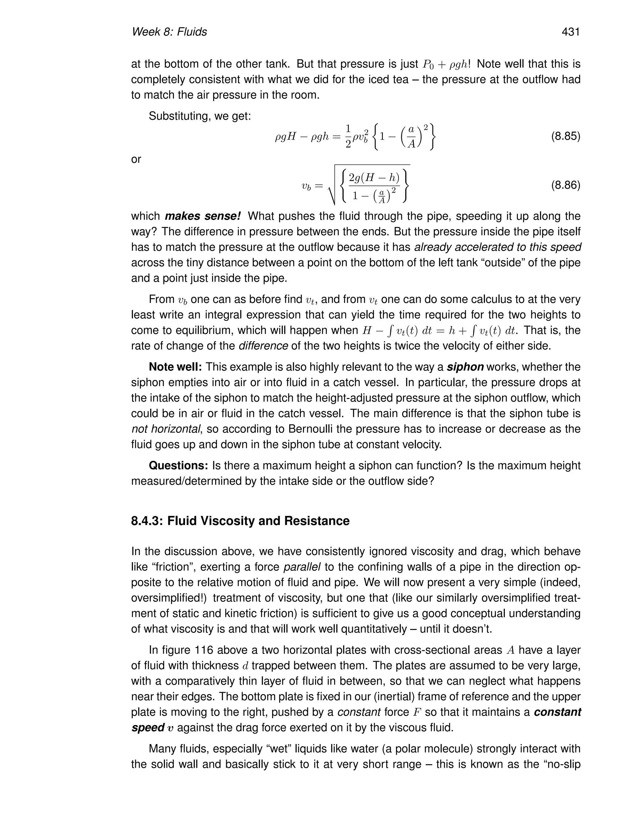 Week 8: Fluids 431
at the bottom of the other tank. But that pressure is just P0 + ρgh! Note well that this is
completely consistent with what we did for the iced tea – the pressure at the outflow had
to match the air pressure in the room.
Substituting, we get:
ρgH − ρgh =
1
2
ρv2
b

1 −
 a
A
2

(8.85)
or
vb =
v
u
u
t
(
2g(H − h)
1 − a
A
2
)
(8.86)
which makes sense! What pushes the fluid through the pipe, speeding it up along the
way? The difference in pressure between the ends. But the pressure inside the pipe itself
has to match the pressure at the outflow because it has already accelerated to this speed
across the tiny distance between a point on the bottom of the left tank “outside” of the pipe
and a point just inside the pipe.
From vb one can as before find vt, and from vt one can do some calculus to at the very
least write an integral expression that can yield the time required for the two heights to
come to equilibrium, which will happen when H −
R
vt(t) dt = h +
R
vt(t) dt. That is, the
rate of change of the difference of the two heights is twice the velocity of either side.
Note well: This example is also highly relevant to the way a siphon works, whether the
siphon empties into air or into fluid in a catch vessel. In particular, the pressure drops at
the intake of the siphon to match the height-adjusted pressure at the siphon outflow, which
could be in air or fluid in the catch vessel. The main difference is that the siphon tube is
not horizontal, so according to Bernoulli the pressure has to increase or decrease as the
fluid goes up and down in the siphon tube at constant velocity.
Questions: Is there a maximum height a siphon can function? Is the maximum height
measured/determined by the intake side or the outflow side?
8.4.3: Fluid Viscosity and Resistance
In the discussion above, we have consistently ignored viscosity and drag, which behave
like “friction”, exerting a force parallel to the confining walls of a pipe in the direction op-
posite to the relative motion of fluid and pipe. We will now present a very simple (indeed,
oversimplified!) treatment of viscosity, but one that (like our similarly oversimplified treat-
ment of static and kinetic friction) is sufficient to give us a good conceptual understanding
of what viscosity is and that will work well quantitatively – until it doesn’t.
In figure 116 above a two horizontal plates with cross-sectional areas A have a layer
of fluid with thickness d trapped between them. The plates are assumed to be very large,
with a comparatively thin layer of fluid in between, so that we can neglect what happens
near their edges. The bottom plate is fixed in our (inertial) frame of reference and the upper
plate is moving to the right, pushed by a constant force F so that it maintains a constant
speed v against the drag force exerted on it by the viscous fluid.
Many fluids, especially “wet” liquids like water (a polar molecule) strongly interact with
the solid wall and basically stick to it at very short range – this is known as the “no-slip
 