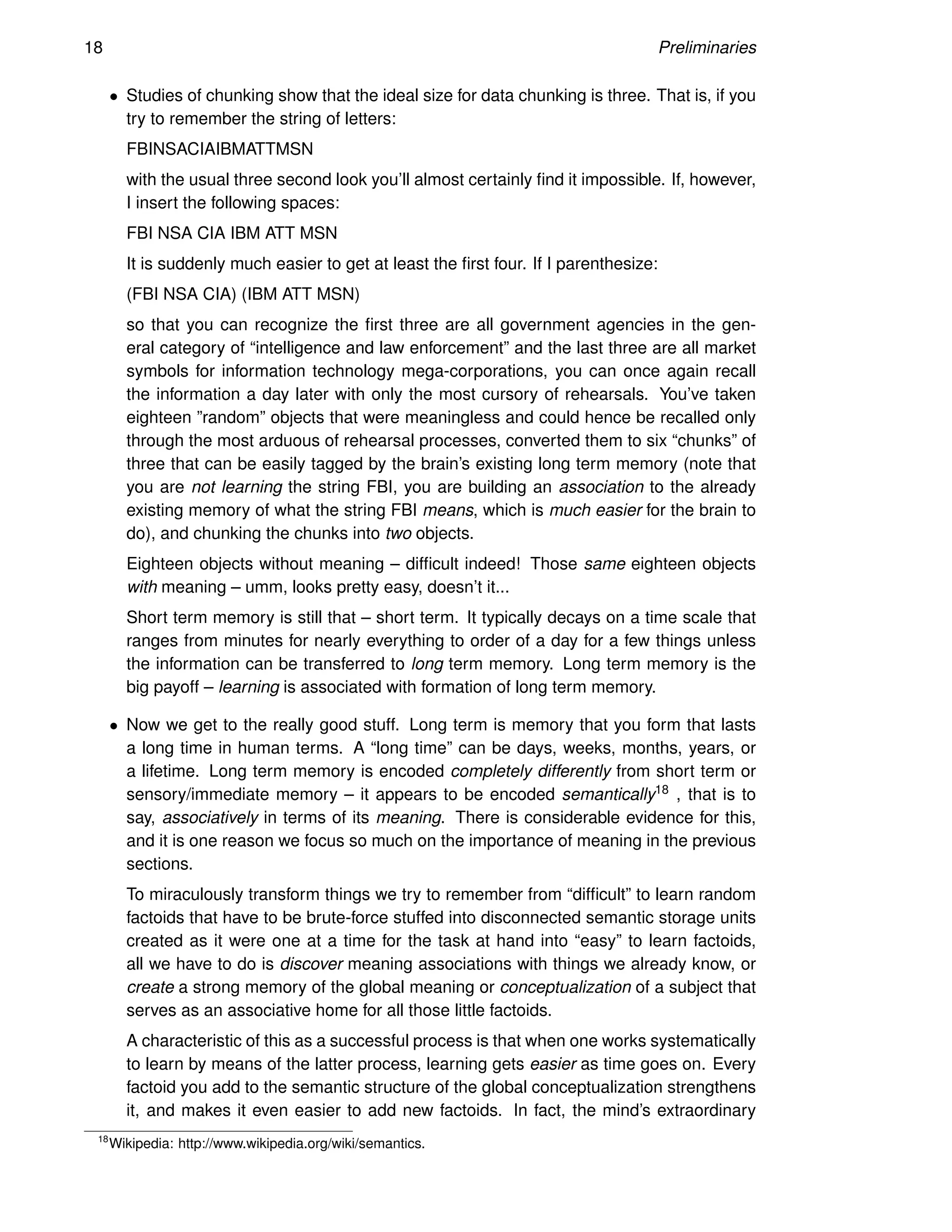 18 Preliminaries
• Studies of chunking show that the ideal size for data chunking is three. That is, if you
try to remember the string of letters:
FBINSACIAIBMATTMSN
with the usual three second look you’ll almost certainly find it impossible. If, however,
I insert the following spaces:
FBI NSA CIA IBM ATT MSN
It is suddenly much easier to get at least the first four. If I parenthesize:
(FBI NSA CIA) (IBM ATT MSN)
so that you can recognize the first three are all government agencies in the gen-
eral category of “intelligence and law enforcement” and the last three are all market
symbols for information technology mega-corporations, you can once again recall
the information a day later with only the most cursory of rehearsals. You’ve taken
eighteen ”random” objects that were meaningless and could hence be recalled only
through the most arduous of rehearsal processes, converted them to six “chunks” of
three that can be easily tagged by the brain’s existing long term memory (note that
you are not learning the string FBI, you are building an association to the already
existing memory of what the string FBI means, which is much easier for the brain to
do), and chunking the chunks into two objects.
Eighteen objects without meaning – difficult indeed! Those same eighteen objects
with meaning – umm, looks pretty easy, doesn’t it...
Short term memory is still that – short term. It typically decays on a time scale that
ranges from minutes for nearly everything to order of a day for a few things unless
the information can be transferred to long term memory. Long term memory is the
big payoff – learning is associated with formation of long term memory.
• Now we get to the really good stuff. Long term is memory that you form that lasts
a long time in human terms. A “long time” can be days, weeks, months, years, or
a lifetime. Long term memory is encoded completely differently from short term or
sensory/immediate memory – it appears to be encoded semantically18 , that is to
say, associatively in terms of its meaning. There is considerable evidence for this,
and it is one reason we focus so much on the importance of meaning in the previous
sections.
To miraculously transform things we try to remember from “difficult” to learn random
factoids that have to be brute-force stuffed into disconnected semantic storage units
created as it were one at a time for the task at hand into “easy” to learn factoids,
all we have to do is discover meaning associations with things we already know, or
create a strong memory of the global meaning or conceptualization of a subject that
serves as an associative home for all those little factoids.
A characteristic of this as a successful process is that when one works systematically
to learn by means of the latter process, learning gets easier as time goes on. Every
factoid you add to the semantic structure of the global conceptualization strengthens
it, and makes it even easier to add new factoids. In fact, the mind’s extraordinary
18
Wikipedia: http://www.wikipedia.org/wiki/semantics.
 
