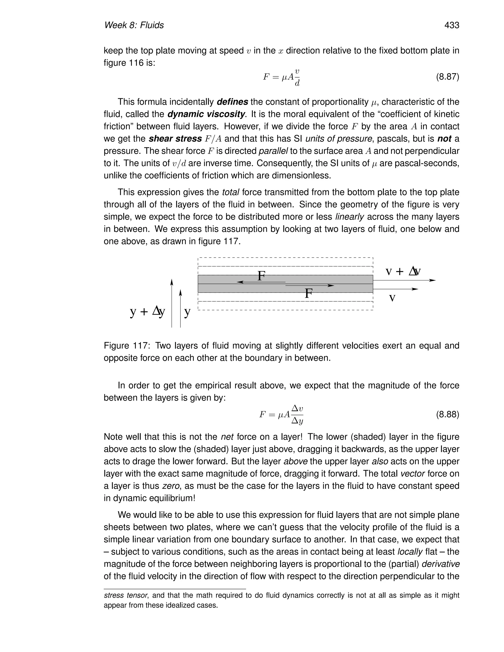 Week 8: Fluids 433
keep the top plate moving at speed v in the x direction relative to the fixed bottom plate in
figure 116 is:
F = µA
v
d
(8.87)
This formula incidentally defines the constant of proportionality µ, characteristic of the
fluid, called the dynamic viscosity. It is the moral equivalent of the “coefficient of kinetic
friction” between fluid layers. However, if we divide the force F by the area A in contact
we get the shear stress F/A and that this has SI units of pressure, pascals, but is not a
pressure. The shear force F is directed parallel to the surface area A and not perpendicular
to it. The units of v/d are inverse time. Consequently, the SI units of µ are pascal-seconds,
unlike the coefficients of friction which are dimensionless.
This expression gives the total force transmitted from the bottom plate to the top plate
through all of the layers of the fluid in between. Since the geometry of the figure is very
simple, we expect the force to be distributed more or less linearly across the many layers
in between. We express this assumption by looking at two layers of fluid, one below and
one above, as drawn in figure 117.
v
v + v
y
y + y
F
F
∆
∆
Figure 117: Two layers of fluid moving at slightly different velocities exert an equal and
opposite force on each other at the boundary in between.
In order to get the empirical result above, we expect that the magnitude of the force
between the layers is given by:
F = µA
∆v
∆y
(8.88)
Note well that this is not the net force on a layer! The lower (shaded) layer in the figure
above acts to slow the (shaded) layer just above, dragging it backwards, as the upper layer
acts to drage the lower forward. But the layer above the upper layer also acts on the upper
layer with the exact same magnitude of force, dragging it forward. The total vector force on
a layer is thus zero, as must be the case for the layers in the fluid to have constant speed
in dynamic equilibrium!
We would like to be able to use this expression for fluid layers that are not simple plane
sheets between two plates, where we can’t guess that the velocity profile of the fluid is a
simple linear variation from one boundary surface to another. In that case, we expect that
– subject to various conditions, such as the areas in contact being at least locally flat – the
magnitude of the force between neighboring layers is proportional to the (partial) derivative
of the fluid velocity in the direction of flow with respect to the direction perpendicular to the
stress tensor, and that the math required to do fluid dynamics correctly is not at all as simple as it might
appear from these idealized cases.
 