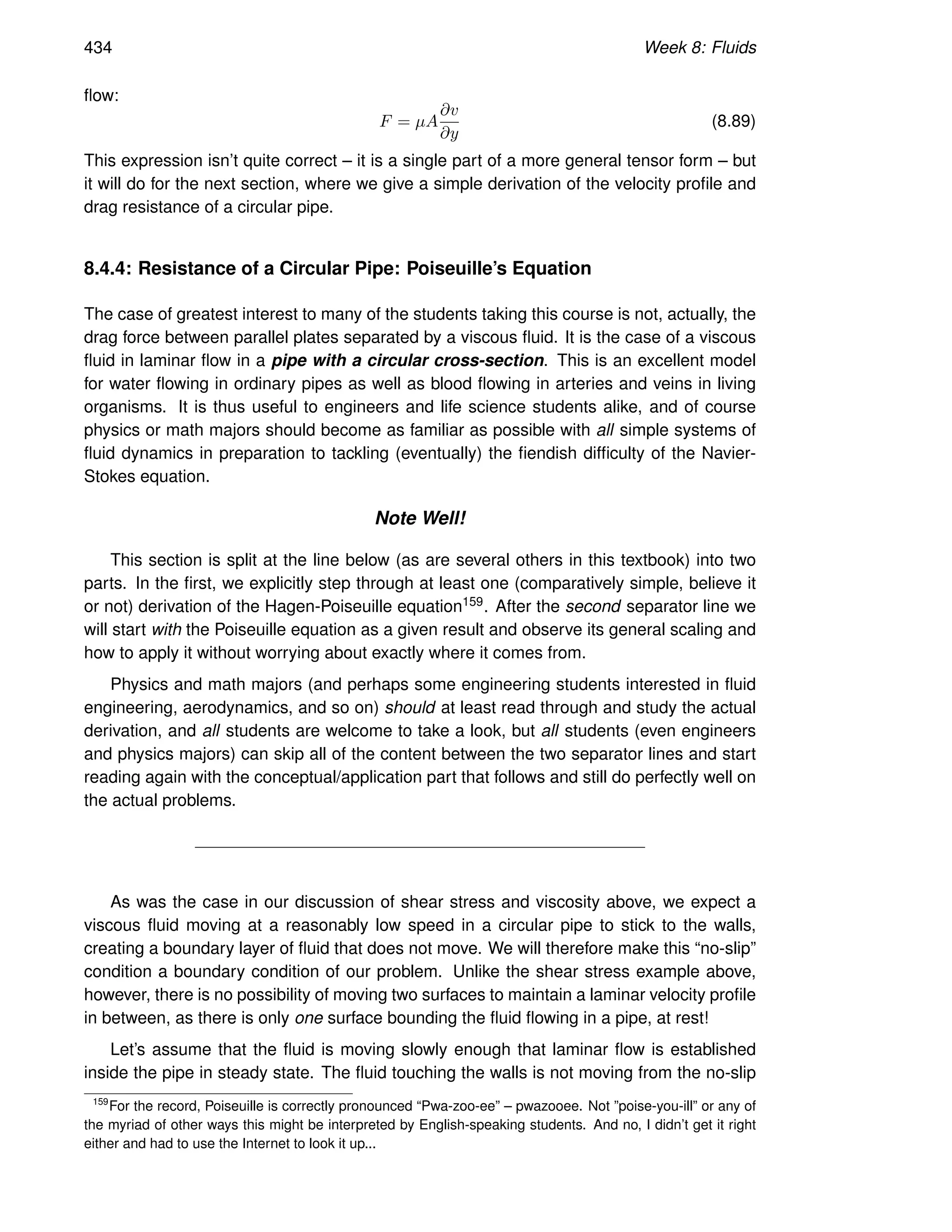 434 Week 8: Fluids
flow:
F = µA
∂v
∂y
(8.89)
This expression isn’t quite correct – it is a single part of a more general tensor form – but
it will do for the next section, where we give a simple derivation of the velocity profile and
drag resistance of a circular pipe.
8.4.4: Resistance of a Circular Pipe: Poiseuille’s Equation
The case of greatest interest to many of the students taking this course is not, actually, the
drag force between parallel plates separated by a viscous fluid. It is the case of a viscous
fluid in laminar flow in a pipe with a circular cross-section. This is an excellent model
for water flowing in ordinary pipes as well as blood flowing in arteries and veins in living
organisms. It is thus useful to engineers and life science students alike, and of course
physics or math majors should become as familiar as possible with all simple systems of
fluid dynamics in preparation to tackling (eventually) the fiendish difficulty of the Navier-
Stokes equation.
Note Well!
This section is split at the line below (as are several others in this textbook) into two
parts. In the first, we explicitly step through at least one (comparatively simple, believe it
or not) derivation of the Hagen-Poiseuille equation159. After the second separator line we
will start with the Poiseuille equation as a given result and observe its general scaling and
how to apply it without worrying about exactly where it comes from.
Physics and math majors (and perhaps some engineering students interested in fluid
engineering, aerodynamics, and so on) should at least read through and study the actual
derivation, and all students are welcome to take a look, but all students (even engineers
and physics majors) can skip all of the content between the two separator lines and start
reading again with the conceptual/application part that follows and still do perfectly well on
the actual problems.
As was the case in our discussion of shear stress and viscosity above, we expect a
viscous fluid moving at a reasonably low speed in a circular pipe to stick to the walls,
creating a boundary layer of fluid that does not move. We will therefore make this “no-slip”
condition a boundary condition of our problem. Unlike the shear stress example above,
however, there is no possibility of moving two surfaces to maintain a laminar velocity profile
in between, as there is only one surface bounding the fluid flowing in a pipe, at rest!
Let’s assume that the fluid is moving slowly enough that laminar flow is established
inside the pipe in steady state. The fluid touching the walls is not moving from the no-slip
159
For the record, Poiseuille is correctly pronounced “Pwa-zoo-ee” – pwazooee. Not ”poise-you-ill” or any of
the myriad of other ways this might be interpreted by English-speaking students. And no, I didn’t get it right
either and had to use the Internet to look it up...
 