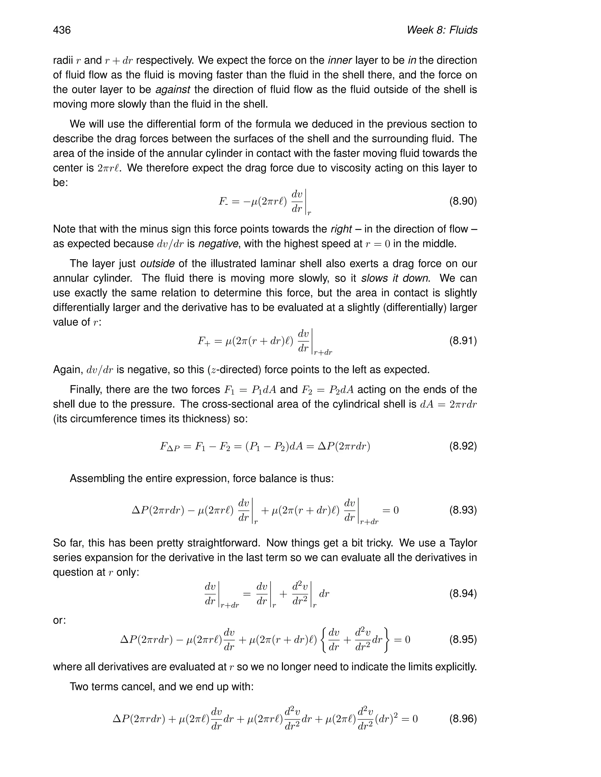 436 Week 8: Fluids
radii r and r + dr respectively. We expect the force on the inner layer to be in the direction
of fluid flow as the fluid is moving faster than the fluid in the shell there, and the force on
the outer layer to be against the direction of fluid flow as the fluid outside of the shell is
moving more slowly than the fluid in the shell.
We will use the differential form of the formula we deduced in the previous section to
describe the drag forces between the surfaces of the shell and the surrounding fluid. The
area of the inside of the annular cylinder in contact with the faster moving fluid towards the
center is 2πrℓ. We therefore expect the drag force due to viscosity acting on this layer to
be:
F- = −µ(2πrℓ)
dv
dr r
(8.90)
Note that with the minus sign this force points towards the right – in the direction of flow –
as expected because dv/dr is negative, with the highest speed at r = 0 in the middle.
The layer just outside of the illustrated laminar shell also exerts a drag force on our
annular cylinder. The fluid there is moving more slowly, so it slows it down. We can
use exactly the same relation to determine this force, but the area in contact is slightly
differentially larger and the derivative has to be evaluated at a slightly (differentially) larger
value of r:
F+ = µ(2π(r + dr)ℓ)
dv
dr r+dr
(8.91)
Again, dv/dr is negative, so this (z-directed) force points to the left as expected.
Finally, there are the two forces F1 = P1dA and F2 = P2dA acting on the ends of the
shell due to the pressure. The cross-sectional area of the cylindrical shell is dA = 2πrdr
(its circumference times its thickness) so:
F∆P = F1 − F2 = (P1 − P2)dA = ∆P(2πrdr) (8.92)
Assembling the entire expression, force balance is thus:
∆P(2πrdr) − µ(2πrℓ)
dv
dr r
+ µ(2π(r + dr)ℓ)
dv
dr r+dr
= 0 (8.93)
So far, this has been pretty straightforward. Now things get a bit tricky. We use a Taylor
series expansion for the derivative in the last term so we can evaluate all the derivatives in
question at r only:
dv
dr r+dr
=
dv
dr r
+
d2v
dr2
r
dr (8.94)
or:
∆P(2πrdr) − µ(2πrℓ)
dv
dr
+ µ(2π(r + dr)ℓ)

dv
dr
+
d2v
dr2
dr

= 0 (8.95)
where all derivatives are evaluated at r so we no longer need to indicate the limits explicitly.
Two terms cancel, and we end up with:
∆P(2πrdr) + µ(2πℓ)
dv
dr
dr + µ(2πrℓ)
d2v
dr2
dr + µ(2πℓ)
d2v
dr2
(dr)2
= 0 (8.96)
 