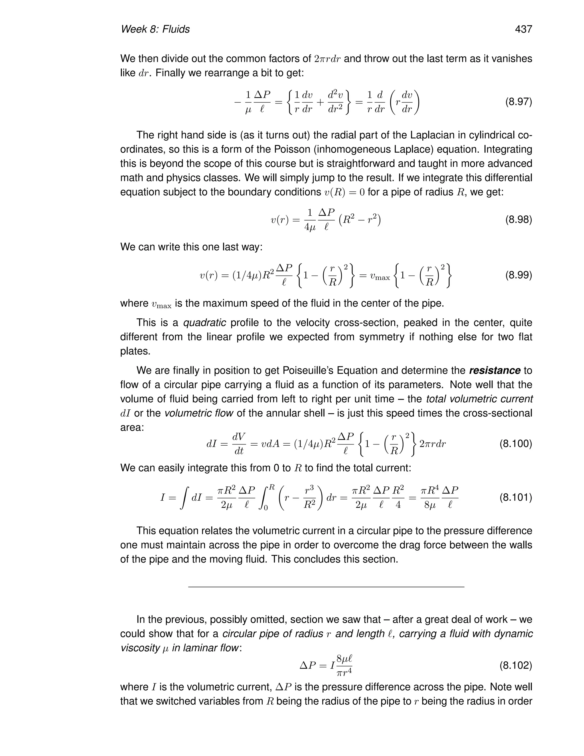 Week 8: Fluids 437
We then divide out the common factors of 2πrdr and throw out the last term as it vanishes
like dr. Finally we rearrange a bit to get:
−
1
µ
∆P
ℓ
=

1
r
dv
dr
+
d2v
dr2

=
1
r
d
dr

r
dv
dr

(8.97)
The right hand side is (as it turns out) the radial part of the Laplacian in cylindrical co-
ordinates, so this is a form of the Poisson (inhomogeneous Laplace) equation. Integrating
this is beyond the scope of this course but is straightforward and taught in more advanced
math and physics classes. We will simply jump to the result. If we integrate this differential
equation subject to the boundary conditions v(R) = 0 for a pipe of radius R, we get:
v(r) =
1
4µ
∆P
ℓ
R2
− r2

(8.98)
We can write this one last way:
v(r) = (1/4µ)R2 ∆P
ℓ

1 −
 r
R
2

= vmax

1 −
 r
R
2

(8.99)
where vmax is the maximum speed of the fluid in the center of the pipe.
This is a quadratic profile to the velocity cross-section, peaked in the center, quite
different from the linear profile we expected from symmetry if nothing else for two flat
plates.
We are finally in position to get Poiseuille’s Equation and determine the resistance to
flow of a circular pipe carrying a fluid as a function of its parameters. Note well that the
volume of fluid being carried from left to right per unit time – the total volumetric current
dI or the volumetric flow of the annular shell – is just this speed times the cross-sectional
area:
dI =
dV
dt
= vdA = (1/4µ)R2 ∆P
ℓ

1 −
 r
R
2

2πrdr (8.100)
We can easily integrate this from 0 to R to find the total current:
I =
Z
dI =
πR2
2µ
∆P
ℓ
Z R
0

r −
r3
R2

dr =
πR2
2µ
∆P
ℓ
R2
4
=
πR4
8µ
∆P
ℓ
(8.101)
This equation relates the volumetric current in a circular pipe to the pressure difference
one must maintain across the pipe in order to overcome the drag force between the walls
of the pipe and the moving fluid. This concludes this section.
In the previous, possibly omitted, section we saw that – after a great deal of work – we
could show that for a circular pipe of radius r and length ℓ, carrying a fluid with dynamic
viscosity µ in laminar flow:
∆P = I
8µℓ
πr4
(8.102)
where I is the volumetric current, ∆P is the pressure difference across the pipe. Note well
that we switched variables from R being the radius of the pipe to r being the radius in order
 