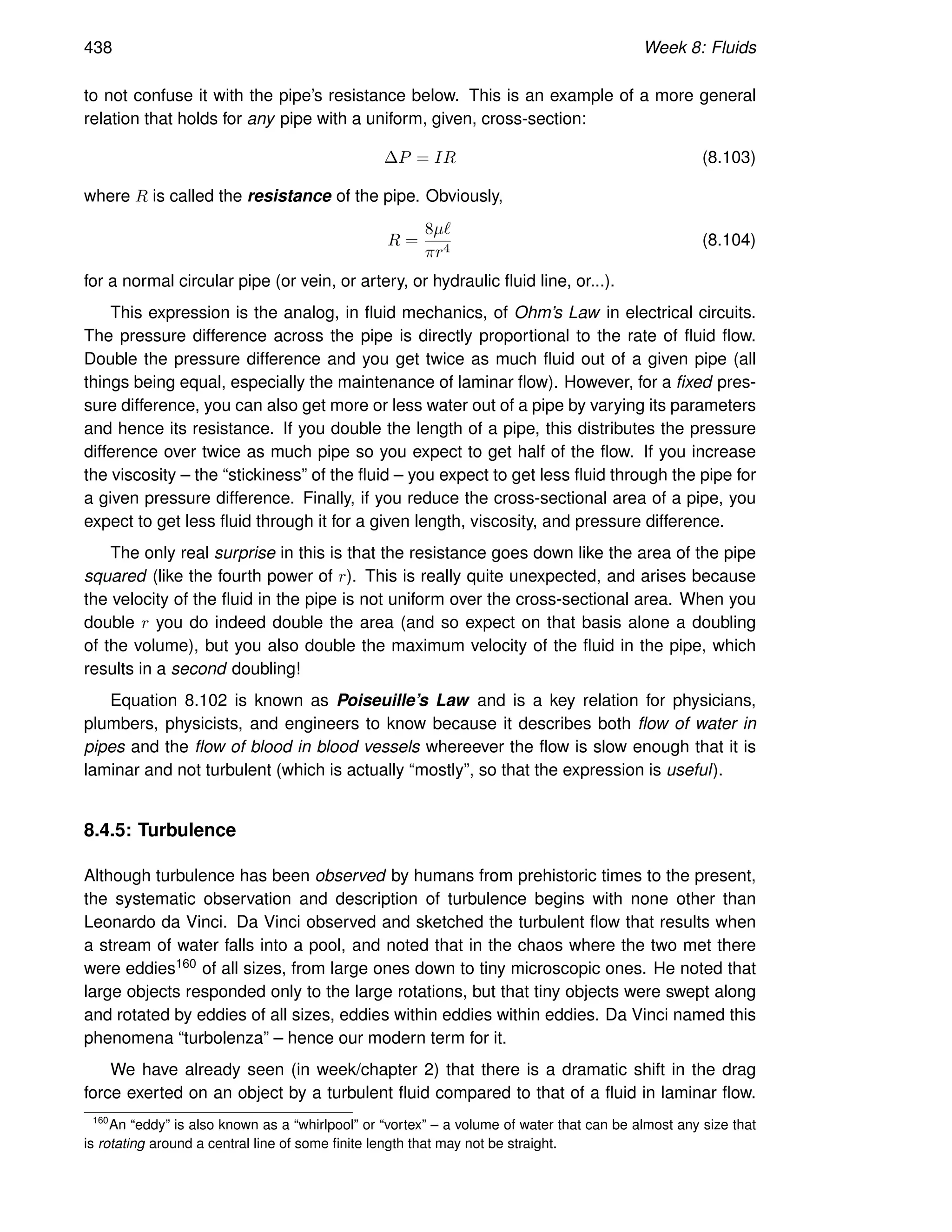438 Week 8: Fluids
to not confuse it with the pipe’s resistance below. This is an example of a more general
relation that holds for any pipe with a uniform, given, cross-section:
∆P = IR (8.103)
where R is called the resistance of the pipe. Obviously,
R =
8µℓ
πr4
(8.104)
for a normal circular pipe (or vein, or artery, or hydraulic fluid line, or...).
This expression is the analog, in fluid mechanics, of Ohm’s Law in electrical circuits.
The pressure difference across the pipe is directly proportional to the rate of fluid flow.
Double the pressure difference and you get twice as much fluid out of a given pipe (all
things being equal, especially the maintenance of laminar flow). However, for a fixed pres-
sure difference, you can also get more or less water out of a pipe by varying its parameters
and hence its resistance. If you double the length of a pipe, this distributes the pressure
difference over twice as much pipe so you expect to get half of the flow. If you increase
the viscosity – the “stickiness” of the fluid – you expect to get less fluid through the pipe for
a given pressure difference. Finally, if you reduce the cross-sectional area of a pipe, you
expect to get less fluid through it for a given length, viscosity, and pressure difference.
The only real surprise in this is that the resistance goes down like the area of the pipe
squared (like the fourth power of r). This is really quite unexpected, and arises because
the velocity of the fluid in the pipe is not uniform over the cross-sectional area. When you
double r you do indeed double the area (and so expect on that basis alone a doubling
of the volume), but you also double the maximum velocity of the fluid in the pipe, which
results in a second doubling!
Equation 8.102 is known as Poiseuille’s Law and is a key relation for physicians,
plumbers, physicists, and engineers to know because it describes both flow of water in
pipes and the flow of blood in blood vessels whereever the flow is slow enough that it is
laminar and not turbulent (which is actually “mostly”, so that the expression is useful).
8.4.5: Turbulence
Although turbulence has been observed by humans from prehistoric times to the present,
the systematic observation and description of turbulence begins with none other than
Leonardo da Vinci. Da Vinci observed and sketched the turbulent flow that results when
a stream of water falls into a pool, and noted that in the chaos where the two met there
were eddies160 of all sizes, from large ones down to tiny microscopic ones. He noted that
large objects responded only to the large rotations, but that tiny objects were swept along
and rotated by eddies of all sizes, eddies within eddies within eddies. Da Vinci named this
phenomena “turbolenza” – hence our modern term for it.
We have already seen (in week/chapter 2) that there is a dramatic shift in the drag
force exerted on an object by a turbulent fluid compared to that of a fluid in laminar flow.
160
An “eddy” is also known as a “whirlpool” or “vortex” – a volume of water that can be almost any size that
is rotating around a central line of some finite length that may not be straight.
 