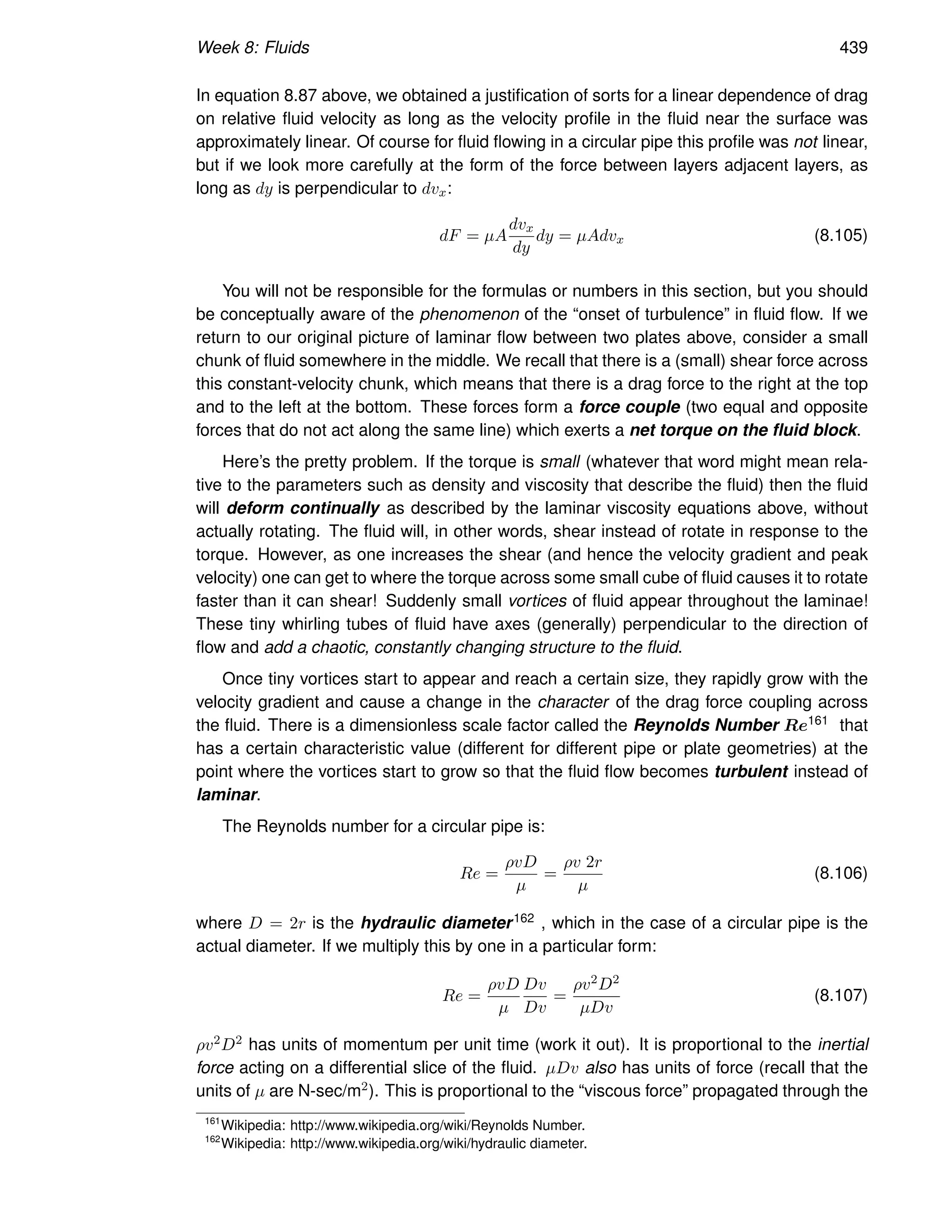 Week 8: Fluids 439
In equation 8.87 above, we obtained a justification of sorts for a linear dependence of drag
on relative fluid velocity as long as the velocity profile in the fluid near the surface was
approximately linear. Of course for fluid flowing in a circular pipe this profile was not linear,
but if we look more carefully at the form of the force between layers adjacent layers, as
long as dy is perpendicular to dvx:
dF = µA
dvx
dy
dy = µAdvx (8.105)
You will not be responsible for the formulas or numbers in this section, but you should
be conceptually aware of the phenomenon of the “onset of turbulence” in fluid flow. If we
return to our original picture of laminar flow between two plates above, consider a small
chunk of fluid somewhere in the middle. We recall that there is a (small) shear force across
this constant-velocity chunk, which means that there is a drag force to the right at the top
and to the left at the bottom. These forces form a force couple (two equal and opposite
forces that do not act along the same line) which exerts a net torque on the fluid block.
Here’s the pretty problem. If the torque is small (whatever that word might mean rela-
tive to the parameters such as density and viscosity that describe the fluid) then the fluid
will deform continually as described by the laminar viscosity equations above, without
actually rotating. The fluid will, in other words, shear instead of rotate in response to the
torque. However, as one increases the shear (and hence the velocity gradient and peak
velocity) one can get to where the torque across some small cube of fluid causes it to rotate
faster than it can shear! Suddenly small vortices of fluid appear throughout the laminae!
These tiny whirling tubes of fluid have axes (generally) perpendicular to the direction of
flow and add a chaotic, constantly changing structure to the fluid.
Once tiny vortices start to appear and reach a certain size, they rapidly grow with the
velocity gradient and cause a change in the character of the drag force coupling across
the fluid. There is a dimensionless scale factor called the Reynolds Number Re161 that
has a certain characteristic value (different for different pipe or plate geometries) at the
point where the vortices start to grow so that the fluid flow becomes turbulent instead of
laminar.
The Reynolds number for a circular pipe is:
Re =
ρvD
µ
=
ρv 2r
µ
(8.106)
where D = 2r is the hydraulic diameter162 , which in the case of a circular pipe is the
actual diameter. If we multiply this by one in a particular form:
Re =
ρvD
µ
Dv
Dv
=
ρv2D2
µDv
(8.107)
ρv2D2 has units of momentum per unit time (work it out). It is proportional to the inertial
force acting on a differential slice of the fluid. µDv also has units of force (recall that the
units of µ are N-sec/m2). This is proportional to the “viscous force” propagated through the
161
Wikipedia: http://www.wikipedia.org/wiki/Reynolds Number.
162
Wikipedia: http://www.wikipedia.org/wiki/hydraulic diameter.
 