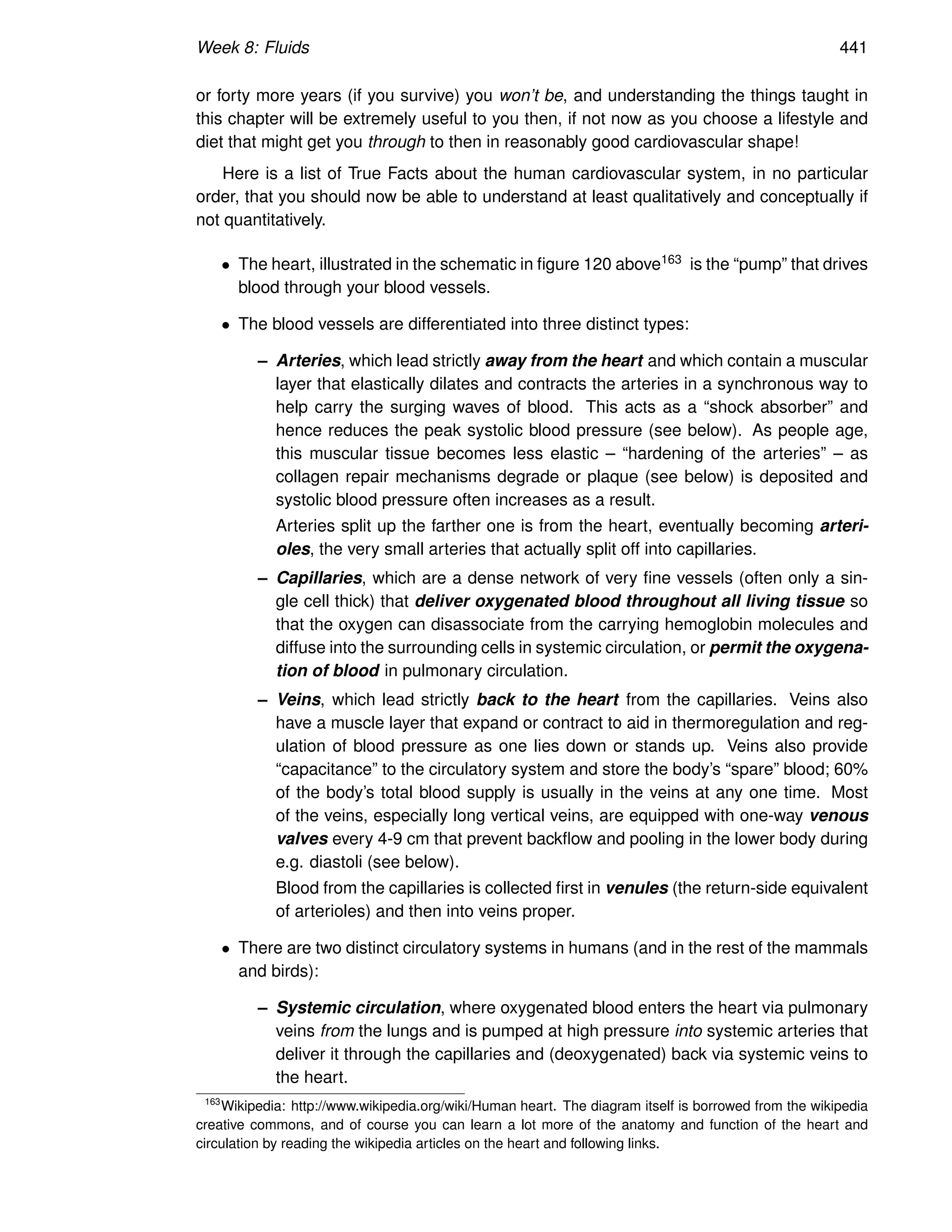 Week 8: Fluids 441
or forty more years (if you survive) you won’t be, and understanding the things taught in
this chapter will be extremely useful to you then, if not now as you choose a lifestyle and
diet that might get you through to then in reasonably good cardiovascular shape!
Here is a list of True Facts about the human cardiovascular system, in no particular
order, that you should now be able to understand at least qualitatively and conceptually if
not quantitatively.
• The heart, illustrated in the schematic in figure 120 above163 is the “pump” that drives
blood through your blood vessels.
• The blood vessels are differentiated into three distinct types:
– Arteries, which lead strictly away from the heart and which contain a muscular
layer that elastically dilates and contracts the arteries in a synchronous way to
help carry the surging waves of blood. This acts as a “shock absorber” and
hence reduces the peak systolic blood pressure (see below). As people age,
this muscular tissue becomes less elastic – “hardening of the arteries” – as
collagen repair mechanisms degrade or plaque (see below) is deposited and
systolic blood pressure often increases as a result.
Arteries split up the farther one is from the heart, eventually becoming arteri-
oles, the very small arteries that actually split off into capillaries.
– Capillaries, which are a dense network of very fine vessels (often only a sin-
gle cell thick) that deliver oxygenated blood throughout all living tissue so
that the oxygen can disassociate from the carrying hemoglobin molecules and
diffuse into the surrounding cells in systemic circulation, or permit the oxygena-
tion of blood in pulmonary circulation.
– Veins, which lead strictly back to the heart from the capillaries. Veins also
have a muscle layer that expand or contract to aid in thermoregulation and reg-
ulation of blood pressure as one lies down or stands up. Veins also provide
“capacitance” to the circulatory system and store the body’s “spare” blood; 60%
of the body’s total blood supply is usually in the veins at any one time. Most
of the veins, especially long vertical veins, are equipped with one-way venous
valves every 4-9 cm that prevent backflow and pooling in the lower body during
e.g. diastoli (see below).
Blood from the capillaries is collected first in venules (the return-side equivalent
of arterioles) and then into veins proper.
• There are two distinct circulatory systems in humans (and in the rest of the mammals
and birds):
– Systemic circulation, where oxygenated blood enters the heart via pulmonary
veins from the lungs and is pumped at high pressure into systemic arteries that
deliver it through the capillaries and (deoxygenated) back via systemic veins to
the heart.
163
Wikipedia: http://www.wikipedia.org/wiki/Human heart. The diagram itself is borrowed from the wikipedia
creative commons, and of course you can learn a lot more of the anatomy and function of the heart and
circulation by reading the wikipedia articles on the heart and following links.
 