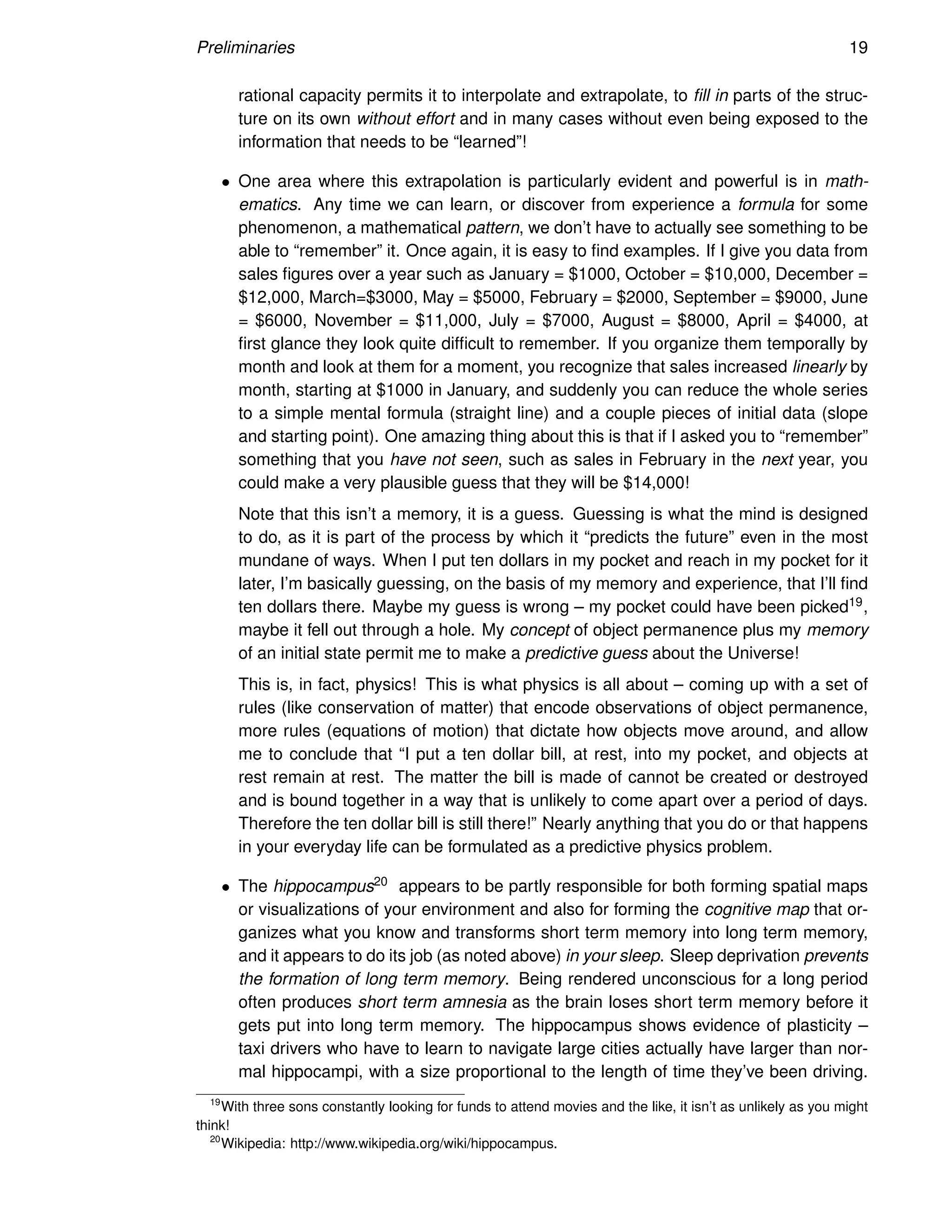 Preliminaries 19
rational capacity permits it to interpolate and extrapolate, to fill in parts of the struc-
ture on its own without effort and in many cases without even being exposed to the
information that needs to be “learned”!
• One area where this extrapolation is particularly evident and powerful is in math-
ematics. Any time we can learn, or discover from experience a formula for some
phenomenon, a mathematical pattern, we don’t have to actually see something to be
able to “remember” it. Once again, it is easy to find examples. If I give you data from
sales figures over a year such as January = $1000, October = $10,000, December =
$12,000, March=$3000, May = $5000, February = $2000, September = $9000, June
= $6000, November = $11,000, July = $7000, August = $8000, April = $4000, at
first glance they look quite difficult to remember. If you organize them temporally by
month and look at them for a moment, you recognize that sales increased linearly by
month, starting at $1000 in January, and suddenly you can reduce the whole series
to a simple mental formula (straight line) and a couple pieces of initial data (slope
and starting point). One amazing thing about this is that if I asked you to “remember”
something that you have not seen, such as sales in February in the next year, you
could make a very plausible guess that they will be $14,000!
Note that this isn’t a memory, it is a guess. Guessing is what the mind is designed
to do, as it is part of the process by which it “predicts the future” even in the most
mundane of ways. When I put ten dollars in my pocket and reach in my pocket for it
later, I’m basically guessing, on the basis of my memory and experience, that I’ll find
ten dollars there. Maybe my guess is wrong – my pocket could have been picked19,
maybe it fell out through a hole. My concept of object permanence plus my memory
of an initial state permit me to make a predictive guess about the Universe!
This is, in fact, physics! This is what physics is all about – coming up with a set of
rules (like conservation of matter) that encode observations of object permanence,
more rules (equations of motion) that dictate how objects move around, and allow
me to conclude that “I put a ten dollar bill, at rest, into my pocket, and objects at
rest remain at rest. The matter the bill is made of cannot be created or destroyed
and is bound together in a way that is unlikely to come apart over a period of days.
Therefore the ten dollar bill is still there!” Nearly anything that you do or that happens
in your everyday life can be formulated as a predictive physics problem.
• The hippocampus20 appears to be partly responsible for both forming spatial maps
or visualizations of your environment and also for forming the cognitive map that or-
ganizes what you know and transforms short term memory into long term memory,
and it appears to do its job (as noted above) in your sleep. Sleep deprivation prevents
the formation of long term memory. Being rendered unconscious for a long period
often produces short term amnesia as the brain loses short term memory before it
gets put into long term memory. The hippocampus shows evidence of plasticity –
taxi drivers who have to learn to navigate large cities actually have larger than nor-
mal hippocampi, with a size proportional to the length of time they’ve been driving.
19
With three sons constantly looking for funds to attend movies and the like, it isn’t as unlikely as you might
think!
20
Wikipedia: http://www.wikipedia.org/wiki/hippocampus.
 