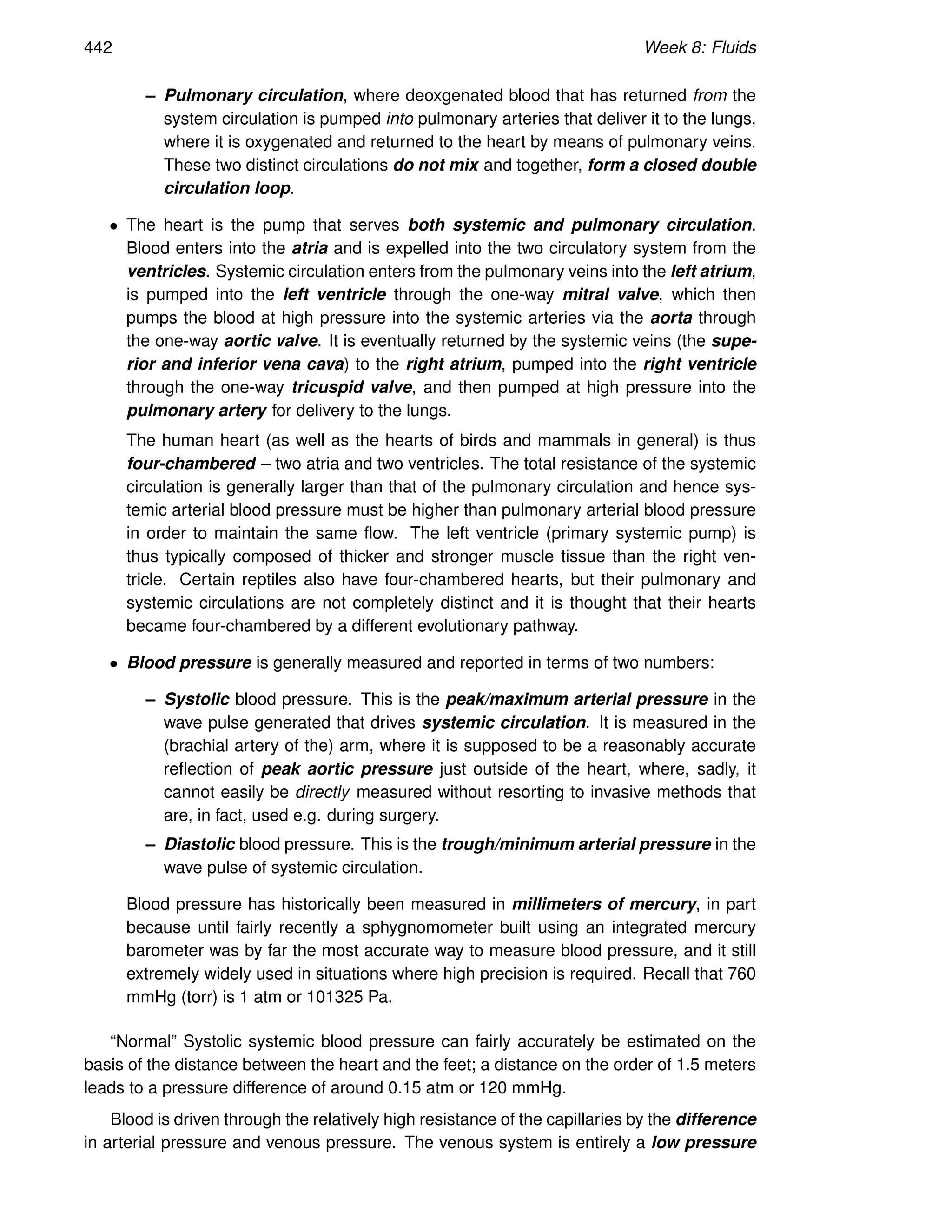 442 Week 8: Fluids
– Pulmonary circulation, where deoxgenated blood that has returned from the
system circulation is pumped into pulmonary arteries that deliver it to the lungs,
where it is oxygenated and returned to the heart by means of pulmonary veins.
These two distinct circulations do not mix and together, form a closed double
circulation loop.
• The heart is the pump that serves both systemic and pulmonary circulation.
Blood enters into the atria and is expelled into the two circulatory system from the
ventricles. Systemic circulation enters from the pulmonary veins into the left atrium,
is pumped into the left ventricle through the one-way mitral valve, which then
pumps the blood at high pressure into the systemic arteries via the aorta through
the one-way aortic valve. It is eventually returned by the systemic veins (the supe-
rior and inferior vena cava) to the right atrium, pumped into the right ventricle
through the one-way tricuspid valve, and then pumped at high pressure into the
pulmonary artery for delivery to the lungs.
The human heart (as well as the hearts of birds and mammals in general) is thus
four-chambered – two atria and two ventricles. The total resistance of the systemic
circulation is generally larger than that of the pulmonary circulation and hence sys-
temic arterial blood pressure must be higher than pulmonary arterial blood pressure
in order to maintain the same flow. The left ventricle (primary systemic pump) is
thus typically composed of thicker and stronger muscle tissue than the right ven-
tricle. Certain reptiles also have four-chambered hearts, but their pulmonary and
systemic circulations are not completely distinct and it is thought that their hearts
became four-chambered by a different evolutionary pathway.
• Blood pressure is generally measured and reported in terms of two numbers:
– Systolic blood pressure. This is the peak/maximum arterial pressure in the
wave pulse generated that drives systemic circulation. It is measured in the
(brachial artery of the) arm, where it is supposed to be a reasonably accurate
reflection of peak aortic pressure just outside of the heart, where, sadly, it
cannot easily be directly measured without resorting to invasive methods that
are, in fact, used e.g. during surgery.
– Diastolic blood pressure. This is the trough/minimum arterial pressure in the
wave pulse of systemic circulation.
Blood pressure has historically been measured in millimeters of mercury, in part
because until fairly recently a sphygnomometer built using an integrated mercury
barometer was by far the most accurate way to measure blood pressure, and it still
extremely widely used in situations where high precision is required. Recall that 760
mmHg (torr) is 1 atm or 101325 Pa.
“Normal” Systolic systemic blood pressure can fairly accurately be estimated on the
basis of the distance between the heart and the feet; a distance on the order of 1.5 meters
leads to a pressure difference of around 0.15 atm or 120 mmHg.
Blood is driven through the relatively high resistance of the capillaries by the difference
in arterial pressure and venous pressure. The venous system is entirely a low pressure
 