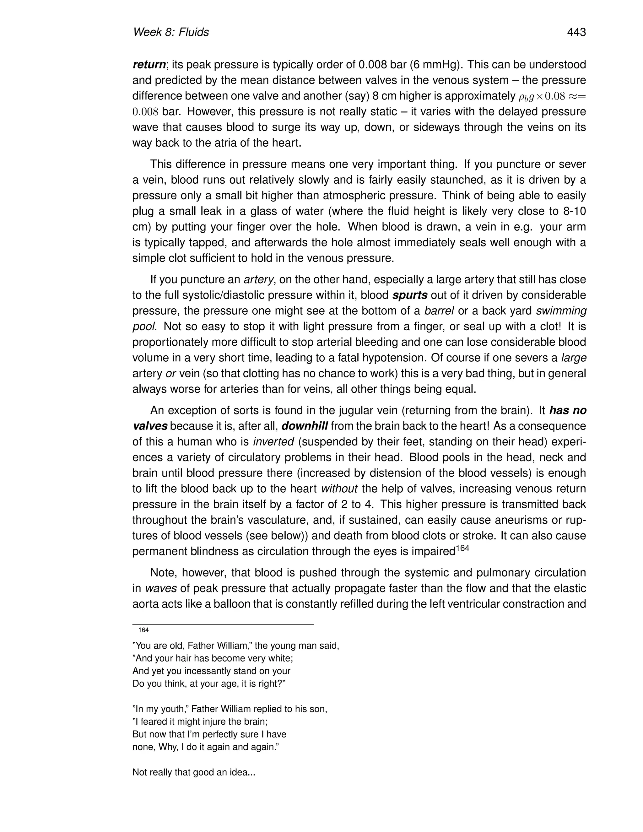 Week 8: Fluids 443
return; its peak pressure is typically order of 0.008 bar (6 mmHg). This can be understood
and predicted by the mean distance between valves in the venous system – the pressure
difference between one valve and another (say) 8 cm higher is approximately ρbg×0.08 ≈=
0.008 bar. However, this pressure is not really static – it varies with the delayed pressure
wave that causes blood to surge its way up, down, or sideways through the veins on its
way back to the atria of the heart.
This difference in pressure means one very important thing. If you puncture or sever
a vein, blood runs out relatively slowly and is fairly easily staunched, as it is driven by a
pressure only a small bit higher than atmospheric pressure. Think of being able to easily
plug a small leak in a glass of water (where the fluid height is likely very close to 8-10
cm) by putting your finger over the hole. When blood is drawn, a vein in e.g. your arm
is typically tapped, and afterwards the hole almost immediately seals well enough with a
simple clot sufficient to hold in the venous pressure.
If you puncture an artery, on the other hand, especially a large artery that still has close
to the full systolic/diastolic pressure within it, blood spurts out of it driven by considerable
pressure, the pressure one might see at the bottom of a barrel or a back yard swimming
pool. Not so easy to stop it with light pressure from a finger, or seal up with a clot! It is
proportionately more difficult to stop arterial bleeding and one can lose considerable blood
volume in a very short time, leading to a fatal hypotension. Of course if one severs a large
artery or vein (so that clotting has no chance to work) this is a very bad thing, but in general
always worse for arteries than for veins, all other things being equal.
An exception of sorts is found in the jugular vein (returning from the brain). It has no
valves because it is, after all, downhill from the brain back to the heart! As a consequence
of this a human who is inverted (suspended by their feet, standing on their head) experi-
ences a variety of circulatory problems in their head. Blood pools in the head, neck and
brain until blood pressure there (increased by distension of the blood vessels) is enough
to lift the blood back up to the heart without the help of valves, increasing venous return
pressure in the brain itself by a factor of 2 to 4. This higher pressure is transmitted back
throughout the brain’s vasculature, and, if sustained, can easily cause aneurisms or rup-
tures of blood vessels (see below)) and death from blood clots or stroke. It can also cause
permanent blindness as circulation through the eyes is impaired164
Note, however, that blood is pushed through the systemic and pulmonary circulation
in waves of peak pressure that actually propagate faster than the flow and that the elastic
aorta acts like a balloon that is constantly refilled during the left ventricular constraction and
164
”You are old, Father William,” the young man said,
”And your hair has become very white;
And yet you incessantly stand on your
Do you think, at your age, it is right?”
”In my youth,” Father William replied to his son,
”I feared it might injure the brain;
But now that I’m perfectly sure I have
none, Why, I do it again and again.”
Not really that good an idea...
 