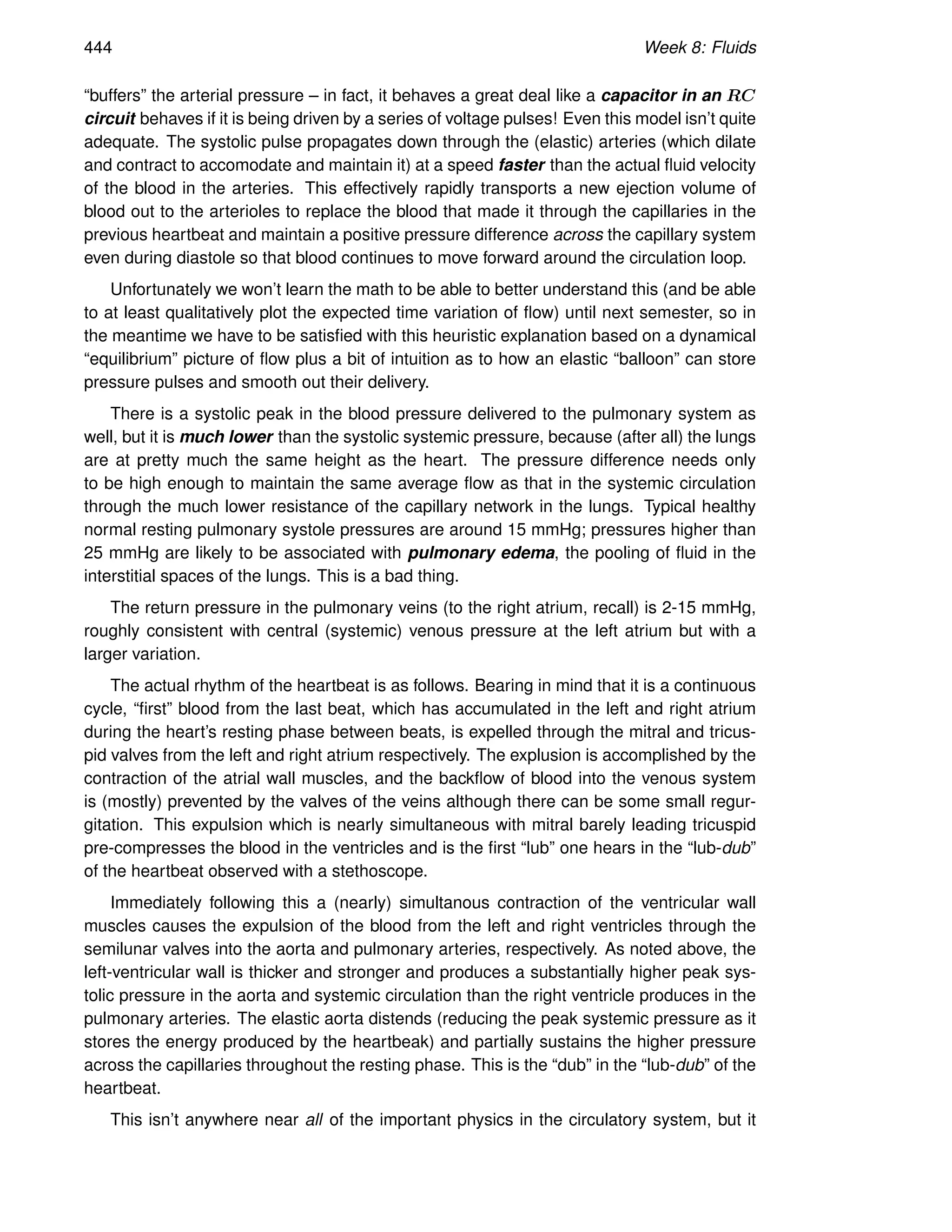 444 Week 8: Fluids
“buffers” the arterial pressure – in fact, it behaves a great deal like a capacitor in an RC
circuit behaves if it is being driven by a series of voltage pulses! Even this model isn’t quite
adequate. The systolic pulse propagates down through the (elastic) arteries (which dilate
and contract to accomodate and maintain it) at a speed faster than the actual fluid velocity
of the blood in the arteries. This effectively rapidly transports a new ejection volume of
blood out to the arterioles to replace the blood that made it through the capillaries in the
previous heartbeat and maintain a positive pressure difference across the capillary system
even during diastole so that blood continues to move forward around the circulation loop.
Unfortunately we won’t learn the math to be able to better understand this (and be able
to at least qualitatively plot the expected time variation of flow) until next semester, so in
the meantime we have to be satisfied with this heuristic explanation based on a dynamical
“equilibrium” picture of flow plus a bit of intuition as to how an elastic “balloon” can store
pressure pulses and smooth out their delivery.
There is a systolic peak in the blood pressure delivered to the pulmonary system as
well, but it is much lower than the systolic systemic pressure, because (after all) the lungs
are at pretty much the same height as the heart. The pressure difference needs only
to be high enough to maintain the same average flow as that in the systemic circulation
through the much lower resistance of the capillary network in the lungs. Typical healthy
normal resting pulmonary systole pressures are around 15 mmHg; pressures higher than
25 mmHg are likely to be associated with pulmonary edema, the pooling of fluid in the
interstitial spaces of the lungs. This is a bad thing.
The return pressure in the pulmonary veins (to the right atrium, recall) is 2-15 mmHg,
roughly consistent with central (systemic) venous pressure at the left atrium but with a
larger variation.
The actual rhythm of the heartbeat is as follows. Bearing in mind that it is a continuous
cycle, “first” blood from the last beat, which has accumulated in the left and right atrium
during the heart’s resting phase between beats, is expelled through the mitral and tricus-
pid valves from the left and right atrium respectively. The explusion is accomplished by the
contraction of the atrial wall muscles, and the backflow of blood into the venous system
is (mostly) prevented by the valves of the veins although there can be some small regur-
gitation. This expulsion which is nearly simultaneous with mitral barely leading tricuspid
pre-compresses the blood in the ventricles and is the first “lub” one hears in the “lub-dub”
of the heartbeat observed with a stethoscope.
Immediately following this a (nearly) simultanous contraction of the ventricular wall
muscles causes the expulsion of the blood from the left and right ventricles through the
semilunar valves into the aorta and pulmonary arteries, respectively. As noted above, the
left-ventricular wall is thicker and stronger and produces a substantially higher peak sys-
tolic pressure in the aorta and systemic circulation than the right ventricle produces in the
pulmonary arteries. The elastic aorta distends (reducing the peak systemic pressure as it
stores the energy produced by the heartbeak) and partially sustains the higher pressure
across the capillaries throughout the resting phase. This is the “dub” in the “lub-dub” of the
heartbeat.
This isn’t anywhere near all of the important physics in the circulatory system, but it
 