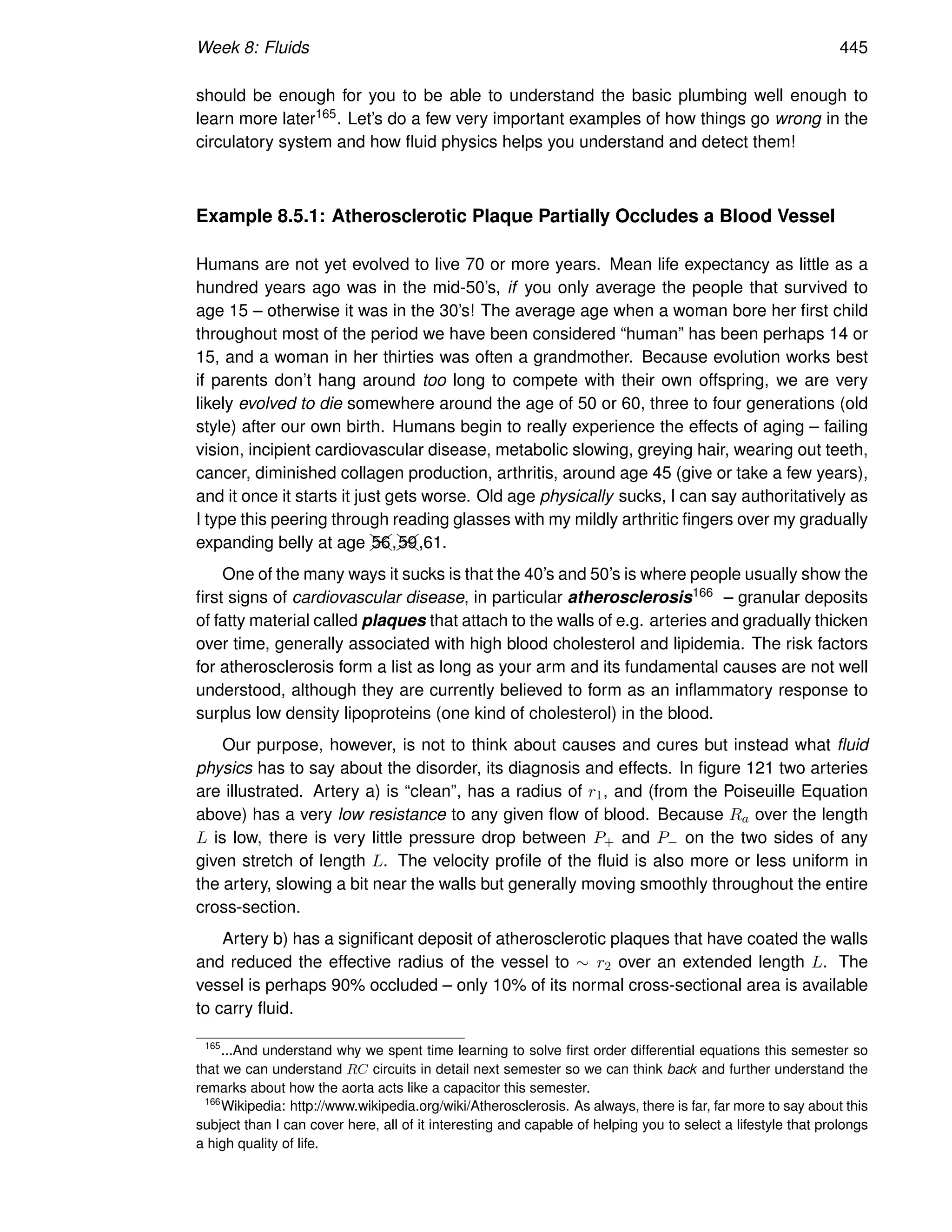 Week 8: Fluids 445
should be enough for you to be able to understand the basic plumbing well enough to
learn more later165. Let’s do a few very important examples of how things go wrong in the
circulatory system and how fluid physics helps you understand and detect them!
Example 8.5.1: Atherosclerotic Plaque Partially Occludes a Blood Vessel
Humans are not yet evolved to live 70 or more years. Mean life expectancy as little as a
hundred years ago was in the mid-50’s, if you only average the people that survived to
age 15 – otherwise it was in the 30’s! The average age when a woman bore her first child
throughout most of the period we have been considered “human” has been perhaps 14 or
15, and a woman in her thirties was often a grandmother. Because evolution works best
if parents don’t hang around too long to compete with their own offspring, we are very
likely evolved to die somewhere around the age of 50 or 60, three to four generations (old
style) after our own birth. Humans begin to really experience the effects of aging – failing
vision, incipient cardiovascular disease, metabolic slowing, greying hair, wearing out teeth,
cancer, diminished collagen production, arthritis, around age 45 (give or take a few years),
and it once it starts it just gets worse. Old age physically sucks, I can say authoritatively as
I type this peering through reading glasses with my mildly arthritic fingers over my gradually
expanding belly at age ✚
✚
❩
❩
56,✚
✚
❩
❩
59,61.
One of the many ways it sucks is that the 40’s and 50’s is where people usually show the
first signs of cardiovascular disease, in particular atherosclerosis166 – granular deposits
of fatty material called plaques that attach to the walls of e.g. arteries and gradually thicken
over time, generally associated with high blood cholesterol and lipidemia. The risk factors
for atherosclerosis form a list as long as your arm and its fundamental causes are not well
understood, although they are currently believed to form as an inflammatory response to
surplus low density lipoproteins (one kind of cholesterol) in the blood.
Our purpose, however, is not to think about causes and cures but instead what fluid
physics has to say about the disorder, its diagnosis and effects. In figure 121 two arteries
are illustrated. Artery a) is “clean”, has a radius of r1, and (from the Poiseuille Equation
above) has a very low resistance to any given flow of blood. Because Ra over the length
L is low, there is very little pressure drop between P+ and P− on the two sides of any
given stretch of length L. The velocity profile of the fluid is also more or less uniform in
the artery, slowing a bit near the walls but generally moving smoothly throughout the entire
cross-section.
Artery b) has a significant deposit of atherosclerotic plaques that have coated the walls
and reduced the effective radius of the vessel to ∼ r2 over an extended length L. The
vessel is perhaps 90% occluded – only 10% of its normal cross-sectional area is available
to carry fluid.
165
...And understand why we spent time learning to solve first order differential equations this semester so
that we can understand RC circuits in detail next semester so we can think back and further understand the
remarks about how the aorta acts like a capacitor this semester.
166
Wikipedia: http://www.wikipedia.org/wiki/Atherosclerosis. As always, there is far, far more to say about this
subject than I can cover here, all of it interesting and capable of helping you to select a lifestyle that prolongs
a high quality of life.
 