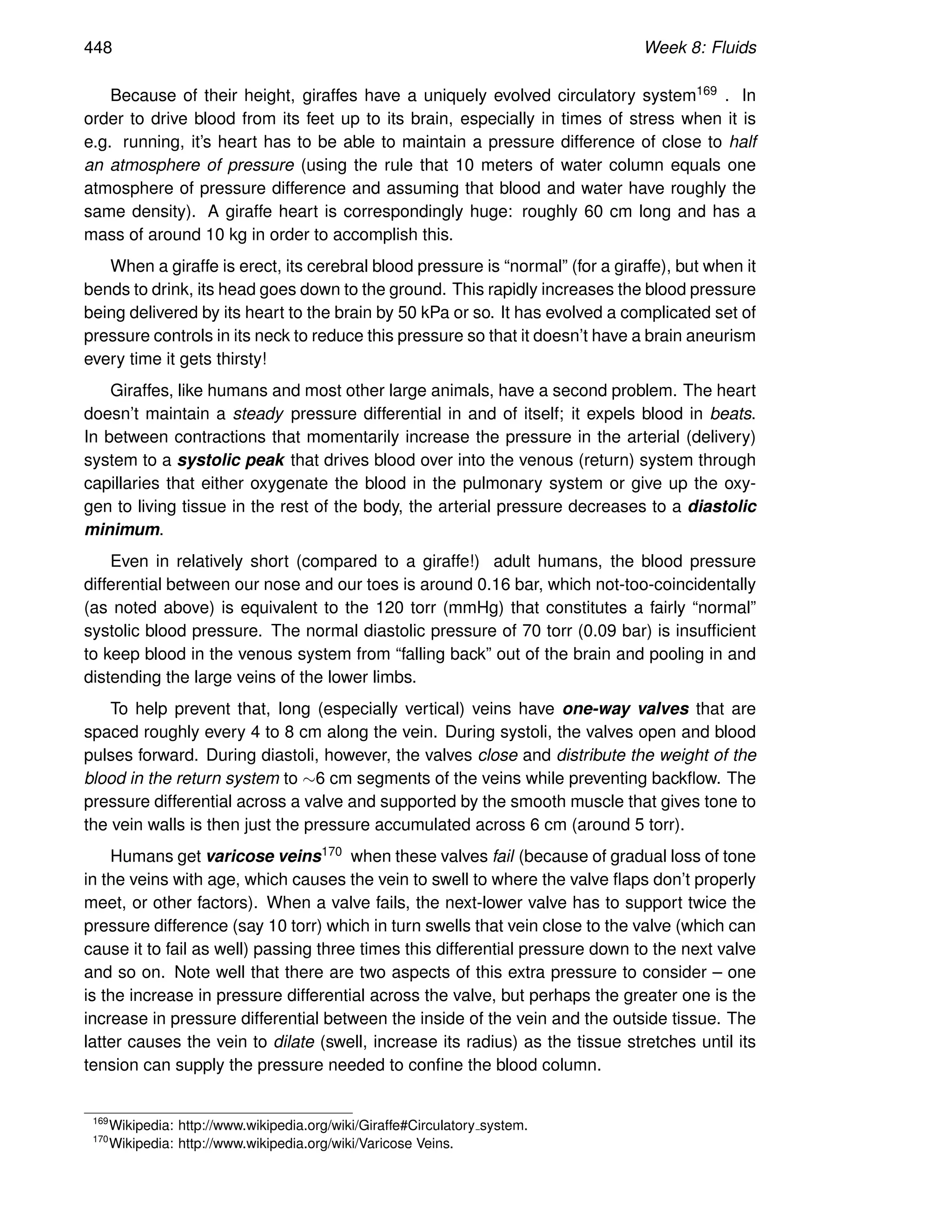 448 Week 8: Fluids
Because of their height, giraffes have a uniquely evolved circulatory system169 . In
order to drive blood from its feet up to its brain, especially in times of stress when it is
e.g. running, it’s heart has to be able to maintain a pressure difference of close to half
an atmosphere of pressure (using the rule that 10 meters of water column equals one
atmosphere of pressure difference and assuming that blood and water have roughly the
same density). A giraffe heart is correspondingly huge: roughly 60 cm long and has a
mass of around 10 kg in order to accomplish this.
When a giraffe is erect, its cerebral blood pressure is “normal” (for a giraffe), but when it
bends to drink, its head goes down to the ground. This rapidly increases the blood pressure
being delivered by its heart to the brain by 50 kPa or so. It has evolved a complicated set of
pressure controls in its neck to reduce this pressure so that it doesn’t have a brain aneurism
every time it gets thirsty!
Giraffes, like humans and most other large animals, have a second problem. The heart
doesn’t maintain a steady pressure differential in and of itself; it expels blood in beats.
In between contractions that momentarily increase the pressure in the arterial (delivery)
system to a systolic peak that drives blood over into the venous (return) system through
capillaries that either oxygenate the blood in the pulmonary system or give up the oxy-
gen to living tissue in the rest of the body, the arterial pressure decreases to a diastolic
minimum.
Even in relatively short (compared to a giraffe!) adult humans, the blood pressure
differential between our nose and our toes is around 0.16 bar, which not-too-coincidentally
(as noted above) is equivalent to the 120 torr (mmHg) that constitutes a fairly “normal”
systolic blood pressure. The normal diastolic pressure of 70 torr (0.09 bar) is insufficient
to keep blood in the venous system from “falling back” out of the brain and pooling in and
distending the large veins of the lower limbs.
To help prevent that, long (especially vertical) veins have one-way valves that are
spaced roughly every 4 to 8 cm along the vein. During systoli, the valves open and blood
pulses forward. During diastoli, however, the valves close and distribute the weight of the
blood in the return system to ∼6 cm segments of the veins while preventing backflow. The
pressure differential across a valve and supported by the smooth muscle that gives tone to
the vein walls is then just the pressure accumulated across 6 cm (around 5 torr).
Humans get varicose veins170 when these valves fail (because of gradual loss of tone
in the veins with age, which causes the vein to swell to where the valve flaps don’t properly
meet, or other factors). When a valve fails, the next-lower valve has to support twice the
pressure difference (say 10 torr) which in turn swells that vein close to the valve (which can
cause it to fail as well) passing three times this differential pressure down to the next valve
and so on. Note well that there are two aspects of this extra pressure to consider – one
is the increase in pressure differential across the valve, but perhaps the greater one is the
increase in pressure differential between the inside of the vein and the outside tissue. The
latter causes the vein to dilate (swell, increase its radius) as the tissue stretches until its
tension can supply the pressure needed to confine the blood column.
169
Wikipedia: http://www.wikipedia.org/wiki/Giraffe#Circulatory system.
170
Wikipedia: http://www.wikipedia.org/wiki/Varicose Veins.
 