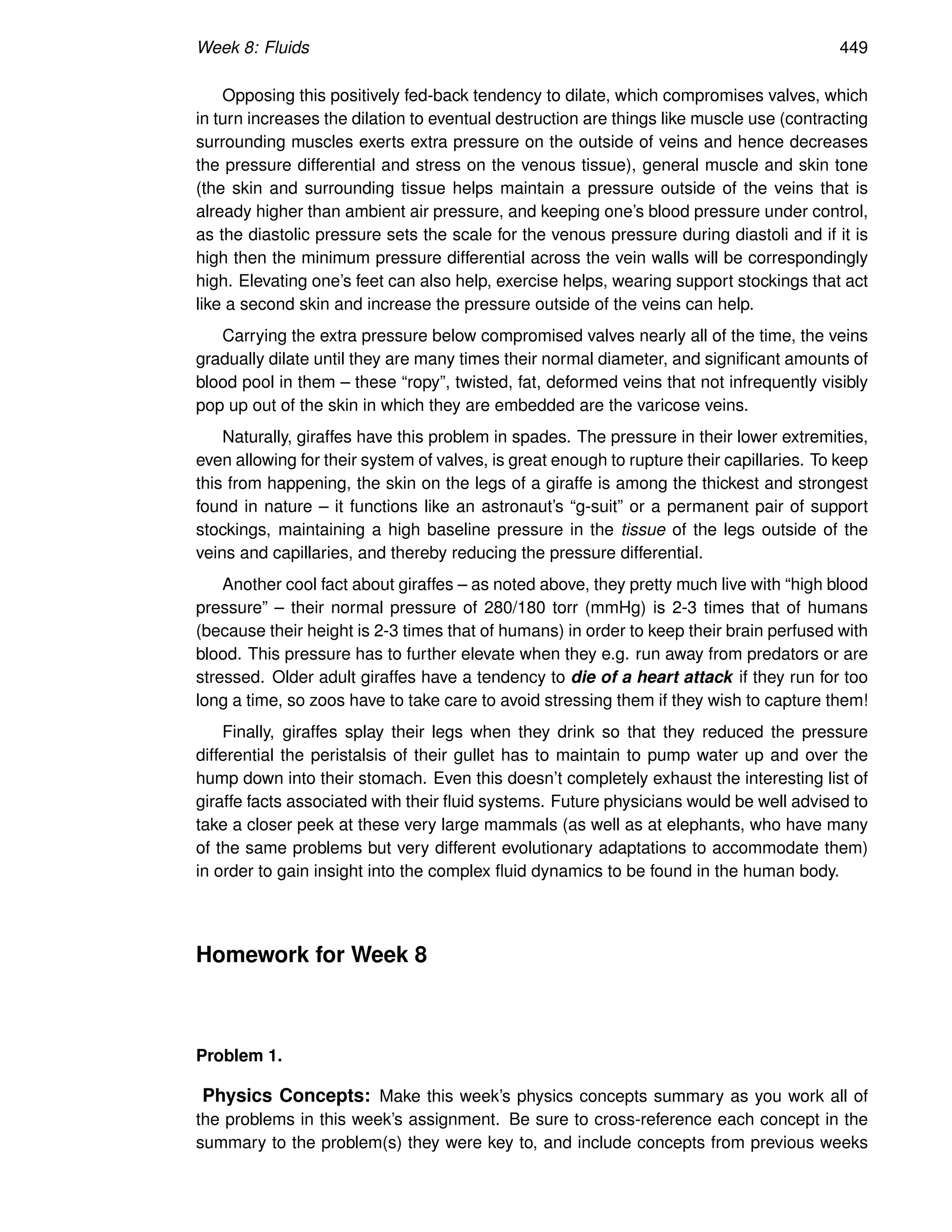 Week 8: Fluids 449
Opposing this positively fed-back tendency to dilate, which compromises valves, which
in turn increases the dilation to eventual destruction are things like muscle use (contracting
surrounding muscles exerts extra pressure on the outside of veins and hence decreases
the pressure differential and stress on the venous tissue), general muscle and skin tone
(the skin and surrounding tissue helps maintain a pressure outside of the veins that is
already higher than ambient air pressure, and keeping one’s blood pressure under control,
as the diastolic pressure sets the scale for the venous pressure during diastoli and if it is
high then the minimum pressure differential across the vein walls will be correspondingly
high. Elevating one’s feet can also help, exercise helps, wearing support stockings that act
like a second skin and increase the pressure outside of the veins can help.
Carrying the extra pressure below compromised valves nearly all of the time, the veins
gradually dilate until they are many times their normal diameter, and significant amounts of
blood pool in them – these “ropy”, twisted, fat, deformed veins that not infrequently visibly
pop up out of the skin in which they are embedded are the varicose veins.
Naturally, giraffes have this problem in spades. The pressure in their lower extremities,
even allowing for their system of valves, is great enough to rupture their capillaries. To keep
this from happening, the skin on the legs of a giraffe is among the thickest and strongest
found in nature – it functions like an astronaut’s “g-suit” or a permanent pair of support
stockings, maintaining a high baseline pressure in the tissue of the legs outside of the
veins and capillaries, and thereby reducing the pressure differential.
Another cool fact about giraffes – as noted above, they pretty much live with “high blood
pressure” – their normal pressure of 280/180 torr (mmHg) is 2-3 times that of humans
(because their height is 2-3 times that of humans) in order to keep their brain perfused with
blood. This pressure has to further elevate when they e.g. run away from predators or are
stressed. Older adult giraffes have a tendency to die of a heart attack if they run for too
long a time, so zoos have to take care to avoid stressing them if they wish to capture them!
Finally, giraffes splay their legs when they drink so that they reduced the pressure
differential the peristalsis of their gullet has to maintain to pump water up and over the
hump down into their stomach. Even this doesn’t completely exhaust the interesting list of
giraffe facts associated with their fluid systems. Future physicians would be well advised to
take a closer peek at these very large mammals (as well as at elephants, who have many
of the same problems but very different evolutionary adaptations to accommodate them)
in order to gain insight into the complex fluid dynamics to be found in the human body.
Homework for Week 8
Problem 1.
Physics Concepts: Make this week’s physics concepts summary as you work all of
the problems in this week’s assignment. Be sure to cross-reference each concept in the
summary to the problem(s) they were key to, and include concepts from previous weeks
 