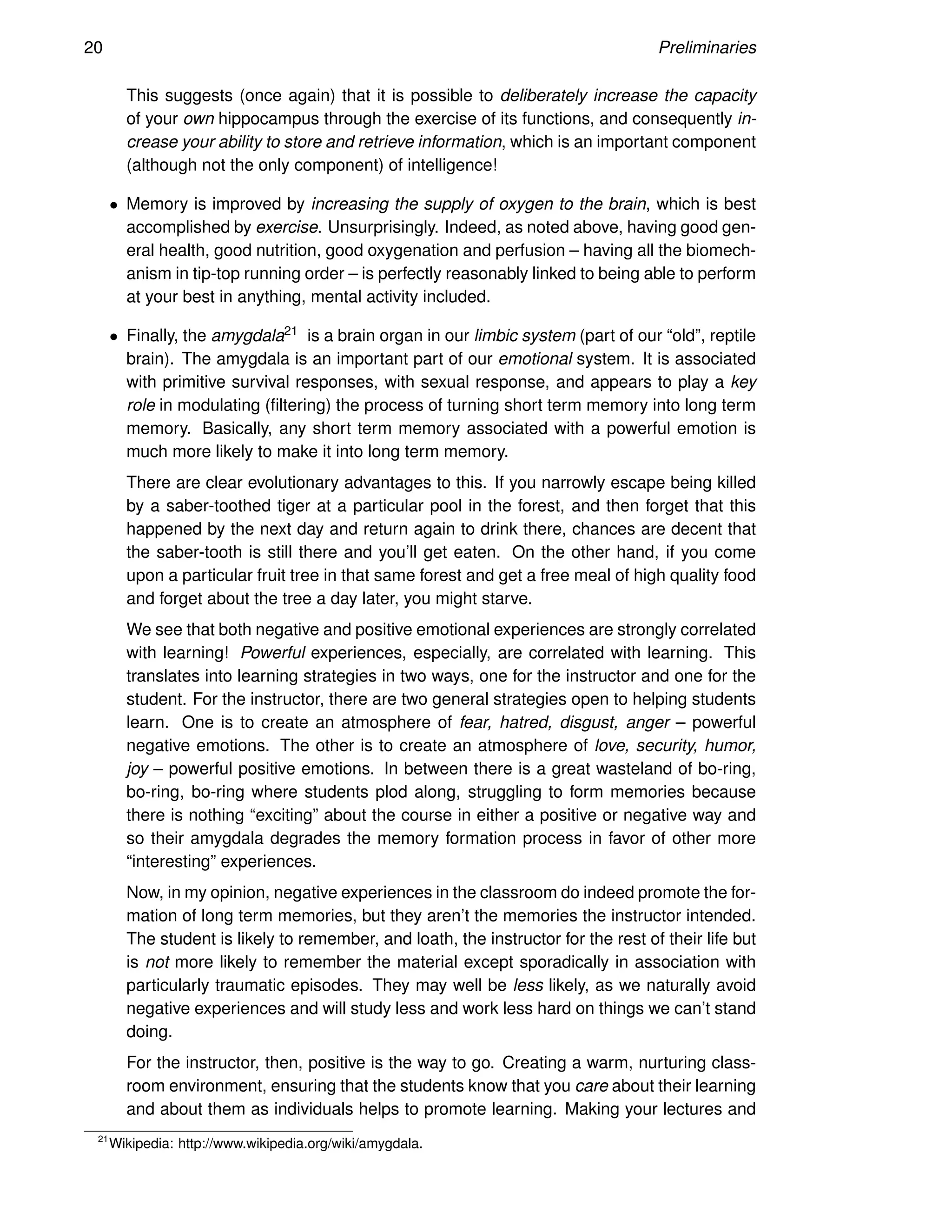 20 Preliminaries
This suggests (once again) that it is possible to deliberately increase the capacity
of your own hippocampus through the exercise of its functions, and consequently in-
crease your ability to store and retrieve information, which is an important component
(although not the only component) of intelligence!
• Memory is improved by increasing the supply of oxygen to the brain, which is best
accomplished by exercise. Unsurprisingly. Indeed, as noted above, having good gen-
eral health, good nutrition, good oxygenation and perfusion – having all the biomech-
anism in tip-top running order – is perfectly reasonably linked to being able to perform
at your best in anything, mental activity included.
• Finally, the amygdala21 is a brain organ in our limbic system (part of our “old”, reptile
brain). The amygdala is an important part of our emotional system. It is associated
with primitive survival responses, with sexual response, and appears to play a key
role in modulating (filtering) the process of turning short term memory into long term
memory. Basically, any short term memory associated with a powerful emotion is
much more likely to make it into long term memory.
There are clear evolutionary advantages to this. If you narrowly escape being killed
by a saber-toothed tiger at a particular pool in the forest, and then forget that this
happened by the next day and return again to drink there, chances are decent that
the saber-tooth is still there and you’ll get eaten. On the other hand, if you come
upon a particular fruit tree in that same forest and get a free meal of high quality food
and forget about the tree a day later, you might starve.
We see that both negative and positive emotional experiences are strongly correlated
with learning! Powerful experiences, especially, are correlated with learning. This
translates into learning strategies in two ways, one for the instructor and one for the
student. For the instructor, there are two general strategies open to helping students
learn. One is to create an atmosphere of fear, hatred, disgust, anger – powerful
negative emotions. The other is to create an atmosphere of love, security, humor,
joy – powerful positive emotions. In between there is a great wasteland of bo-ring,
bo-ring, bo-ring where students plod along, struggling to form memories because
there is nothing “exciting” about the course in either a positive or negative way and
so their amygdala degrades the memory formation process in favor of other more
“interesting” experiences.
Now, in my opinion, negative experiences in the classroom do indeed promote the for-
mation of long term memories, but they aren’t the memories the instructor intended.
The student is likely to remember, and loath, the instructor for the rest of their life but
is not more likely to remember the material except sporadically in association with
particularly traumatic episodes. They may well be less likely, as we naturally avoid
negative experiences and will study less and work less hard on things we can’t stand
doing.
For the instructor, then, positive is the way to go. Creating a warm, nurturing class-
room environment, ensuring that the students know that you care about their learning
and about them as individuals helps to promote learning. Making your lectures and
21
Wikipedia: http://www.wikipedia.org/wiki/amygdala.
 