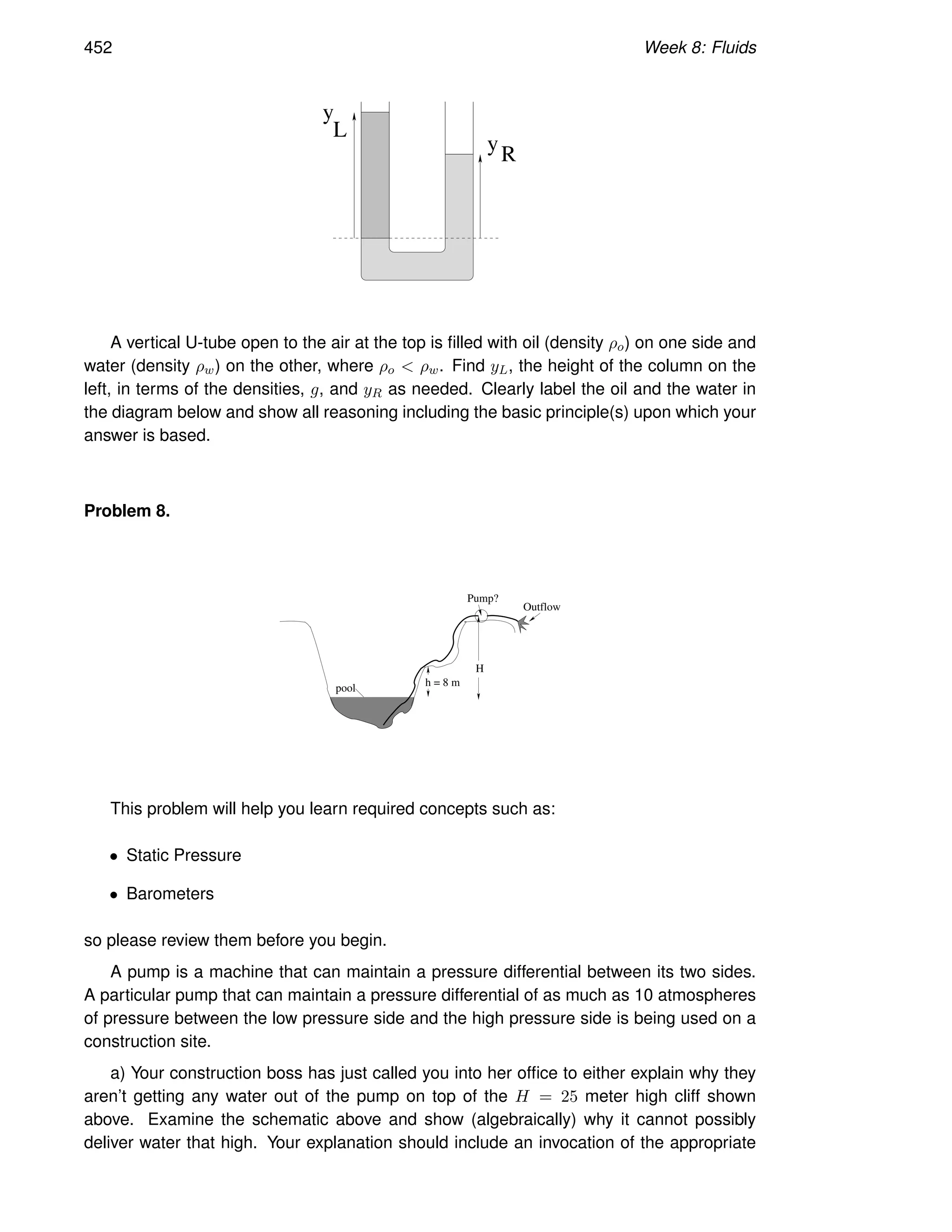452 Week 8: Fluids
yR
y
L
A vertical U-tube open to the air at the top is filled with oil (density ρo) on one side and
water (density ρw) on the other, where ρo  ρw. Find yL, the height of the column on the
left, in terms of the densities, g, and yR as needed. Clearly label the oil and the water in
the diagram below and show all reasoning including the basic principle(s) upon which your
answer is based.
Problem 8.
H
Pump?
Outflow
pool
h = 8 m
This problem will help you learn required concepts such as:
• Static Pressure
• Barometers
so please review them before you begin.
A pump is a machine that can maintain a pressure differential between its two sides.
A particular pump that can maintain a pressure differential of as much as 10 atmospheres
of pressure between the low pressure side and the high pressure side is being used on a
construction site.
a) Your construction boss has just called you into her office to either explain why they
aren’t getting any water out of the pump on top of the H = 25 meter high cliff shown
above. Examine the schematic above and show (algebraically) why it cannot possibly
deliver water that high. Your explanation should include an invocation of the appropriate
 
