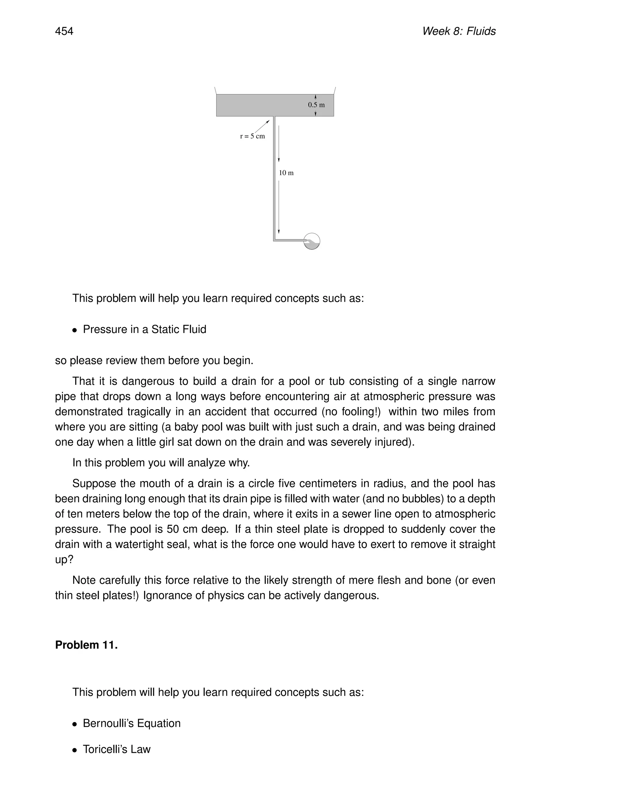 454 Week 8: Fluids
0.5 m
r = 5 cm
10 m
This problem will help you learn required concepts such as:
• Pressure in a Static Fluid
so please review them before you begin.
That it is dangerous to build a drain for a pool or tub consisting of a single narrow
pipe that drops down a long ways before encountering air at atmospheric pressure was
demonstrated tragically in an accident that occurred (no fooling!) within two miles from
where you are sitting (a baby pool was built with just such a drain, and was being drained
one day when a little girl sat down on the drain and was severely injured).
In this problem you will analyze why.
Suppose the mouth of a drain is a circle five centimeters in radius, and the pool has
been draining long enough that its drain pipe is filled with water (and no bubbles) to a depth
of ten meters below the top of the drain, where it exits in a sewer line open to atmospheric
pressure. The pool is 50 cm deep. If a thin steel plate is dropped to suddenly cover the
drain with a watertight seal, what is the force one would have to exert to remove it straight
up?
Note carefully this force relative to the likely strength of mere flesh and bone (or even
thin steel plates!) Ignorance of physics can be actively dangerous.
Problem 11.
This problem will help you learn required concepts such as:
• Bernoulli’s Equation
• Toricelli’s Law
 