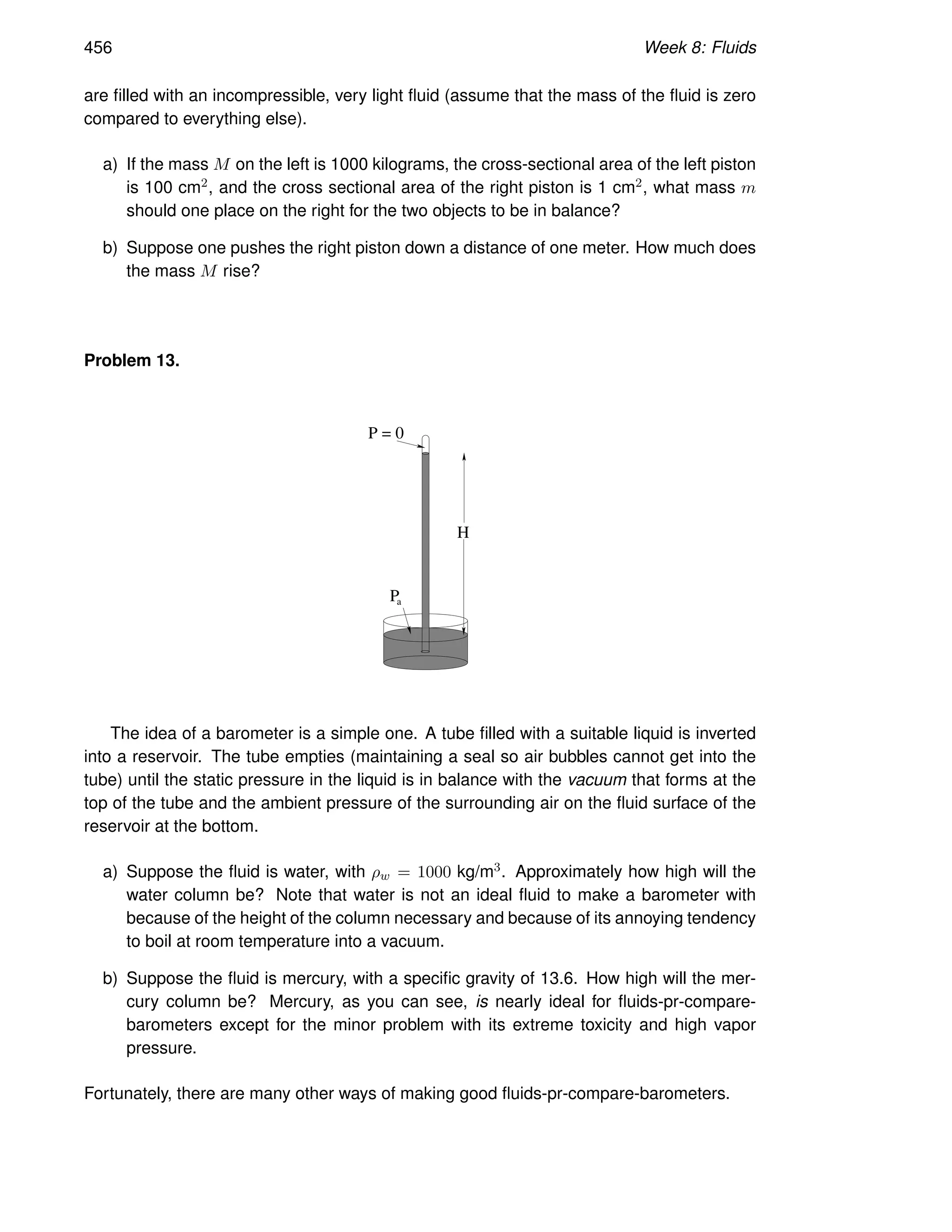 456 Week 8: Fluids
are filled with an incompressible, very light fluid (assume that the mass of the fluid is zero
compared to everything else).
a) If the mass M on the left is 1000 kilograms, the cross-sectional area of the left piston
is 100 cm2, and the cross sectional area of the right piston is 1 cm2, what mass m
should one place on the right for the two objects to be in balance?
b) Suppose one pushes the right piston down a distance of one meter. How much does
the mass M rise?
Problem 13.
H
Pa
P = 0
The idea of a barometer is a simple one. A tube filled with a suitable liquid is inverted
into a reservoir. The tube empties (maintaining a seal so air bubbles cannot get into the
tube) until the static pressure in the liquid is in balance with the vacuum that forms at the
top of the tube and the ambient pressure of the surrounding air on the fluid surface of the
reservoir at the bottom.
a) Suppose the fluid is water, with ρw = 1000 kg/m3. Approximately how high will the
water column be? Note that water is not an ideal fluid to make a barometer with
because of the height of the column necessary and because of its annoying tendency
to boil at room temperature into a vacuum.
b) Suppose the fluid is mercury, with a specific gravity of 13.6. How high will the mer-
cury column be? Mercury, as you can see, is nearly ideal for fluids-pr-compare-
barometers except for the minor problem with its extreme toxicity and high vapor
pressure.
Fortunately, there are many other ways of making good fluids-pr-compare-barometers.
 