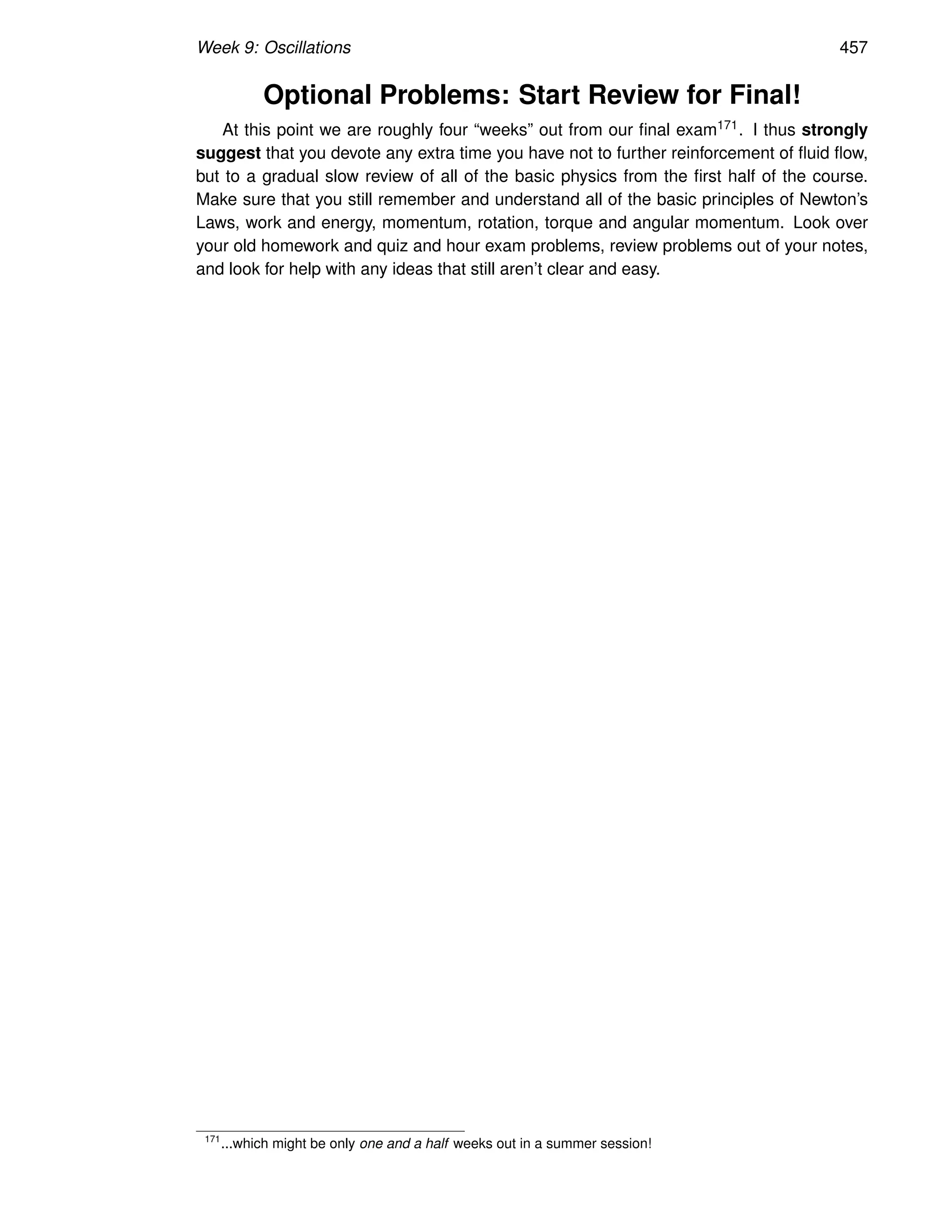 Week 9: Oscillations 457
Optional Problems: Start Review for Final!
At this point we are roughly four “weeks” out from our final exam171. I thus strongly
suggest that you devote any extra time you have not to further reinforcement of fluid flow,
but to a gradual slow review of all of the basic physics from the first half of the course.
Make sure that you still remember and understand all of the basic principles of Newton’s
Laws, work and energy, momentum, rotation, torque and angular momentum. Look over
your old homework and quiz and hour exam problems, review problems out of your notes,
and look for help with any ideas that still aren’t clear and easy.
171
...which might be only one and a half weeks out in a summer session!
 