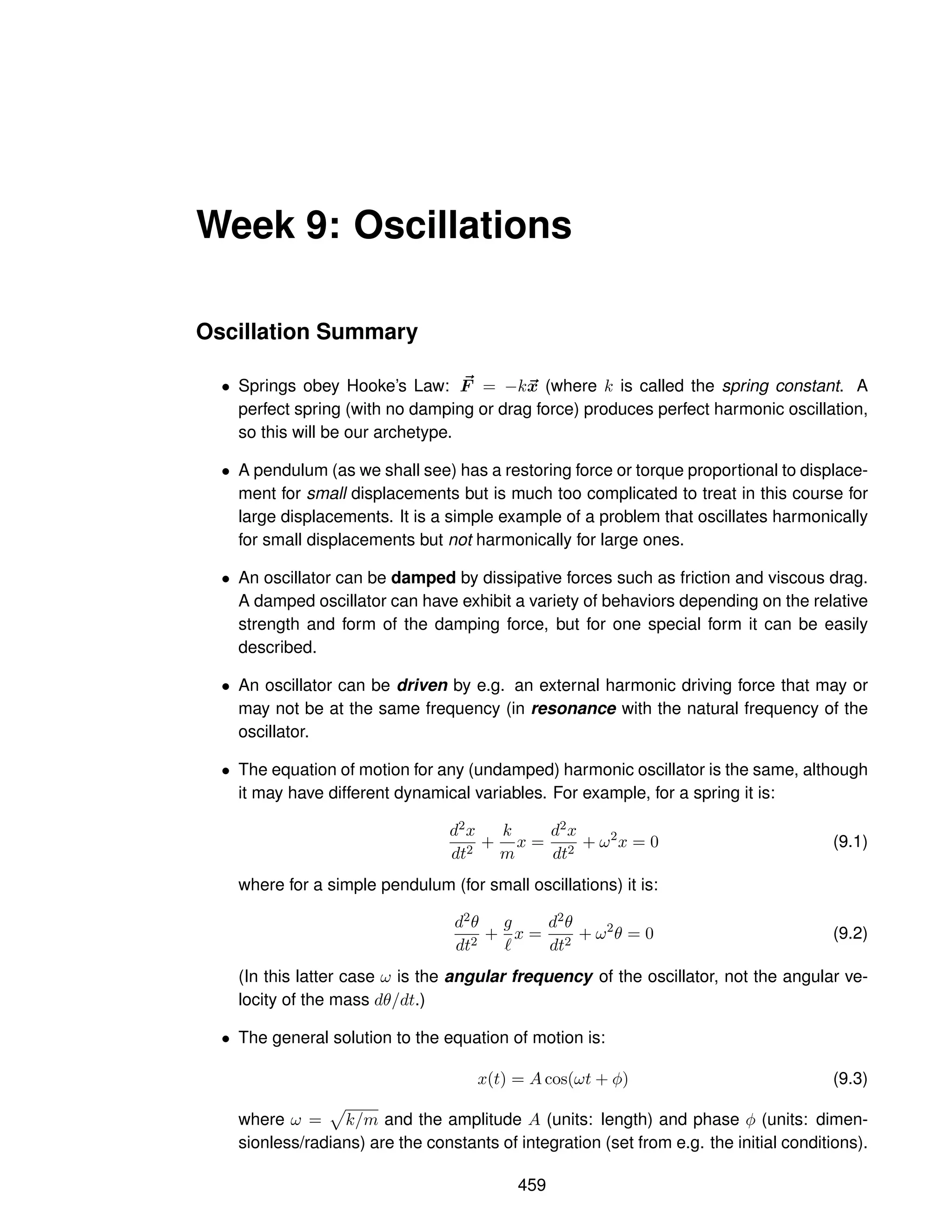 Week 9: Oscillations
Oscillation Summary
• Springs obey Hooke’s Law: ~
F = −k~
x (where k is called the spring constant. A
perfect spring (with no damping or drag force) produces perfect harmonic oscillation,
so this will be our archetype.
• A pendulum (as we shall see) has a restoring force or torque proportional to displace-
ment for small displacements but is much too complicated to treat in this course for
large displacements. It is a simple example of a problem that oscillates harmonically
for small displacements but not harmonically for large ones.
• An oscillator can be damped by dissipative forces such as friction and viscous drag.
A damped oscillator can have exhibit a variety of behaviors depending on the relative
strength and form of the damping force, but for one special form it can be easily
described.
• An oscillator can be driven by e.g. an external harmonic driving force that may or
may not be at the same frequency (in resonance with the natural frequency of the
oscillator.
• The equation of motion for any (undamped) harmonic oscillator is the same, although
it may have different dynamical variables. For example, for a spring it is:
d2x
dt2
+
k
m
x =
d2x
dt2
+ ω2
x = 0 (9.1)
where for a simple pendulum (for small oscillations) it is:
d2θ
dt2
+
g
ℓ
x =
d2θ
dt2
+ ω2
θ = 0 (9.2)
(In this latter case ω is the angular frequency of the oscillator, not the angular ve-
locity of the mass dθ/dt.)
• The general solution to the equation of motion is:
x(t) = A cos(ωt + φ) (9.3)
where ω =
p
k/m and the amplitude A (units: length) and phase φ (units: dimen-
sionless/radians) are the constants of integration (set from e.g. the initial conditions).
459
 
