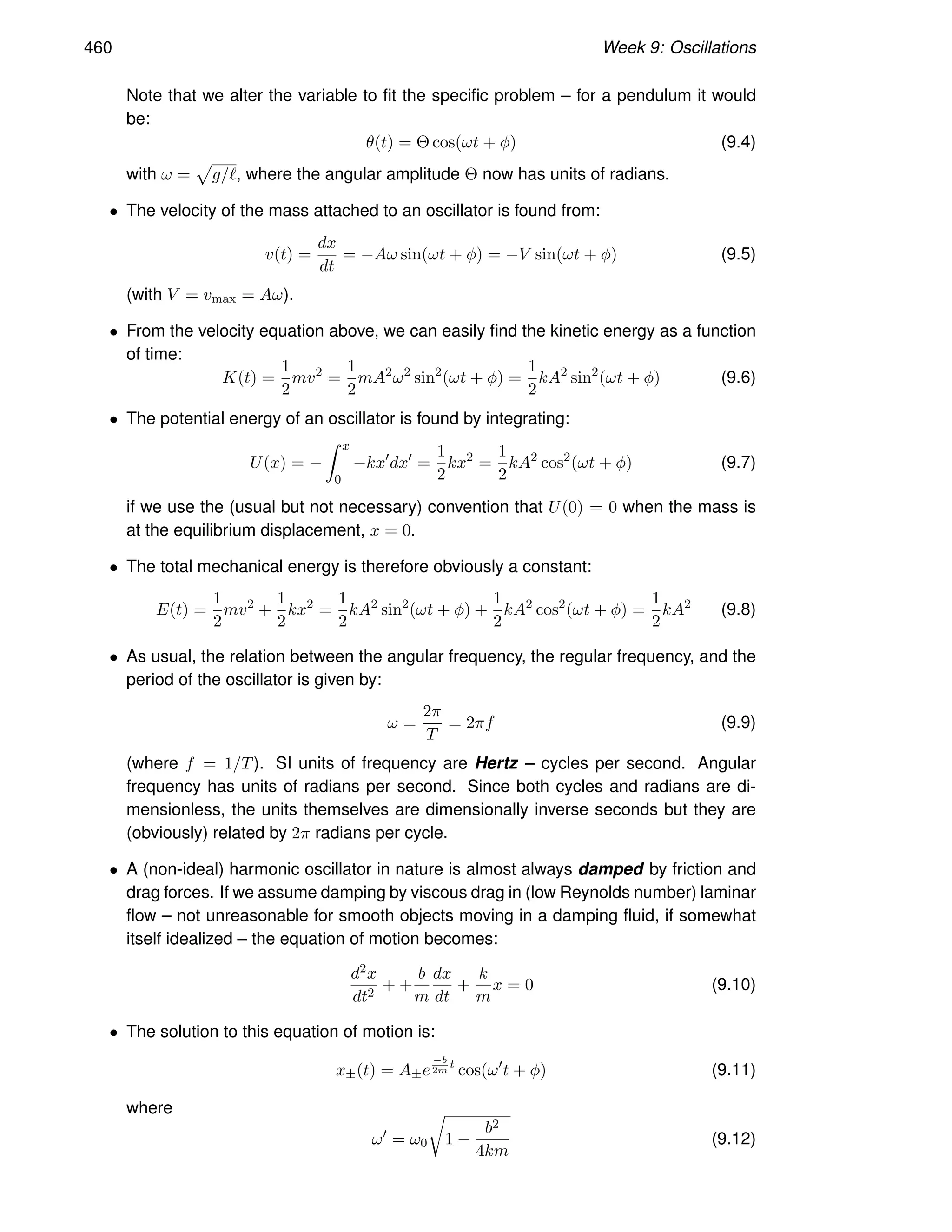 460 Week 9: Oscillations
Note that we alter the variable to fit the specific problem – for a pendulum it would
be:
θ(t) = Θ cos(ωt + φ) (9.4)
with ω =
p
g/ℓ, where the angular amplitude Θ now has units of radians.
• The velocity of the mass attached to an oscillator is found from:
v(t) =
dx
dt
= −Aω sin(ωt + φ) = −V sin(ωt + φ) (9.5)
(with V = vmax = Aω).
• From the velocity equation above, we can easily find the kinetic energy as a function
of time:
K(t) =
1
2
mv2
=
1
2
mA2
ω2
sin2
(ωt + φ) =
1
2
kA2
sin2
(ωt + φ) (9.6)
• The potential energy of an oscillator is found by integrating:
U(x) = −
Z x
0
−kx′
dx′
=
1
2
kx2
=
1
2
kA2
cos2
(ωt + φ) (9.7)
if we use the (usual but not necessary) convention that U(0) = 0 when the mass is
at the equilibrium displacement, x = 0.
• The total mechanical energy is therefore obviously a constant:
E(t) =
1
2
mv2
+
1
2
kx2
=
1
2
kA2
sin2
(ωt + φ) +
1
2
kA2
cos2
(ωt + φ) =
1
2
kA2
(9.8)
• As usual, the relation between the angular frequency, the regular frequency, and the
period of the oscillator is given by:
ω =
2π
T
= 2πf (9.9)
(where f = 1/T). SI units of frequency are Hertz – cycles per second. Angular
frequency has units of radians per second. Since both cycles and radians are di-
mensionless, the units themselves are dimensionally inverse seconds but they are
(obviously) related by 2π radians per cycle.
• A (non-ideal) harmonic oscillator in nature is almost always damped by friction and
drag forces. If we assume damping by viscous drag in (low Reynolds number) laminar
flow – not unreasonable for smooth objects moving in a damping fluid, if somewhat
itself idealized – the equation of motion becomes:
d2x
dt2
+ +
b
m
dx
dt
+
k
m
x = 0 (9.10)
• The solution to this equation of motion is:
x±(t) = A±e
−b
2m
t
cos(ω′
t + φ) (9.11)
where
ω′
= ω0
r
1 −
b2
4km
(9.12)
 