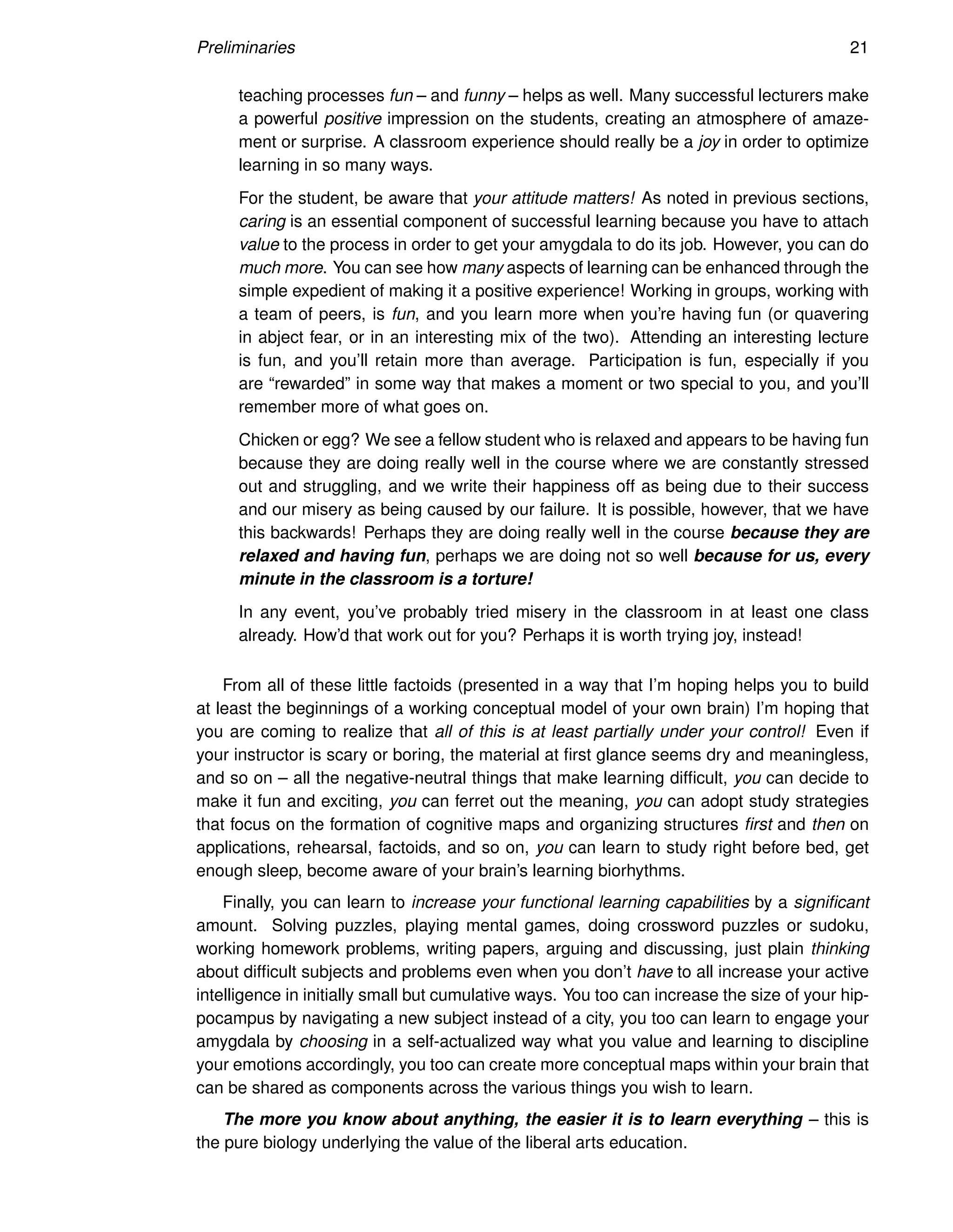 Preliminaries 21
teaching processes fun – and funny – helps as well. Many successful lecturers make
a powerful positive impression on the students, creating an atmosphere of amaze-
ment or surprise. A classroom experience should really be a joy in order to optimize
learning in so many ways.
For the student, be aware that your attitude matters! As noted in previous sections,
caring is an essential component of successful learning because you have to attach
value to the process in order to get your amygdala to do its job. However, you can do
much more. You can see how many aspects of learning can be enhanced through the
simple expedient of making it a positive experience! Working in groups, working with
a team of peers, is fun, and you learn more when you’re having fun (or quavering
in abject fear, or in an interesting mix of the two). Attending an interesting lecture
is fun, and you’ll retain more than average. Participation is fun, especially if you
are “rewarded” in some way that makes a moment or two special to you, and you’ll
remember more of what goes on.
Chicken or egg? We see a fellow student who is relaxed and appears to be having fun
because they are doing really well in the course where we are constantly stressed
out and struggling, and we write their happiness off as being due to their success
and our misery as being caused by our failure. It is possible, however, that we have
this backwards! Perhaps they are doing really well in the course because they are
relaxed and having fun, perhaps we are doing not so well because for us, every
minute in the classroom is a torture!
In any event, you’ve probably tried misery in the classroom in at least one class
already. How’d that work out for you? Perhaps it is worth trying joy, instead!
From all of these little factoids (presented in a way that I’m hoping helps you to build
at least the beginnings of a working conceptual model of your own brain) I’m hoping that
you are coming to realize that all of this is at least partially under your control! Even if
your instructor is scary or boring, the material at first glance seems dry and meaningless,
and so on – all the negative-neutral things that make learning difficult, you can decide to
make it fun and exciting, you can ferret out the meaning, you can adopt study strategies
that focus on the formation of cognitive maps and organizing structures first and then on
applications, rehearsal, factoids, and so on, you can learn to study right before bed, get
enough sleep, become aware of your brain’s learning biorhythms.
Finally, you can learn to increase your functional learning capabilities by a significant
amount. Solving puzzles, playing mental games, doing crossword puzzles or sudoku,
working homework problems, writing papers, arguing and discussing, just plain thinking
about difficult subjects and problems even when you don’t have to all increase your active
intelligence in initially small but cumulative ways. You too can increase the size of your hip-
pocampus by navigating a new subject instead of a city, you too can learn to engage your
amygdala by choosing in a self-actualized way what you value and learning to discipline
your emotions accordingly, you too can create more conceptual maps within your brain that
can be shared as components across the various things you wish to learn.
The more you know about anything, the easier it is to learn everything – this is
the pure biology underlying the value of the liberal arts education.
 