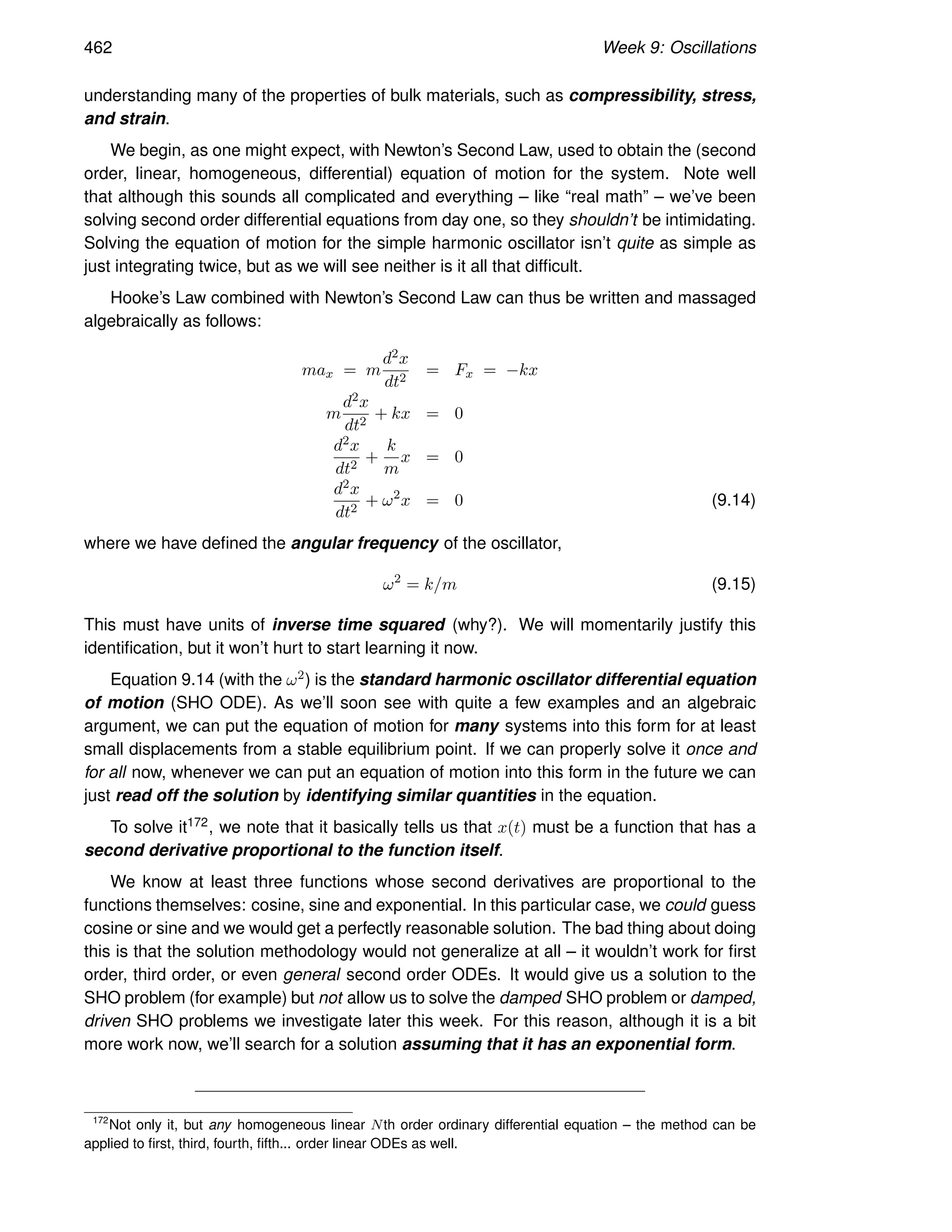 462 Week 9: Oscillations
understanding many of the properties of bulk materials, such as compressibility, stress,
and strain.
We begin, as one might expect, with Newton’s Second Law, used to obtain the (second
order, linear, homogeneous, differential) equation of motion for the system. Note well
that although this sounds all complicated and everything – like “real math” – we’ve been
solving second order differential equations from day one, so they shouldn’t be intimidating.
Solving the equation of motion for the simple harmonic oscillator isn’t quite as simple as
just integrating twice, but as we will see neither is it all that difficult.
Hooke’s Law combined with Newton’s Second Law can thus be written and massaged
algebraically as follows:
max = m
d2x
dt2
= Fx = −kx
m
d2x
dt2
+ kx = 0
d2x
dt2
+
k
m
x = 0
d2x
dt2
+ ω2
x = 0 (9.14)
where we have defined the angular frequency of the oscillator,
ω2
= k/m (9.15)
This must have units of inverse time squared (why?). We will momentarily justify this
identification, but it won’t hurt to start learning it now.
Equation 9.14 (with the ω2) is the standard harmonic oscillator differential equation
of motion (SHO ODE). As we’ll soon see with quite a few examples and an algebraic
argument, we can put the equation of motion for many systems into this form for at least
small displacements from a stable equilibrium point. If we can properly solve it once and
for all now, whenever we can put an equation of motion into this form in the future we can
just read off the solution by identifying similar quantities in the equation.
To solve it172, we note that it basically tells us that x(t) must be a function that has a
second derivative proportional to the function itself.
We know at least three functions whose second derivatives are proportional to the
functions themselves: cosine, sine and exponential. In this particular case, we could guess
cosine or sine and we would get a perfectly reasonable solution. The bad thing about doing
this is that the solution methodology would not generalize at all – it wouldn’t work for first
order, third order, or even general second order ODEs. It would give us a solution to the
SHO problem (for example) but not allow us to solve the damped SHO problem or damped,
driven SHO problems we investigate later this week. For this reason, although it is a bit
more work now, we’ll search for a solution assuming that it has an exponential form.
172
Not only it, but any homogeneous linear Nth order ordinary differential equation – the method can be
applied to first, third, fourth, fifth... order linear ODEs as well.
 