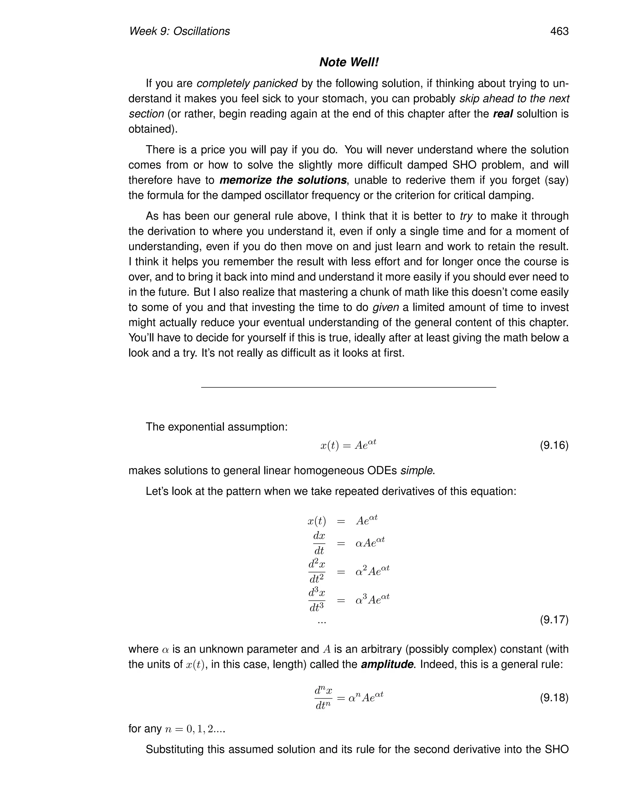 Week 9: Oscillations 463
Note Well!
If you are completely panicked by the following solution, if thinking about trying to un-
derstand it makes you feel sick to your stomach, you can probably skip ahead to the next
section (or rather, begin reading again at the end of this chapter after the real solultion is
obtained).
There is a price you will pay if you do. You will never understand where the solution
comes from or how to solve the slightly more difficult damped SHO problem, and will
therefore have to memorize the solutions, unable to rederive them if you forget (say)
the formula for the damped oscillator frequency or the criterion for critical damping.
As has been our general rule above, I think that it is better to try to make it through
the derivation to where you understand it, even if only a single time and for a moment of
understanding, even if you do then move on and just learn and work to retain the result.
I think it helps you remember the result with less effort and for longer once the course is
over, and to bring it back into mind and understand it more easily if you should ever need to
in the future. But I also realize that mastering a chunk of math like this doesn’t come easily
to some of you and that investing the time to do given a limited amount of time to invest
might actually reduce your eventual understanding of the general content of this chapter.
You’ll have to decide for yourself if this is true, ideally after at least giving the math below a
look and a try. It’s not really as difficult as it looks at first.
The exponential assumption:
x(t) = Aeαt
(9.16)
makes solutions to general linear homogeneous ODEs simple.
Let’s look at the pattern when we take repeated derivatives of this equation:
x(t) = Aeαt
dx
dt
= αAeαt
d2x
dt2
= α2
Aeαt
d3x
dt3
= α3
Aeαt
... (9.17)
where α is an unknown parameter and A is an arbitrary (possibly complex) constant (with
the units of x(t), in this case, length) called the amplitude. Indeed, this is a general rule:
dnx
dtn
= αn
Aeαt
(9.18)
for any n = 0, 1, 2....
Substituting this assumed solution and its rule for the second derivative into the SHO
 