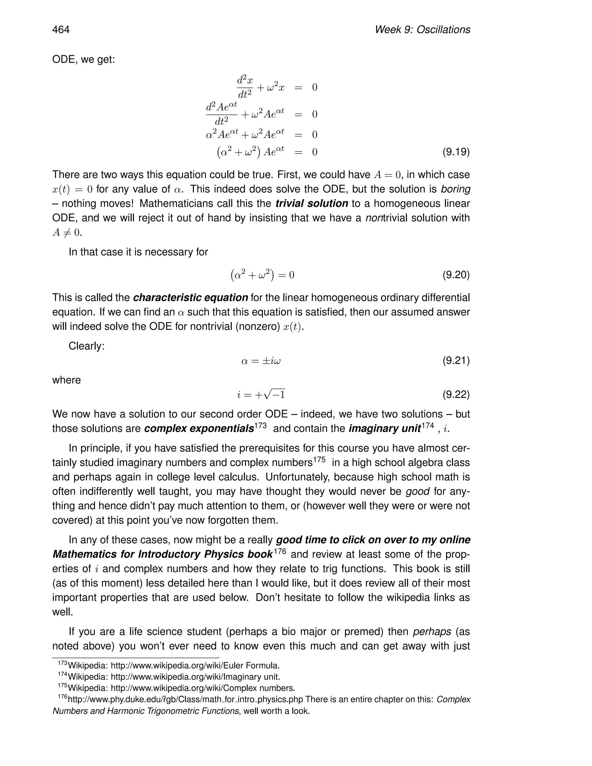 464 Week 9: Oscillations
ODE, we get:
d2x
dt2
+ ω2
x = 0
d2Aeαt
dt2
+ ω2
Aeαt
= 0
α2
Aeαt
+ ω2
Aeαt
= 0
α2
+ ω2

Aeαt
= 0 (9.19)
There are two ways this equation could be true. First, we could have A = 0, in which case
x(t) = 0 for any value of α. This indeed does solve the ODE, but the solution is boring
– nothing moves! Mathematicians call this the trivial solution to a homogeneous linear
ODE, and we will reject it out of hand by insisting that we have a nontrivial solution with
A 6= 0.
In that case it is necessary for
α2
+ ω2

= 0 (9.20)
This is called the characteristic equation for the linear homogeneous ordinary differential
equation. If we can find an α such that this equation is satisfied, then our assumed answer
will indeed solve the ODE for nontrivial (nonzero) x(t).
Clearly:
α = ±iω (9.21)
where
i = +
√
−1 (9.22)
We now have a solution to our second order ODE – indeed, we have two solutions – but
those solutions are complex exponentials173 and contain the imaginary unit174 , i.
In principle, if you have satisfied the prerequisites for this course you have almost cer-
tainly studied imaginary numbers and complex numbers175 in a high school algebra class
and perhaps again in college level calculus. Unfortunately, because high school math is
often indifferently well taught, you may have thought they would never be good for any-
thing and hence didn’t pay much attention to them, or (however well they were or were not
covered) at this point you’ve now forgotten them.
In any of these cases, now might be a really good time to click on over to my online
Mathematics for Introductory Physics book176 and review at least some of the prop-
erties of i and complex numbers and how they relate to trig functions. This book is still
(as of this moment) less detailed here than I would like, but it does review all of their most
important properties that are used below. Don’t hesitate to follow the wikipedia links as
well.
If you are a life science student (perhaps a bio major or premed) then perhaps (as
noted above) you won’t ever need to know even this much and can get away with just
173
Wikipedia: http://www.wikipedia.org/wiki/Euler Formula.
174
Wikipedia: http://www.wikipedia.org/wiki/Imaginary unit.
175
Wikipedia: http://www.wikipedia.org/wiki/Complex numbers.
176
http://www.phy.duke.edu/r̃gb/Class/math for intro physics.php There is an entire chapter on this: Complex
Numbers and Harmonic Trigonometric Functions, well worth a look.
 