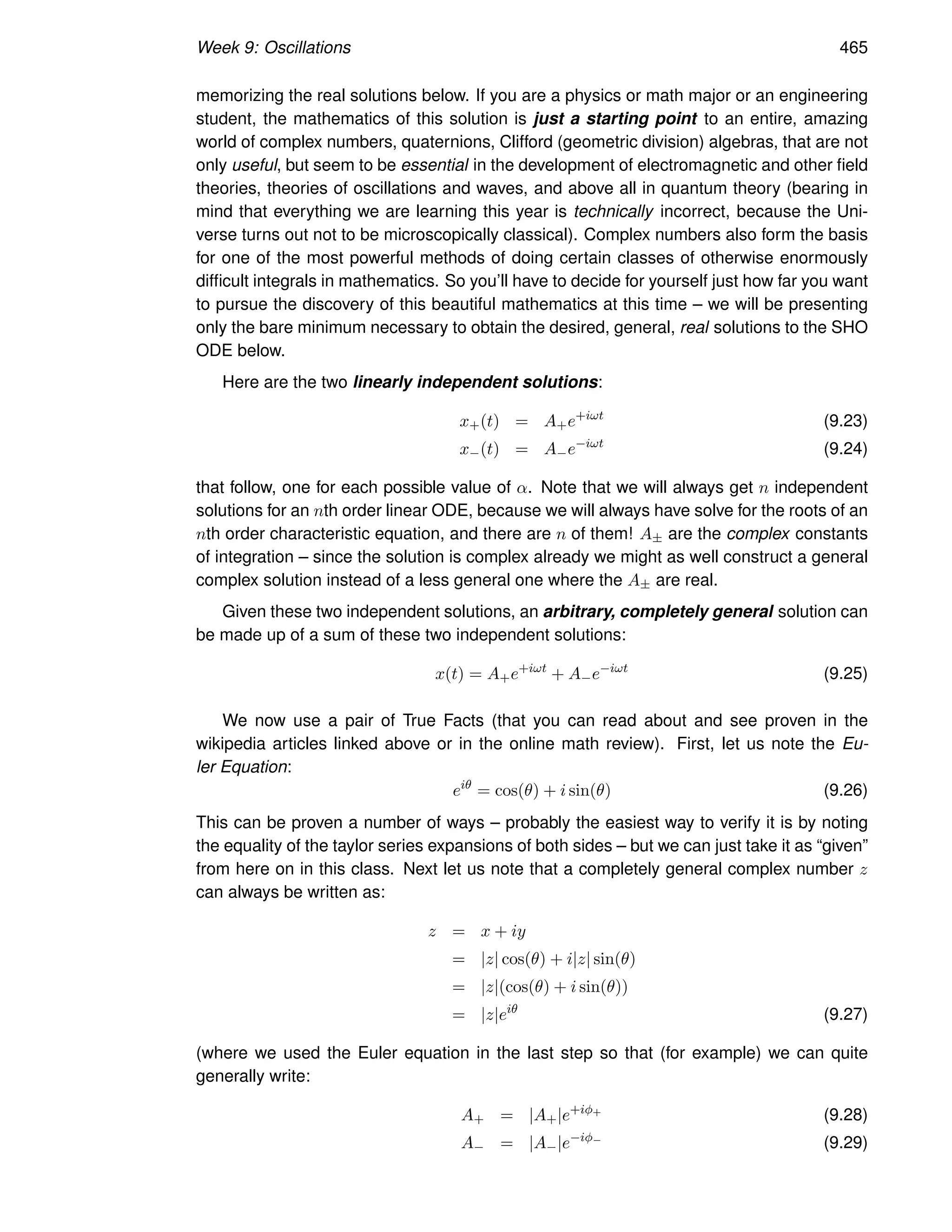 Week 9: Oscillations 465
memorizing the real solutions below. If you are a physics or math major or an engineering
student, the mathematics of this solution is just a starting point to an entire, amazing
world of complex numbers, quaternions, Clifford (geometric division) algebras, that are not
only useful, but seem to be essential in the development of electromagnetic and other field
theories, theories of oscillations and waves, and above all in quantum theory (bearing in
mind that everything we are learning this year is technically incorrect, because the Uni-
verse turns out not to be microscopically classical). Complex numbers also form the basis
for one of the most powerful methods of doing certain classes of otherwise enormously
difficult integrals in mathematics. So you’ll have to decide for yourself just how far you want
to pursue the discovery of this beautiful mathematics at this time – we will be presenting
only the bare minimum necessary to obtain the desired, general, real solutions to the SHO
ODE below.
Here are the two linearly independent solutions:
x+(t) = A+e+iωt
(9.23)
x−(t) = A−e−iωt
(9.24)
that follow, one for each possible value of α. Note that we will always get n independent
solutions for an nth order linear ODE, because we will always have solve for the roots of an
nth order characteristic equation, and there are n of them! A± are the complex constants
of integration – since the solution is complex already we might as well construct a general
complex solution instead of a less general one where the A± are real.
Given these two independent solutions, an arbitrary, completely general solution can
be made up of a sum of these two independent solutions:
x(t) = A+e+iωt
+ A−e−iωt
(9.25)
We now use a pair of True Facts (that you can read about and see proven in the
wikipedia articles linked above or in the online math review). First, let us note the Eu-
ler Equation:
eiθ
= cos(θ) + i sin(θ) (9.26)
This can be proven a number of ways – probably the easiest way to verify it is by noting
the equality of the taylor series expansions of both sides – but we can just take it as “given”
from here on in this class. Next let us note that a completely general complex number z
can always be written as:
z = x + iy
= |z| cos(θ) + i|z| sin(θ)
= |z|(cos(θ) + i sin(θ))
= |z|eiθ
(9.27)
(where we used the Euler equation in the last step so that (for example) we can quite
generally write:
A+ = |A+|e+iφ+
(9.28)
A− = |A−|e−iφ−
(9.29)
 