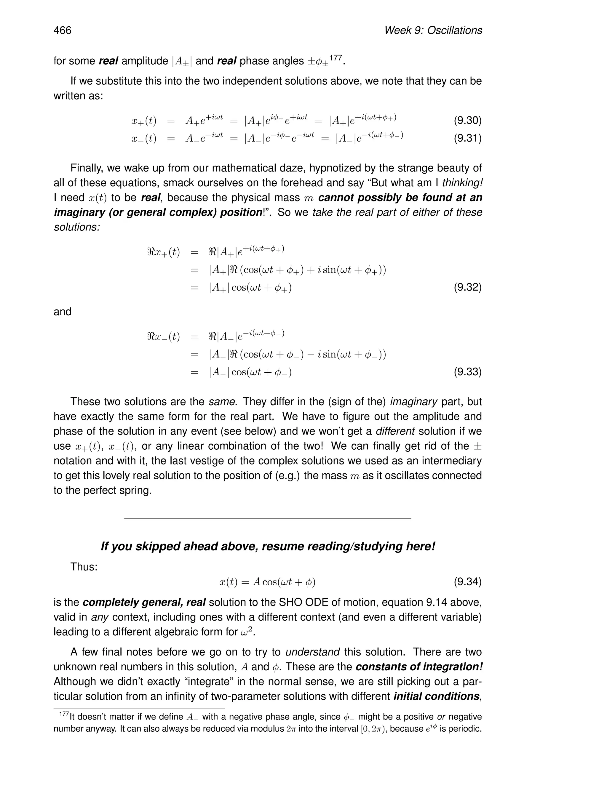 466 Week 9: Oscillations
for some real amplitude |A±| and real phase angles ±φ±
177.
If we substitute this into the two independent solutions above, we note that they can be
written as:
x+(t) = A+e+iωt
= |A+|eiφ+
e+iωt
= |A+|e+i(ωt+φ+)
(9.30)
x−(t) = A−e−iωt
= |A−|e−iφ−
e−iωt
= |A−|e−i(ωt+φ−)
(9.31)
Finally, we wake up from our mathematical daze, hypnotized by the strange beauty of
all of these equations, smack ourselves on the forehead and say “But what am I thinking!
I need x(t) to be real, because the physical mass m cannot possibly be found at an
imaginary (or general complex) position!”. So we take the real part of either of these
solutions:
ℜx+(t) = ℜ|A+|e+i(ωt+φ+)
= |A+|ℜ (cos(ωt + φ+) + i sin(ωt + φ+))
= |A+| cos(ωt + φ+) (9.32)
and
ℜx−(t) = ℜ|A−|e−i(ωt+φ−)
= |A−|ℜ (cos(ωt + φ−) − i sin(ωt + φ−))
= |A−| cos(ωt + φ−) (9.33)
These two solutions are the same. They differ in the (sign of the) imaginary part, but
have exactly the same form for the real part. We have to figure out the amplitude and
phase of the solution in any event (see below) and we won’t get a different solution if we
use x+(t), x−(t), or any linear combination of the two! We can finally get rid of the ±
notation and with it, the last vestige of the complex solutions we used as an intermediary
to get this lovely real solution to the position of (e.g.) the mass m as it oscillates connected
to the perfect spring.
If you skipped ahead above, resume reading/studying here!
Thus:
x(t) = A cos(ωt + φ) (9.34)
is the completely general, real solution to the SHO ODE of motion, equation 9.14 above,
valid in any context, including ones with a different context (and even a different variable)
leading to a different algebraic form for ω2.
A few final notes before we go on to try to understand this solution. There are two
unknown real numbers in this solution, A and φ. These are the constants of integration!
Although we didn’t exactly “integrate” in the normal sense, we are still picking out a par-
ticular solution from an infinity of two-parameter solutions with different initial conditions,
177
It doesn’t matter if we define A− with a negative phase angle, since φ− might be a positive or negative
number anyway. It can also always be reduced via modulus 2π into the interval [0, 2π), because eiφ
is periodic.
 