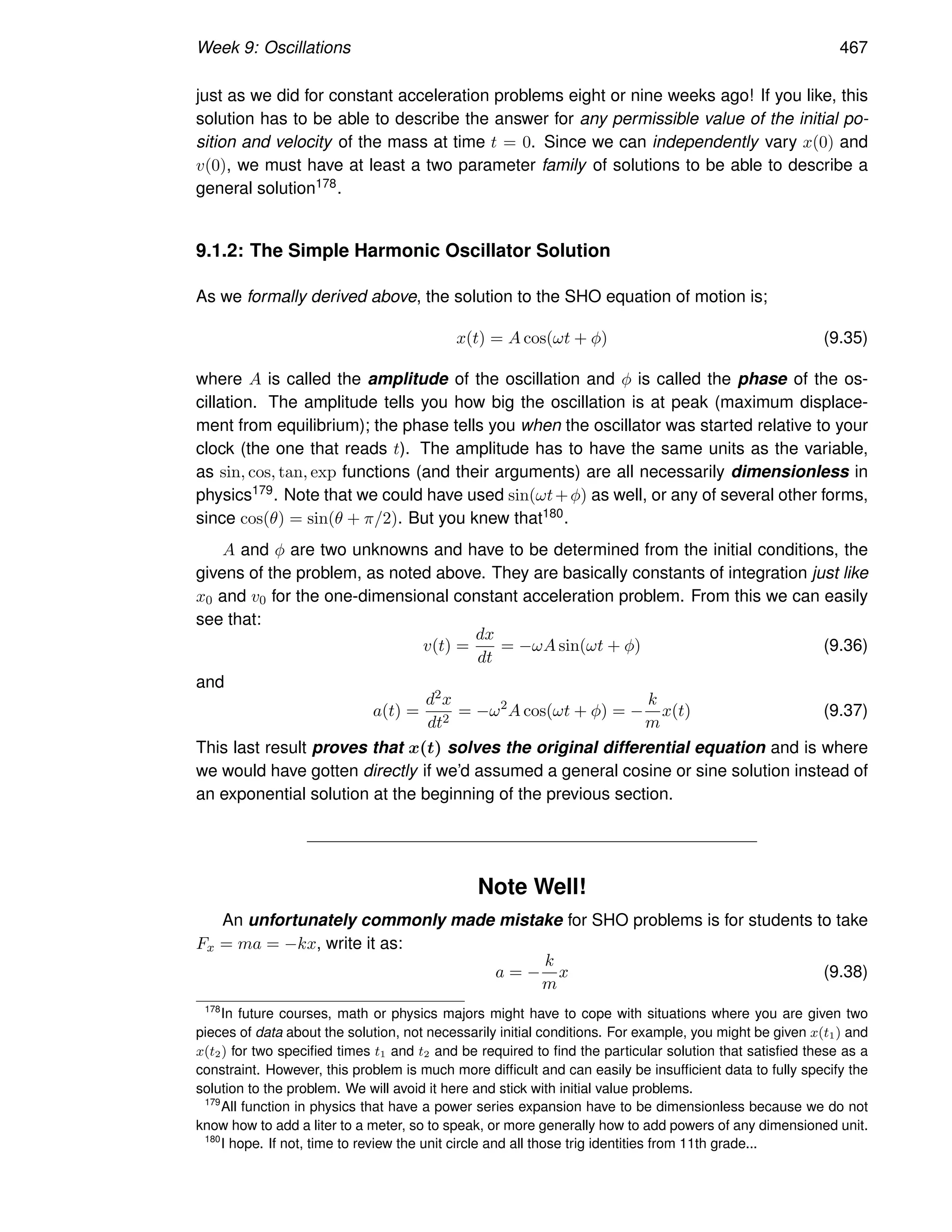 Week 9: Oscillations 467
just as we did for constant acceleration problems eight or nine weeks ago! If you like, this
solution has to be able to describe the answer for any permissible value of the initial po-
sition and velocity of the mass at time t = 0. Since we can independently vary x(0) and
v(0), we must have at least a two parameter family of solutions to be able to describe a
general solution178.
9.1.2: The Simple Harmonic Oscillator Solution
As we formally derived above, the solution to the SHO equation of motion is;
x(t) = A cos(ωt + φ) (9.35)
where A is called the amplitude of the oscillation and φ is called the phase of the os-
cillation. The amplitude tells you how big the oscillation is at peak (maximum displace-
ment from equilibrium); the phase tells you when the oscillator was started relative to your
clock (the one that reads t). The amplitude has to have the same units as the variable,
as sin, cos, tan, exp functions (and their arguments) are all necessarily dimensionless in
physics179. Note that we could have used sin(ωt+φ) as well, or any of several other forms,
since cos(θ) = sin(θ + π/2). But you knew that180.
A and φ are two unknowns and have to be determined from the initial conditions, the
givens of the problem, as noted above. They are basically constants of integration just like
x0 and v0 for the one-dimensional constant acceleration problem. From this we can easily
see that:
v(t) =
dx
dt
= −ωA sin(ωt + φ) (9.36)
and
a(t) =
d2x
dt2
= −ω2
A cos(ωt + φ) = −
k
m
x(t) (9.37)
This last result proves that x(t) solves the original differential equation and is where
we would have gotten directly if we’d assumed a general cosine or sine solution instead of
an exponential solution at the beginning of the previous section.
Note Well!
An unfortunately commonly made mistake for SHO problems is for students to take
Fx = ma = −kx, write it as:
a = −
k
m
x (9.38)
178
In future courses, math or physics majors might have to cope with situations where you are given two
pieces of data about the solution, not necessarily initial conditions. For example, you might be given x(t1) and
x(t2) for two specified times t1 and t2 and be required to find the particular solution that satisfied these as a
constraint. However, this problem is much more difficult and can easily be insufficient data to fully specify the
solution to the problem. We will avoid it here and stick with initial value problems.
179
All function in physics that have a power series expansion have to be dimensionless because we do not
know how to add a liter to a meter, so to speak, or more generally how to add powers of any dimensioned unit.
180
I hope. If not, time to review the unit circle and all those trig identities from 11th grade...
 