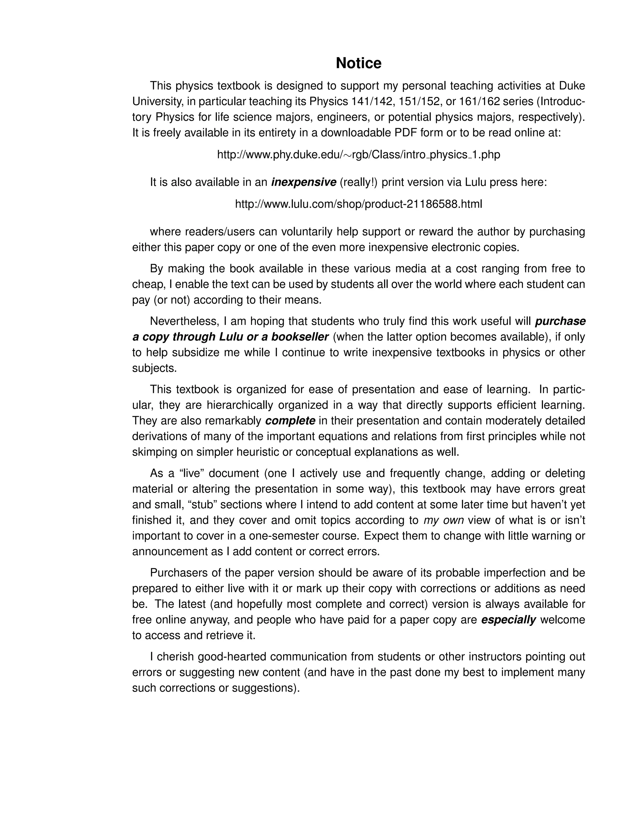 Notice
This physics textbook is designed to support my personal teaching activities at Duke
University, in particular teaching its Physics 141/142, 151/152, or 161/162 series (Introduc-
tory Physics for life science majors, engineers, or potential physics majors, respectively).
It is freely available in its entirety in a downloadable PDF form or to be read online at:
http://www.phy.duke.edu/∼rgb/Class/intro physics 1.php
It is also available in an inexpensive (really!) print version via Lulu press here:
http://www.lulu.com/shop/product-21186588.html
where readers/users can voluntarily help support or reward the author by purchasing
either this paper copy or one of the even more inexpensive electronic copies.
By making the book available in these various media at a cost ranging from free to
cheap, I enable the text can be used by students all over the world where each student can
pay (or not) according to their means.
Nevertheless, I am hoping that students who truly find this work useful will purchase
a copy through Lulu or a bookseller (when the latter option becomes available), if only
to help subsidize me while I continue to write inexpensive textbooks in physics or other
subjects.
This textbook is organized for ease of presentation and ease of learning. In partic-
ular, they are hierarchically organized in a way that directly supports efficient learning.
They are also remarkably complete in their presentation and contain moderately detailed
derivations of many of the important equations and relations from first principles while not
skimping on simpler heuristic or conceptual explanations as well.
As a “live” document (one I actively use and frequently change, adding or deleting
material or altering the presentation in some way), this textbook may have errors great
and small, “stub” sections where I intend to add content at some later time but haven’t yet
finished it, and they cover and omit topics according to my own view of what is or isn’t
important to cover in a one-semester course. Expect them to change with little warning or
announcement as I add content or correct errors.
Purchasers of the paper version should be aware of its probable imperfection and be
prepared to either live with it or mark up their copy with corrections or additions as need
be. The latest (and hopefully most complete and correct) version is always available for
free online anyway, and people who have paid for a paper copy are especially welcome
to access and retrieve it.
I cherish good-hearted communication from students or other instructors pointing out
errors or suggesting new content (and have in the past done my best to implement many
such corrections or suggestions).
 