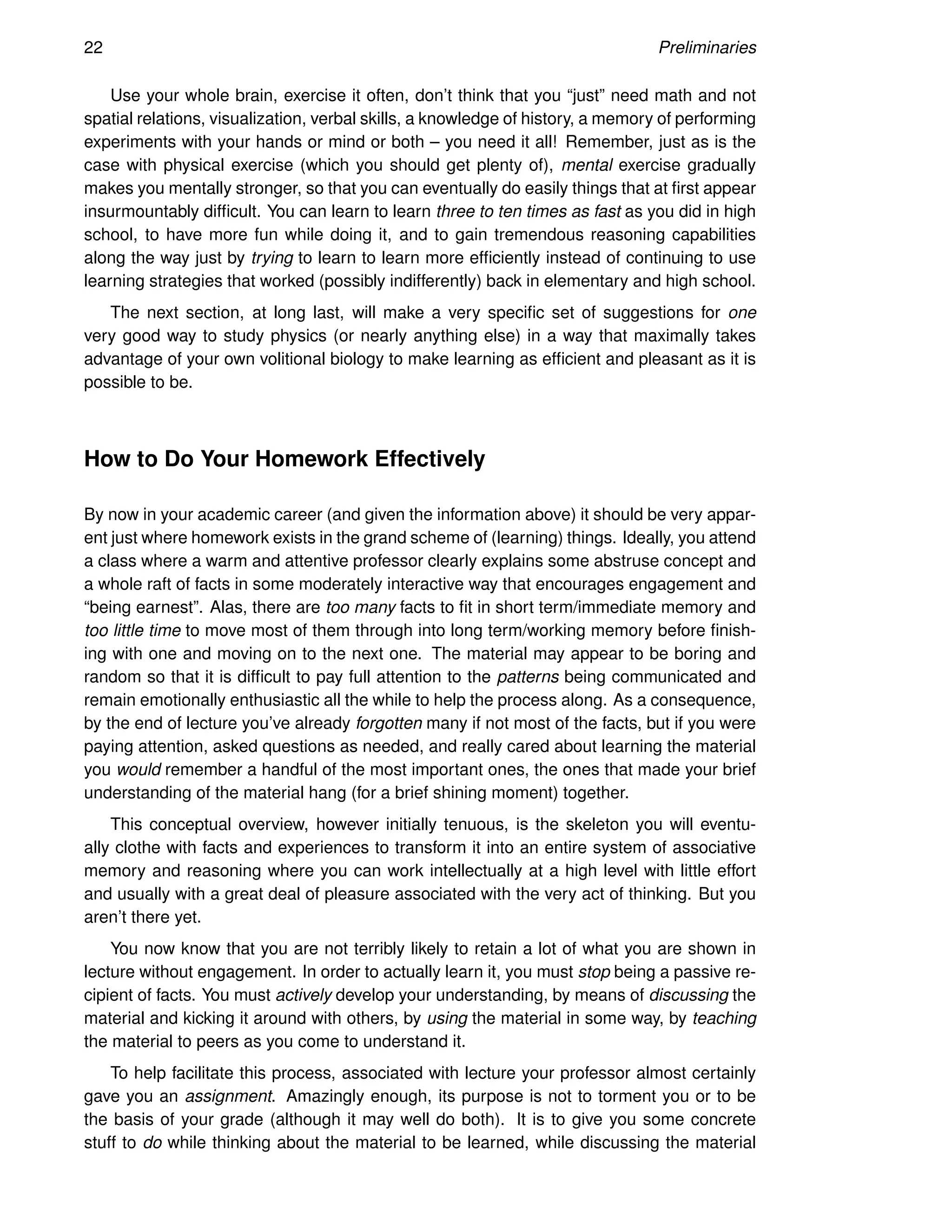 22 Preliminaries
Use your whole brain, exercise it often, don’t think that you “just” need math and not
spatial relations, visualization, verbal skills, a knowledge of history, a memory of performing
experiments with your hands or mind or both – you need it all! Remember, just as is the
case with physical exercise (which you should get plenty of), mental exercise gradually
makes you mentally stronger, so that you can eventually do easily things that at first appear
insurmountably difficult. You can learn to learn three to ten times as fast as you did in high
school, to have more fun while doing it, and to gain tremendous reasoning capabilities
along the way just by trying to learn to learn more efficiently instead of continuing to use
learning strategies that worked (possibly indifferently) back in elementary and high school.
The next section, at long last, will make a very specific set of suggestions for one
very good way to study physics (or nearly anything else) in a way that maximally takes
advantage of your own volitional biology to make learning as efficient and pleasant as it is
possible to be.
How to Do Your Homework Effectively
By now in your academic career (and given the information above) it should be very appar-
ent just where homework exists in the grand scheme of (learning) things. Ideally, you attend
a class where a warm and attentive professor clearly explains some abstruse concept and
a whole raft of facts in some moderately interactive way that encourages engagement and
“being earnest”. Alas, there are too many facts to fit in short term/immediate memory and
too little time to move most of them through into long term/working memory before finish-
ing with one and moving on to the next one. The material may appear to be boring and
random so that it is difficult to pay full attention to the patterns being communicated and
remain emotionally enthusiastic all the while to help the process along. As a consequence,
by the end of lecture you’ve already forgotten many if not most of the facts, but if you were
paying attention, asked questions as needed, and really cared about learning the material
you would remember a handful of the most important ones, the ones that made your brief
understanding of the material hang (for a brief shining moment) together.
This conceptual overview, however initially tenuous, is the skeleton you will eventu-
ally clothe with facts and experiences to transform it into an entire system of associative
memory and reasoning where you can work intellectually at a high level with little effort
and usually with a great deal of pleasure associated with the very act of thinking. But you
aren’t there yet.
You now know that you are not terribly likely to retain a lot of what you are shown in
lecture without engagement. In order to actually learn it, you must stop being a passive re-
cipient of facts. You must actively develop your understanding, by means of discussing the
material and kicking it around with others, by using the material in some way, by teaching
the material to peers as you come to understand it.
To help facilitate this process, associated with lecture your professor almost certainly
gave you an assignment. Amazingly enough, its purpose is not to torment you or to be
the basis of your grade (although it may well do both). It is to give you some concrete
stuff to do while thinking about the material to be learned, while discussing the material
 