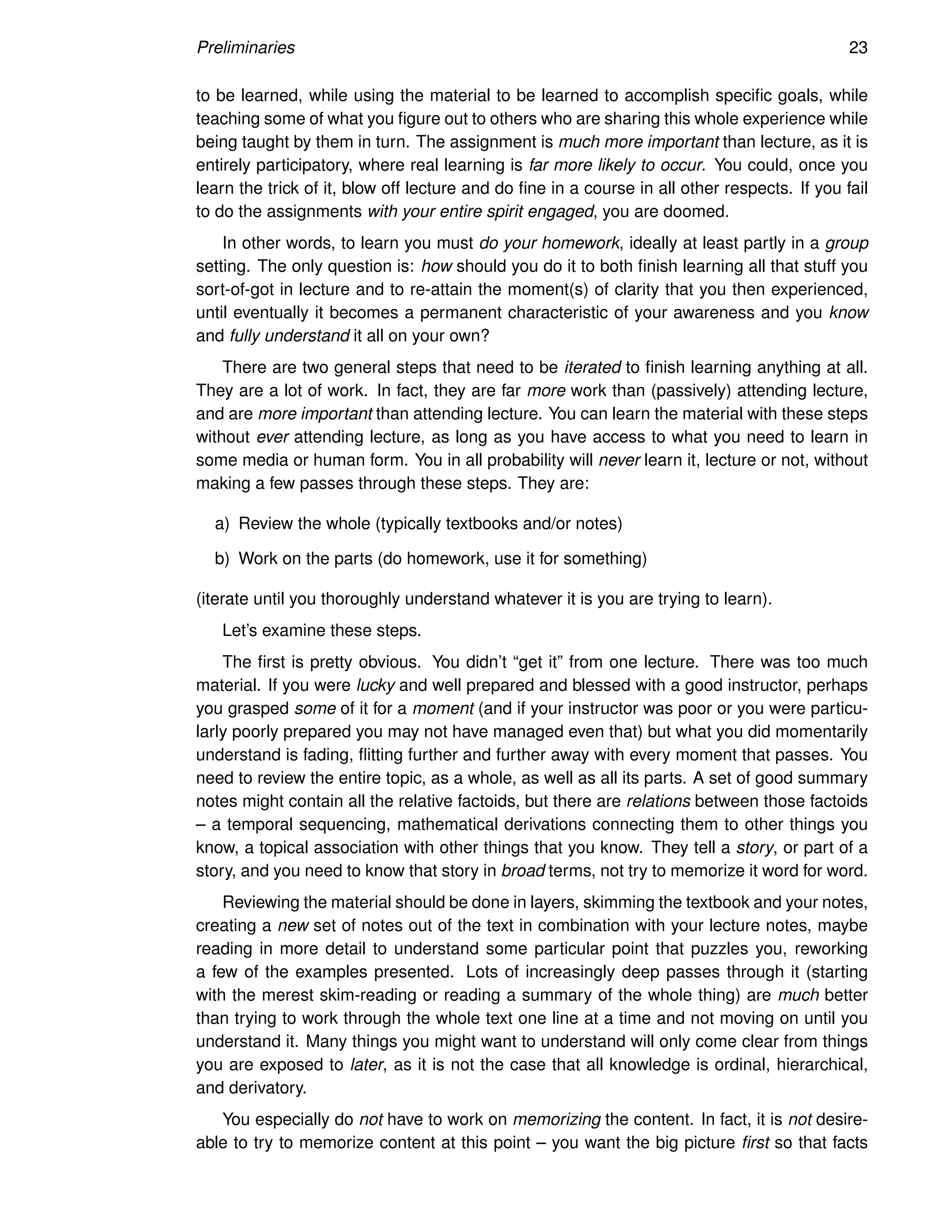 Preliminaries 23
to be learned, while using the material to be learned to accomplish specific goals, while
teaching some of what you figure out to others who are sharing this whole experience while
being taught by them in turn. The assignment is much more important than lecture, as it is
entirely participatory, where real learning is far more likely to occur. You could, once you
learn the trick of it, blow off lecture and do fine in a course in all other respects. If you fail
to do the assignments with your entire spirit engaged, you are doomed.
In other words, to learn you must do your homework, ideally at least partly in a group
setting. The only question is: how should you do it to both finish learning all that stuff you
sort-of-got in lecture and to re-attain the moment(s) of clarity that you then experienced,
until eventually it becomes a permanent characteristic of your awareness and you know
and fully understand it all on your own?
There are two general steps that need to be iterated to finish learning anything at all.
They are a lot of work. In fact, they are far more work than (passively) attending lecture,
and are more important than attending lecture. You can learn the material with these steps
without ever attending lecture, as long as you have access to what you need to learn in
some media or human form. You in all probability will never learn it, lecture or not, without
making a few passes through these steps. They are:
a) Review the whole (typically textbooks and/or notes)
b) Work on the parts (do homework, use it for something)
(iterate until you thoroughly understand whatever it is you are trying to learn).
Let’s examine these steps.
The first is pretty obvious. You didn’t “get it” from one lecture. There was too much
material. If you were lucky and well prepared and blessed with a good instructor, perhaps
you grasped some of it for a moment (and if your instructor was poor or you were particu-
larly poorly prepared you may not have managed even that) but what you did momentarily
understand is fading, flitting further and further away with every moment that passes. You
need to review the entire topic, as a whole, as well as all its parts. A set of good summary
notes might contain all the relative factoids, but there are relations between those factoids
– a temporal sequencing, mathematical derivations connecting them to other things you
know, a topical association with other things that you know. They tell a story, or part of a
story, and you need to know that story in broad terms, not try to memorize it word for word.
Reviewing the material should be done in layers, skimming the textbook and your notes,
creating a new set of notes out of the text in combination with your lecture notes, maybe
reading in more detail to understand some particular point that puzzles you, reworking
a few of the examples presented. Lots of increasingly deep passes through it (starting
with the merest skim-reading or reading a summary of the whole thing) are much better
than trying to work through the whole text one line at a time and not moving on until you
understand it. Many things you might want to understand will only come clear from things
you are exposed to later, as it is not the case that all knowledge is ordinal, hierarchical,
and derivatory.
You especially do not have to work on memorizing the content. In fact, it is not desire-
able to try to memorize content at this point – you want the big picture first so that facts
 