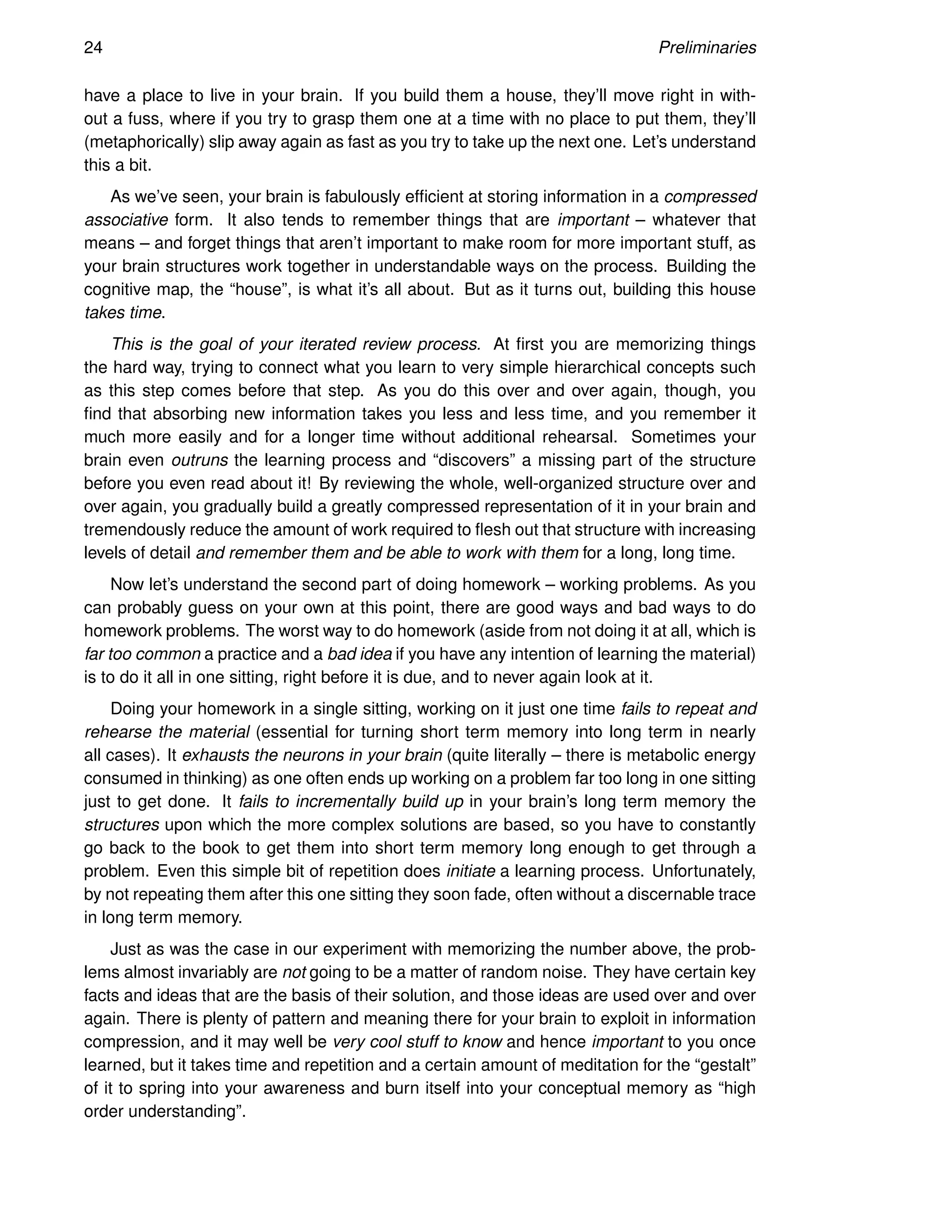 24 Preliminaries
have a place to live in your brain. If you build them a house, they’ll move right in with-
out a fuss, where if you try to grasp them one at a time with no place to put them, they’ll
(metaphorically) slip away again as fast as you try to take up the next one. Let’s understand
this a bit.
As we’ve seen, your brain is fabulously efficient at storing information in a compressed
associative form. It also tends to remember things that are important – whatever that
means – and forget things that aren’t important to make room for more important stuff, as
your brain structures work together in understandable ways on the process. Building the
cognitive map, the “house”, is what it’s all about. But as it turns out, building this house
takes time.
This is the goal of your iterated review process. At first you are memorizing things
the hard way, trying to connect what you learn to very simple hierarchical concepts such
as this step comes before that step. As you do this over and over again, though, you
find that absorbing new information takes you less and less time, and you remember it
much more easily and for a longer time without additional rehearsal. Sometimes your
brain even outruns the learning process and “discovers” a missing part of the structure
before you even read about it! By reviewing the whole, well-organized structure over and
over again, you gradually build a greatly compressed representation of it in your brain and
tremendously reduce the amount of work required to flesh out that structure with increasing
levels of detail and remember them and be able to work with them for a long, long time.
Now let’s understand the second part of doing homework – working problems. As you
can probably guess on your own at this point, there are good ways and bad ways to do
homework problems. The worst way to do homework (aside from not doing it at all, which is
far too common a practice and a bad idea if you have any intention of learning the material)
is to do it all in one sitting, right before it is due, and to never again look at it.
Doing your homework in a single sitting, working on it just one time fails to repeat and
rehearse the material (essential for turning short term memory into long term in nearly
all cases). It exhausts the neurons in your brain (quite literally – there is metabolic energy
consumed in thinking) as one often ends up working on a problem far too long in one sitting
just to get done. It fails to incrementally build up in your brain’s long term memory the
structures upon which the more complex solutions are based, so you have to constantly
go back to the book to get them into short term memory long enough to get through a
problem. Even this simple bit of repetition does initiate a learning process. Unfortunately,
by not repeating them after this one sitting they soon fade, often without a discernable trace
in long term memory.
Just as was the case in our experiment with memorizing the number above, the prob-
lems almost invariably are not going to be a matter of random noise. They have certain key
facts and ideas that are the basis of their solution, and those ideas are used over and over
again. There is plenty of pattern and meaning there for your brain to exploit in information
compression, and it may well be very cool stuff to know and hence important to you once
learned, but it takes time and repetition and a certain amount of meditation for the “gestalt”
of it to spring into your awareness and burn itself into your conceptual memory as “high
order understanding”.
 