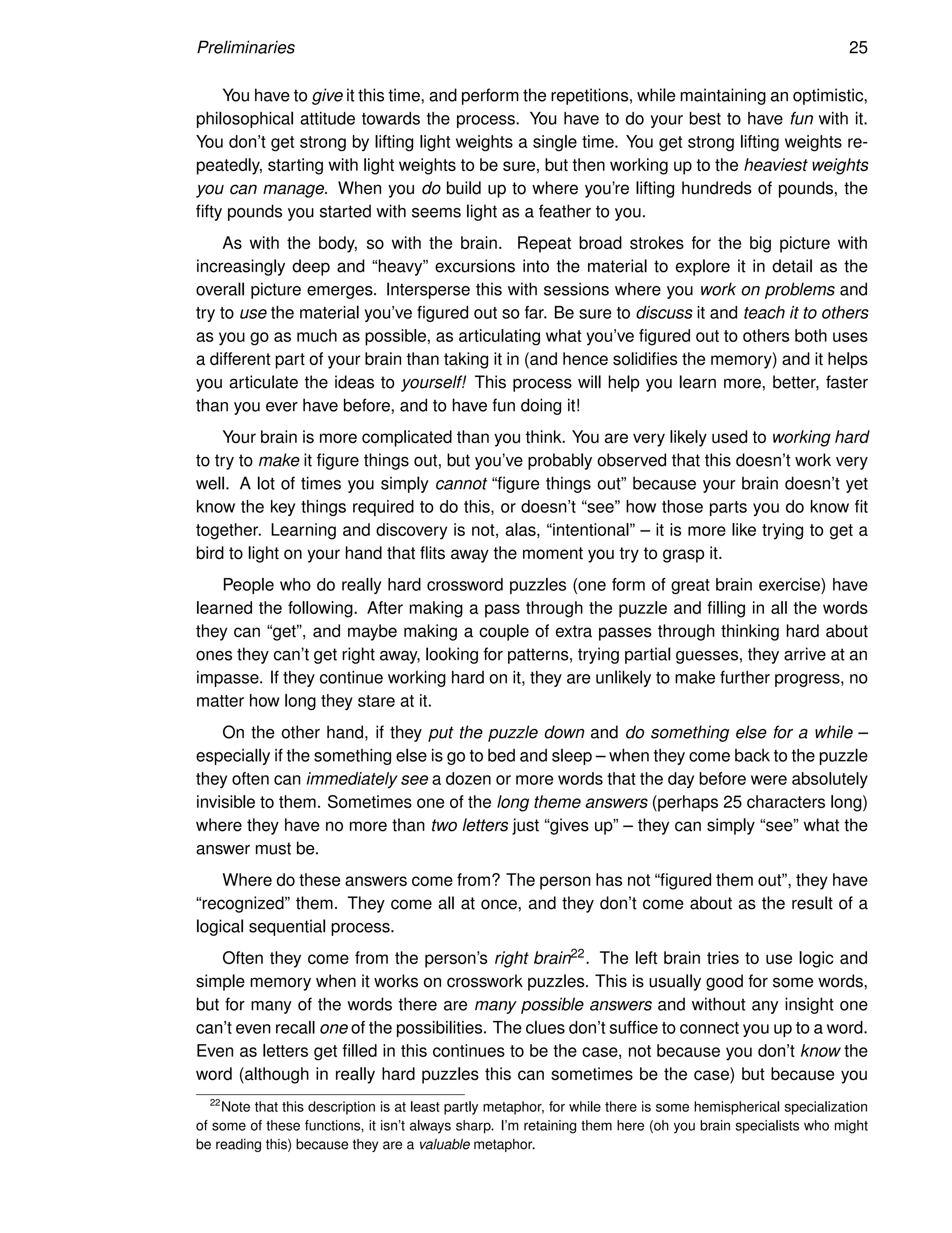 Preliminaries 25
You have to give it this time, and perform the repetitions, while maintaining an optimistic,
philosophical attitude towards the process. You have to do your best to have fun with it.
You don’t get strong by lifting light weights a single time. You get strong lifting weights re-
peatedly, starting with light weights to be sure, but then working up to the heaviest weights
you can manage. When you do build up to where you’re lifting hundreds of pounds, the
fifty pounds you started with seems light as a feather to you.
As with the body, so with the brain. Repeat broad strokes for the big picture with
increasingly deep and “heavy” excursions into the material to explore it in detail as the
overall picture emerges. Intersperse this with sessions where you work on problems and
try to use the material you’ve figured out so far. Be sure to discuss it and teach it to others
as you go as much as possible, as articulating what you’ve figured out to others both uses
a different part of your brain than taking it in (and hence solidifies the memory) and it helps
you articulate the ideas to yourself! This process will help you learn more, better, faster
than you ever have before, and to have fun doing it!
Your brain is more complicated than you think. You are very likely used to working hard
to try to make it figure things out, but you’ve probably observed that this doesn’t work very
well. A lot of times you simply cannot “figure things out” because your brain doesn’t yet
know the key things required to do this, or doesn’t “see” how those parts you do know fit
together. Learning and discovery is not, alas, “intentional” – it is more like trying to get a
bird to light on your hand that flits away the moment you try to grasp it.
People who do really hard crossword puzzles (one form of great brain exercise) have
learned the following. After making a pass through the puzzle and filling in all the words
they can “get”, and maybe making a couple of extra passes through thinking hard about
ones they can’t get right away, looking for patterns, trying partial guesses, they arrive at an
impasse. If they continue working hard on it, they are unlikely to make further progress, no
matter how long they stare at it.
On the other hand, if they put the puzzle down and do something else for a while –
especially if the something else is go to bed and sleep – when they come back to the puzzle
they often can immediately see a dozen or more words that the day before were absolutely
invisible to them. Sometimes one of the long theme answers (perhaps 25 characters long)
where they have no more than two letters just “gives up” – they can simply “see” what the
answer must be.
Where do these answers come from? The person has not “figured them out”, they have
“recognized” them. They come all at once, and they don’t come about as the result of a
logical sequential process.
Often they come from the person’s right brain22. The left brain tries to use logic and
simple memory when it works on crosswork puzzles. This is usually good for some words,
but for many of the words there are many possible answers and without any insight one
can’t even recall one of the possibilities. The clues don’t suffice to connect you up to a word.
Even as letters get filled in this continues to be the case, not because you don’t know the
word (although in really hard puzzles this can sometimes be the case) but because you
22
Note that this description is at least partly metaphor, for while there is some hemispherical specialization
of some of these functions, it isn’t always sharp. I’m retaining them here (oh you brain specialists who might
be reading this) because they are a valuable metaphor.
 